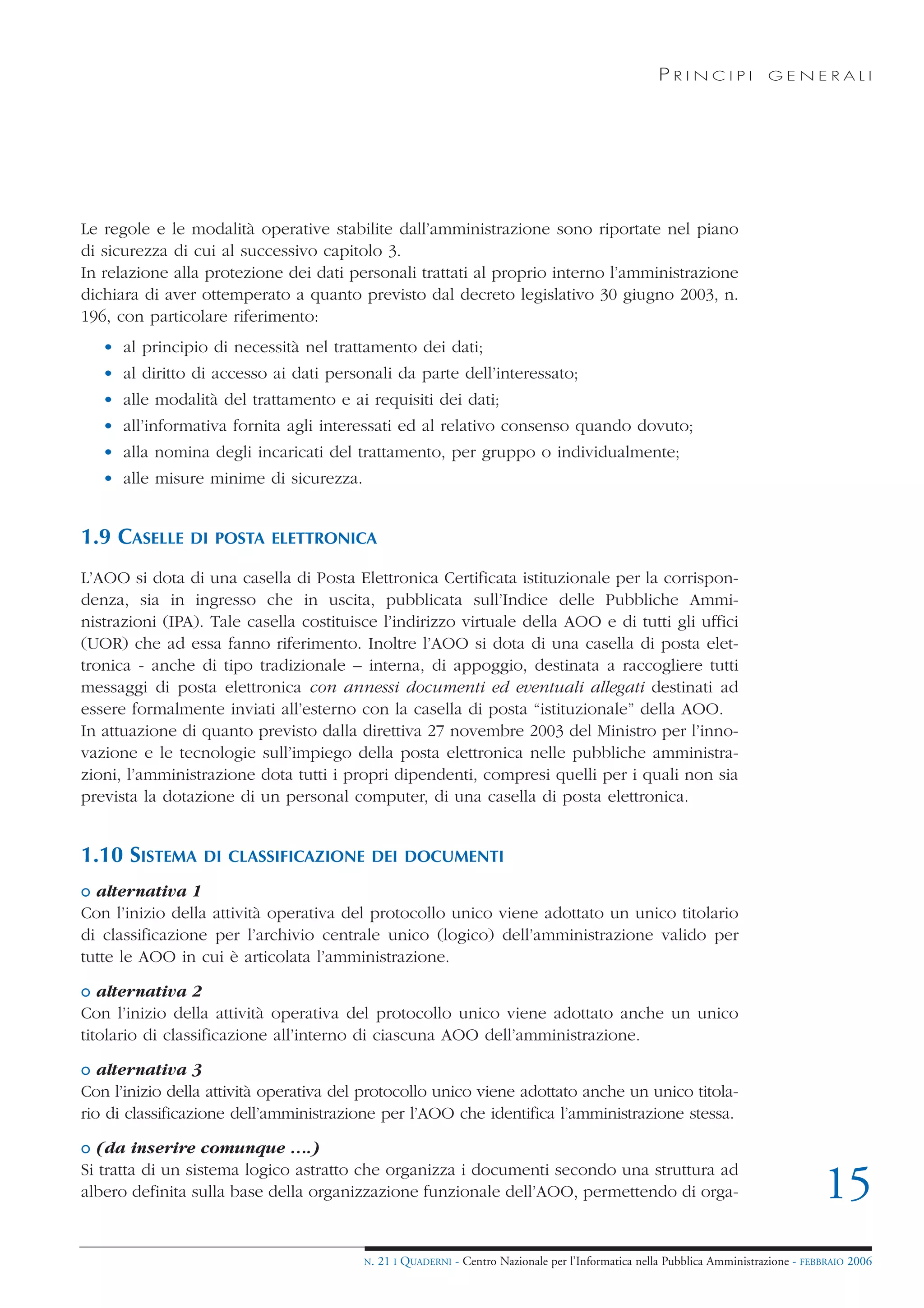 PRINCIPI             GENERALI




Le regole e le modalità operative stabilite dall’amministrazione sono riportate nel piano
di sicurezza di cui al successivo capitolo 3.
In relazione alla protezione dei dati personali trattati al proprio interno l’amministrazione
dichiara di aver ottemperato a quanto previsto dal decreto legislativo 30 giugno 2003, n.
196, con particolare riferimento:
   • al principio di necessità nel trattamento dei dati;
   • al diritto di accesso ai dati personali da parte dell’interessato;
   • alle modalità del trattamento e ai requisiti dei dati;
   • all’informativa fornita agli interessati ed al relativo consenso quando dovuto;
   • alla nomina degli incaricati del trattamento, per gruppo o individualmente;
   • alle misure minime di sicurezza.


1.9 CASELLE    DI POSTA ELETTRONICA

L’AOO si dota di una casella di Posta Elettronica Certificata istituzionale per la corrispon-
denza, sia in ingresso che in uscita, pubblicata sull’Indice delle Pubbliche Ammi-
nistrazioni (IPA). Tale casella costituisce l’indirizzo virtuale della AOO e di tutti gli uffici
(UOR) che ad essa fanno riferimento. Inoltre l’AOO si dota di una casella di posta elet-
tronica - anche di tipo tradizionale – interna, di appoggio, destinata a raccogliere tutti
messaggi di posta elettronica con annessi documenti ed eventuali allegati destinati ad
essere formalmente inviati all’esterno con la casella di posta “istituzionale” della AOO.
In attuazione di quanto previsto dalla direttiva 27 novembre 2003 del Ministro per l’inno-
vazione e le tecnologie sull’impiego della posta elettronica nelle pubbliche amministra-
zioni, l’amministrazione dota tutti i propri dipendenti, compresi quelli per i quali non sia
prevista la dotazione di un personal computer, di una casella di posta elettronica.


1.10 SISTEMA     DI CLASSIFICAZIONE DEI DOCUMENTI

o alternativa 1
Con l’inizio della attività operativa del protocollo unico viene adottato un unico titolario
di classificazione per l’archivio centrale unico (logico) dell’amministrazione valido per
tutte le AOO in cui è articolata l’amministrazione.

o alternativa 2
Con l’inizio della attività operativa del protocollo unico viene adottato anche un unico
titolario di classificazione all’interno di ciascuna AOO dell’amministrazione.

o alternativa 3
Con l’inizio della attività operativa del protocollo unico viene adottato anche un unico titola-
rio di classificazione dell’amministrazione per l’AOO che identifica l’amministrazione stessa.

o (da inserire comunque ….)
Si tratta di un sistema logico astratto che organizza i documenti secondo una struttura ad
albero definita sulla base della organizzazione funzionale dell’AOO, permettendo di orga-                                            15
                                         N.   21 I QUADERNI - Centro Nazionale per l’Informatica nella Pubblica Amministrazione - FEBBRAIO 2006
 