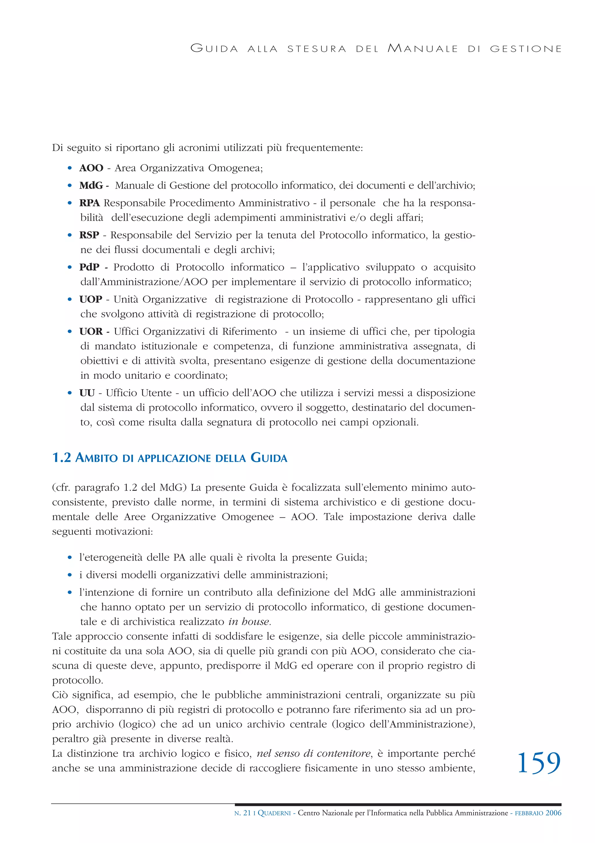 GUIDA           ALLA        STESURA              DEL       MANUALE                 DI     GESTIONE




Di seguito si riportano gli acronimi utilizzati più frequentemente:
   • AOO - Area Organizzativa Omogenea;
   • MdG - Manuale di Gestione del protocollo informatico, dei documenti e dell’archivio;
   • RPA Responsabile Procedimento Amministrativo - il personale che ha la responsa-
     bilità dell’esecuzione degli adempimenti amministrativi e/o degli affari;
   • RSP - Responsabile del Servizio per la tenuta del Protocollo informatico, la gestio-
     ne dei flussi documentali e degli archivi;
   • PdP - Prodotto di Protocollo informatico – l’applicativo sviluppato o acquisito
     dall’Amministrazione/AOO per implementare il servizio di protocollo informatico;
   • UOP - Unità Organizzative di registrazione di Protocollo - rappresentano gli uffici
     che svolgono attività di registrazione di protocollo;
   • UOR - Uffici Organizzativi di Riferimento - un insieme di uffici che, per tipologia
     di mandato istituzionale e competenza, di funzione amministrativa assegnata, di
     obiettivi e di attività svolta, presentano esigenze di gestione della documentazione
     in modo unitario e coordinato;
   • UU - Ufficio Utente - un ufficio dell’AOO che utilizza i servizi messi a disposizione
     dal sistema di protocollo informatico, ovvero il soggetto, destinatario del documen-
     to, così come risulta dalla segnatura di protocollo nei campi opzionali.


1.2 AMBITO     DI APPLICAZIONE DELLA          GUIDA

(cfr. paragrafo 1.2 del MdG) La presente Guida è focalizzata sull’elemento minimo auto-
consistente, previsto dalle norme, in termini di sistema archivistico e di gestione docu-
mentale delle Aree Organizzative Omogenee – AOO. Tale impostazione deriva dalle
seguenti motivazioni:

   • l’eterogeneità delle PA alle quali è rivolta la presente Guida;
   • i diversi modelli organizzativi delle amministrazioni;
   • l’intenzione di fornire un contributo alla definizione del MdG alle amministrazioni
      che hanno optato per un servizio di protocollo informatico, di gestione documen-
      tale e di archivistica realizzato in house.
Tale approccio consente infatti di soddisfare le esigenze, sia delle piccole amministrazio-
ni costituite da una sola AOO, sia di quelle più grandi con più AOO, considerato che cia-
scuna di queste deve, appunto, predisporre il MdG ed operare con il proprio registro di
protocollo.
Ciò significa, ad esempio, che le pubbliche amministrazioni centrali, organizzate su più
AOO, disporranno di più registri di protocollo e potranno fare riferimento sia ad un pro-
prio archivio (logico) che ad un unico archivio centrale (logico dell’Amministrazione),
peraltro già presente in diverse realtà.
La distinzione tra archivio logico e fisico, nel senso di contenitore, è importante perché
anche se una amministrazione decide di raccogliere fisicamente in uno stesso ambiente,                                        159
                                       N.   21 I QUADERNI - Centro Nazionale per l’Informatica nella Pubblica Amministrazione - FEBBRAIO 2006
 