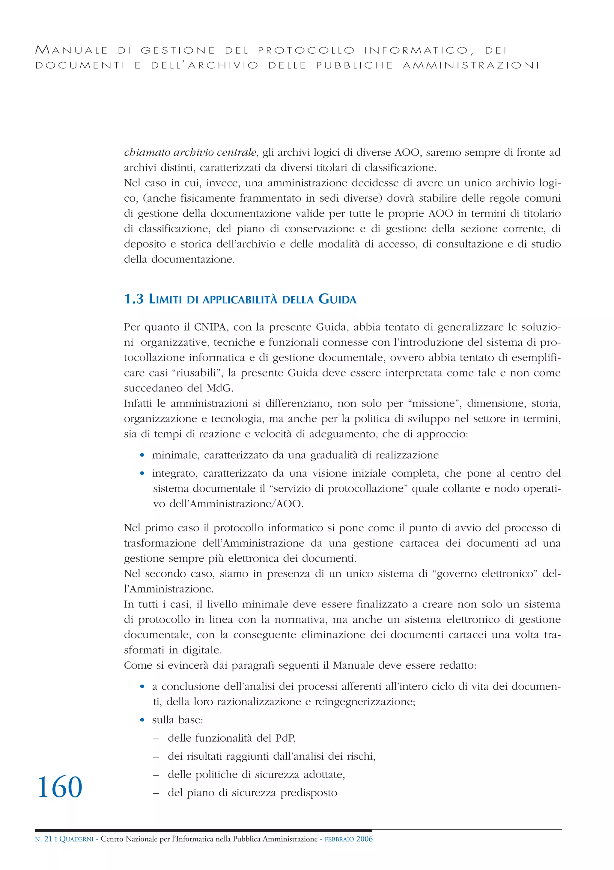 MANUALE                   DI       GESTIONE               DEL       PROTOCOLLO                     I N F O R M AT I C O ,   DEI
DOCUMENTI                      E    D E L L’ A R C H I V I O           DELLE         PUBBLICHE            AMMINISTRAZIONI




                            chiamato archivio centrale, gli archivi logici di diverse AOO, saremo sempre di fronte ad
                            archivi distinti, caratterizzati da diversi titolari di classificazione.
                            Nel caso in cui, invece, una amministrazione decidesse di avere un unico archivio logi-
                            co, (anche fisicamente frammentato in sedi diverse) dovrà stabilire delle regole comuni
                            di gestione della documentazione valide per tutte le proprie AOO in termini di titolario
                            di classificazione, del piano di conservazione e di gestione della sezione corrente, di
                            deposito e storica dell’archivio e delle modalità di accesso, di consultazione e di studio
                            della documentazione.


                            1.3 LIMITI         DI APPLICABILITÀ DELLA                GUIDA
                            Per quanto il CNIPA, con la presente Guida, abbia tentato di generalizzare le soluzio-
                            ni organizzative, tecniche e funzionali connesse con l’introduzione del sistema di pro-
                            tocollazione informatica e di gestione documentale, ovvero abbia tentato di esemplifi-
                            care casi “riusabili”, la presente Guida deve essere interpretata come tale e non come
                            succedaneo del MdG.
                            Infatti le amministrazioni si differenziano, non solo per “missione”, dimensione, storia,
                            organizzazione e tecnologia, ma anche per la politica di sviluppo nel settore in termini,
                            sia di tempi di reazione e velocità di adeguamento, che di approccio:
                                • minimale, caratterizzato da una gradualità di realizzazione
                                • integrato, caratterizzato da una visione iniziale completa, che pone al centro del
                                  sistema documentale il “servizio di protocollazione” quale collante e nodo operati-
                                  vo dell’Amministrazione/AOO.

                            Nel primo caso il protocollo informatico si pone come il punto di avvio del processo di
                            trasformazione dell’Amministrazione da una gestione cartacea dei documenti ad una
                            gestione sempre più elettronica dei documenti.
                            Nel secondo caso, siamo in presenza di un unico sistema di “governo elettronico” del-
                            l’Amministrazione.
                            In tutti i casi, il livello minimale deve essere finalizzato a creare non solo un sistema
                            di protocollo in linea con la normativa, ma anche un sistema elettronico di gestione
                            documentale, con la conseguente eliminazione dei documenti cartacei una volta tra-
                            sformati in digitale.
                            Come si evincerà dai paragrafi seguenti il Manuale deve essere redatto:
                                • a conclusione dell’analisi dei processi afferenti all’intero ciclo di vita dei documen-
                                  ti, della loro razionalizzazione e reingegnerizzazione;
                                • sulla base:
                                     – delle funzionalità del PdP,
                                     – dei risultati raggiunti dall’analisi dei rischi,
                                     – delle politiche di sicurezza adottate,
160                                  – del piano di sicurezza predisposto


N.   21 I QUADERNI - Centro Nazionale per l’Informatica nella Pubblica Amministrazione - FEBBRAIO 2006
 