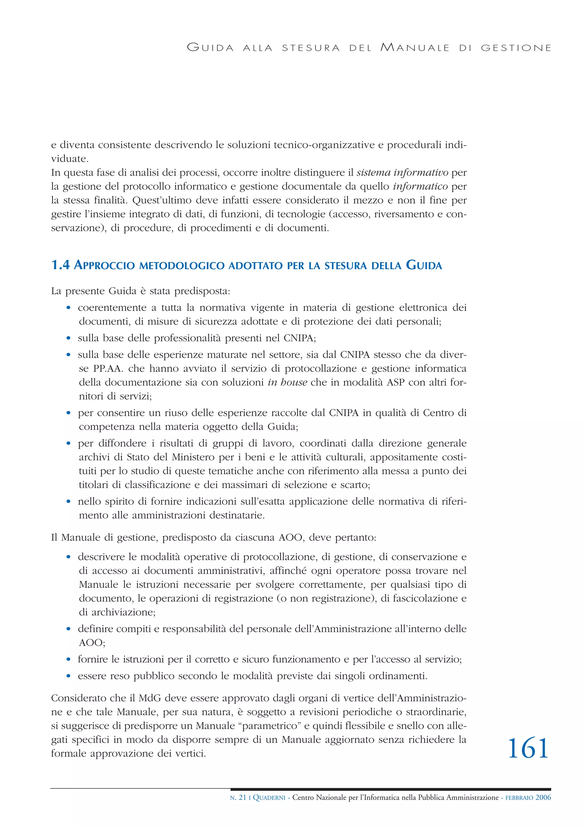 GUIDA           ALLA        STESURA              DEL       MANUALE                 DI     GESTIONE




e diventa consistente descrivendo le soluzioni tecnico-organizzative e procedurali indi-
viduate.
In questa fase di analisi dei processi, occorre inoltre distinguere il sistema informativo per
la gestione del protocollo informatico e gestione documentale da quello informatico per
la stessa finalità. Quest’ultimo deve infatti essere considerato il mezzo e non il fine per
gestire l’insieme integrato di dati, di funzioni, di tecnologie (accesso, riversamento e con-
servazione), di procedure, di procedimenti e di documenti.


1.4 APPROCCIO      METODOLOGICO ADOTTATO PER LA STESURA DELLA                                   GUIDA
La presente Guida è stata predisposta:
   • coerentemente a tutta la normativa vigente in materia di gestione elettronica dei
     documenti, di misure di sicurezza adottate e di protezione dei dati personali;
   • sulla base delle professionalità presenti nel CNIPA;
   • sulla base delle esperienze maturate nel settore, sia dal CNIPA stesso che da diver-
     se PP.AA. che hanno avviato il servizio di protocollazione e gestione informatica
     della documentazione sia con soluzioni in house che in modalità ASP con altri for-
     nitori di servizi;
   • per consentire un riuso delle esperienze raccolte dal CNIPA in qualità di Centro di
     competenza nella materia oggetto della Guida;
   • per diffondere i risultati di gruppi di lavoro, coordinati dalla direzione generale
     archivi di Stato del Ministero per i beni e le attività culturali, appositamente costi-
     tuiti per lo studio di queste tematiche anche con riferimento alla messa a punto dei
     titolari di classificazione e dei massimari di selezione e scarto;
   • nello spirito di fornire indicazioni sull’esatta applicazione delle normativa di riferi-
     mento alle amministrazioni destinatarie.

Il Manuale di gestione, predisposto da ciascuna AOO, deve pertanto:
   • descrivere le modalità operative di protocollazione, di gestione, di conservazione e
     di accesso ai documenti amministrativi, affinché ogni operatore possa trovare nel
     Manuale le istruzioni necessarie per svolgere correttamente, per qualsiasi tipo di
     documento, le operazioni di registrazione (o non registrazione), di fascicolazione e
     di archiviazione;
   • definire compiti e responsabilità del personale dell’Amministrazione all’interno delle
     AOO;
   • fornire le istruzioni per il corretto e sicuro funzionamento e per l’accesso al servizio;
   • essere reso pubblico secondo le modalità previste dai singoli ordinamenti.

Considerato che il MdG deve essere approvato dagli organi di vertice dell’Amministrazio-
ne e che tale Manuale, per sua natura, è soggetto a revisioni periodiche o straordinarie,
si suggerisce di predisporre un Manuale “parametrico” e quindi flessibile e snello con alle-
gati specifici in modo da disporre sempre di un Manuale aggiornato senza richiedere la
formale approvazione dei vertici.                                                                                              161
                                        N.   21 I QUADERNI - Centro Nazionale per l’Informatica nella Pubblica Amministrazione - FEBBRAIO 2006
 