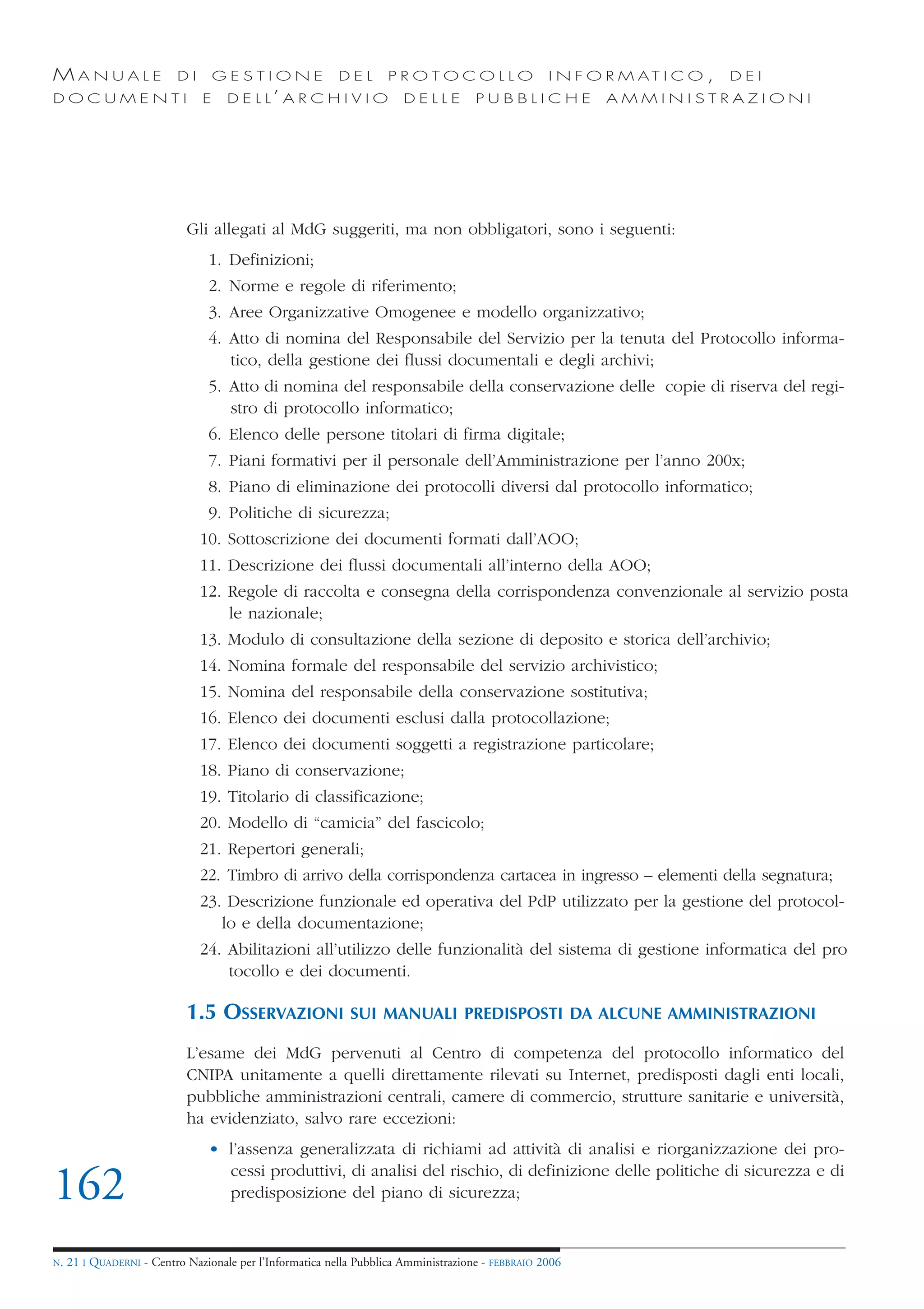 MANUALE                   DI       GESTIONE               DEL       PROTOCOLLO                     I N F O R M AT I C O ,   DEI
DOCUMENTI                      E    D E L L’ A R C H I V I O           DELLE         PUBBLICHE            AMMINISTRAZIONI




                            Gli allegati al MdG suggeriti, ma non obbligatori, sono i seguenti:
                                1. Definizioni;
                                2. Norme e regole di riferimento;
                                3. Aree Organizzative Omogenee e modello organizzativo;
                                4. Atto di nomina del Responsabile del Servizio per la tenuta del Protocollo informa-
                                   tico, della gestione dei flussi documentali e degli archivi;
                                5. Atto di nomina del responsabile della conservazione delle copie di riserva del regi-
                                   stro di protocollo informatico;
                                6. Elenco delle persone titolari di firma digitale;
                                7. Piani formativi per il personale dell’Amministrazione per l’anno 200x;
                                8. Piano di eliminazione dei protocolli diversi dal protocollo informatico;
                                9. Politiche di sicurezza;
                               10. Sottoscrizione dei documenti formati dall’AOO;
                               11. Descrizione dei flussi documentali all’interno della AOO;
                               12. Regole di raccolta e consegna della corrispondenza convenzionale al servizio posta
                                   le nazionale;
                               13. Modulo di consultazione della sezione di deposito e storica dell’archivio;
                               14. Nomina formale del responsabile del servizio archivistico;
                               15. Nomina del responsabile della conservazione sostitutiva;
                               16. Elenco dei documenti esclusi dalla protocollazione;
                               17. Elenco dei documenti soggetti a registrazione particolare;
                               18. Piano di conservazione;
                               19. Titolario di classificazione;
                               20. Modello di “camicia” del fascicolo;
                               21. Repertori generali;
                               22. Timbro di arrivo della corrispondenza cartacea in ingresso – elementi della segnatura;
                               23. Descrizione funzionale ed operativa del PdP utilizzato per la gestione del protocol-
                                  lo e della documentazione;
                               24. Abilitazioni all’utilizzo delle funzionalità del sistema di gestione informatica del pro
                                   tocollo e dei documenti.

                            1.5 OSSERVAZIONI                SUI MANUALI PREDISPOSTI DA ALCUNE AMMINISTRAZIONI

                            L’esame dei MdG pervenuti al Centro di competenza del protocollo informatico del
                            CNIPA unitamente a quelli direttamente rilevati su Internet, predisposti dagli enti locali,
                            pubbliche amministrazioni centrali, camere di commercio, strutture sanitarie e università,
                            ha evidenziato, salvo rare eccezioni:
                                • l’assenza generalizzata di richiami ad attività di analisi e riorganizzazione dei pro-
                                  cessi produttivi, di analisi del rischio, di definizione delle politiche di sicurezza e di
162                               predisposizione del piano di sicurezza;


N.   21 I QUADERNI - Centro Nazionale per l’Informatica nella Pubblica Amministrazione - FEBBRAIO 2006
 
