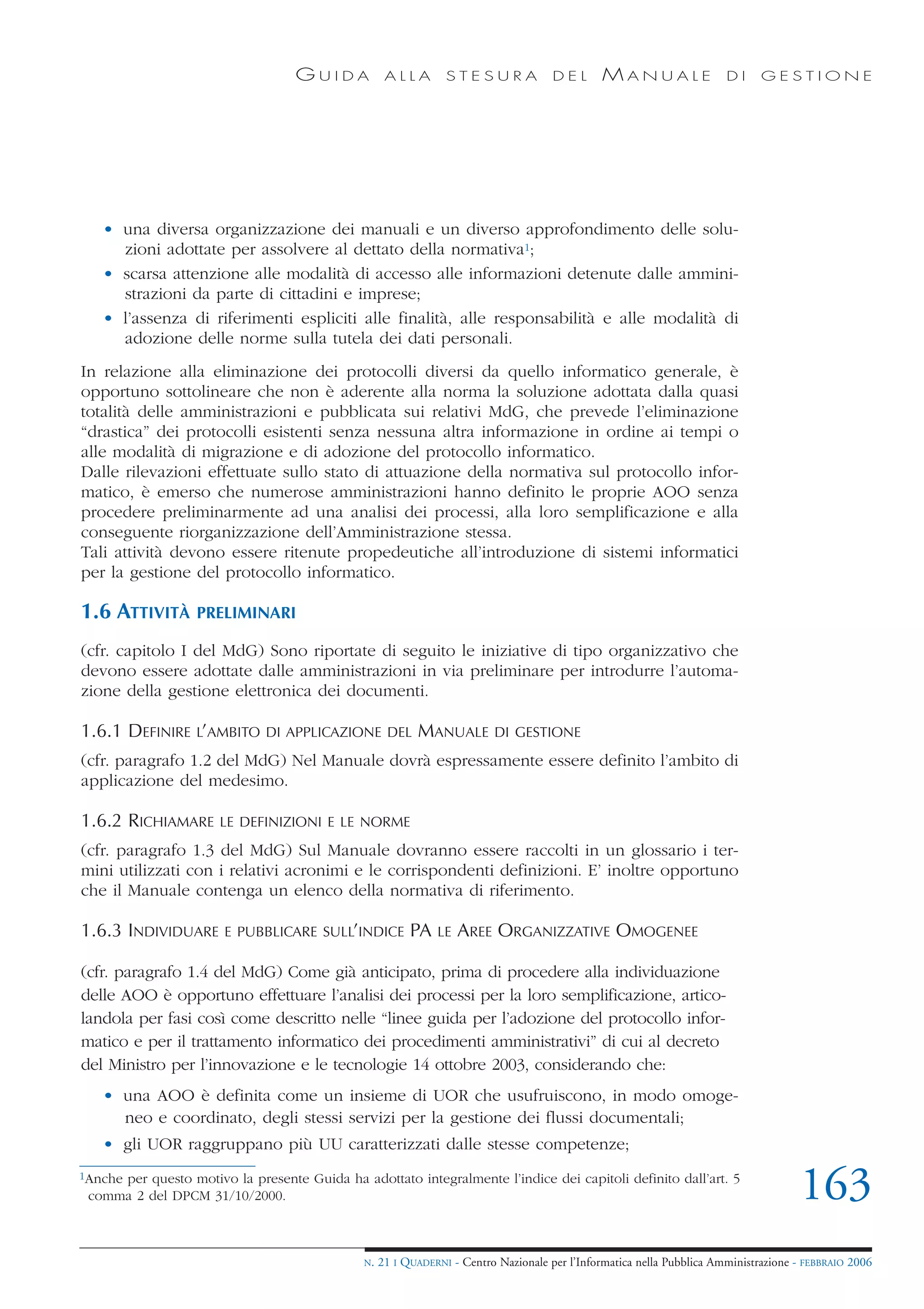 GUIDA            ALLA        STESURA              DEL       MANUALE                 DI     GESTIONE




   • una diversa organizzazione dei manuali e un diverso approfondimento delle solu-
     zioni adottate per assolvere al dettato della normativa1;
   • scarsa attenzione alle modalità di accesso alle informazioni detenute dalle ammini-
     strazioni da parte di cittadini e imprese;
   • l’assenza di riferimenti espliciti alle finalità, alle responsabilità e alle modalità di
     adozione delle norme sulla tutela dei dati personali.
In relazione alla eliminazione dei protocolli diversi da quello informatico generale, è
opportuno sottolineare che non è aderente alla norma la soluzione adottata dalla quasi
totalità delle amministrazioni e pubblicata sui relativi MdG, che prevede l’eliminazione
“drastica” dei protocolli esistenti senza nessuna altra informazione in ordine ai tempi o
alle modalità di migrazione e di adozione del protocollo informatico.
Dalle rilevazioni effettuate sullo stato di attuazione della normativa sul protocollo infor-
matico, è emerso che numerose amministrazioni hanno definito le proprie AOO senza
procedere preliminarmente ad una analisi dei processi, alla loro semplificazione e alla
conseguente riorganizzazione dell’Amministrazione stessa.
Tali attività devono essere ritenute propedeutiche all’introduzione di sistemi informatici
per la gestione del protocollo informatico.

1.6 ATTIVITÀ      PRELIMINARI

(cfr. capitolo I del MdG) Sono riportate di seguito le iniziative di tipo organizzativo che
devono essere adottate dalle amministrazioni in via preliminare per introdurre l’automa-
zione della gestione elettronica dei documenti.

1.6.1 DEFINIRE L’AMBITO       DI APPLICAZIONE DEL         MANUALE        DI GESTIONE

(cfr. paragrafo 1.2 del MdG) Nel Manuale dovrà espressamente essere definito l’ambito di
applicazione del medesimo.

1.6.2 RICHIAMARE      LE DEFINIZIONI E LE NORME

(cfr. paragrafo 1.3 del MdG) Sul Manuale dovranno essere raccolti in un glossario i ter-
mini utilizzati con i relativi acronimi e le corrispondenti definizioni. E’ inoltre opportuno
che il Manuale contenga un elenco della normativa di riferimento.

1.6.3 INDIVIDUARE      E PUBBLICARE SULL’INDICE          PA   LE   AREE ORGANIZZATIVE OMOGENEE

(cfr. paragrafo 1.4 del MdG) Come già anticipato, prima di procedere alla individuazione
delle AOO è opportuno effettuare l’analisi dei processi per la loro semplificazione, artico-
landola per fasi così come descritto nelle “linee guida per l’adozione del protocollo infor-
matico e per il trattamento informatico dei procedimenti amministrativi” di cui al decreto
del Ministro per l’innovazione e le tecnologie 14 ottobre 2003, considerando che:
   • una AOO è definita come un insieme di UOR che usufruiscono, in modo omoge-
     neo e coordinato, degli stessi servizi per la gestione dei flussi documentali;
   • gli UOR raggruppano più UU caratterizzati dalle stesse competenze;
1Anche
     per questo motivo la presente Guida ha adottato integralmente l’indice dei capitoli definito dall’art. 5
 comma 2 del DPCM 31/10/2000.                                                                                                        163
                                              N.   21 I QUADERNI - Centro Nazionale per l’Informatica nella Pubblica Amministrazione - FEBBRAIO 2006
 