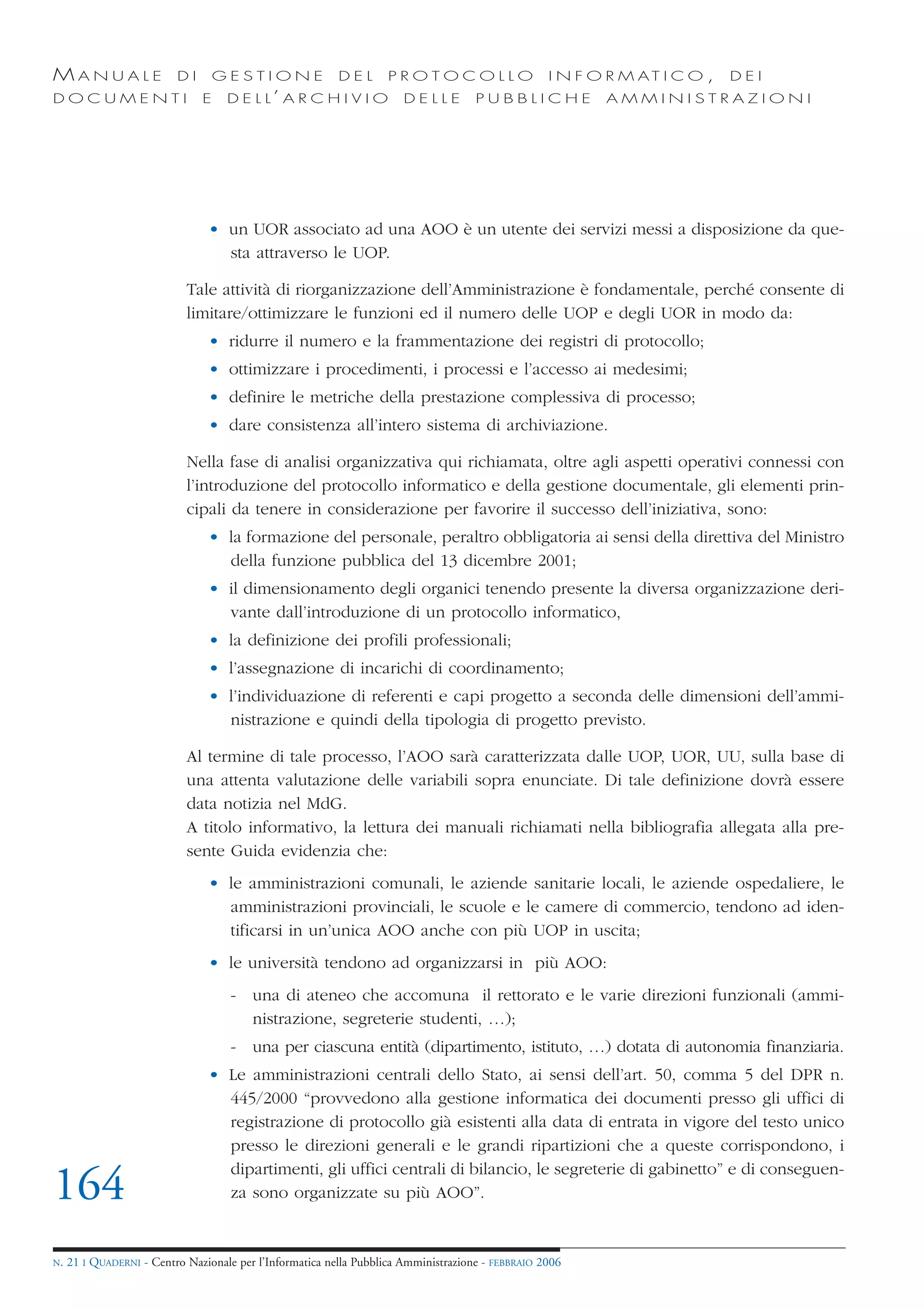 MANUALE                   DI       GESTIONE               DEL       PROTOCOLLO                     I N F O R M AT I C O ,   DEI
DOCUMENTI                      E    D E L L’ A R C H I V I O           DELLE         PUBBLICHE            AMMINISTRAZIONI




                                • un UOR associato ad una AOO è un utente dei servizi messi a disposizione da que-
                                  sta attraverso le UOP.

                            Tale attività di riorganizzazione dell’Amministrazione è fondamentale, perché consente di
                            limitare/ottimizzare le funzioni ed il numero delle UOP e degli UOR in modo da:
                                • ridurre il numero e la frammentazione dei registri di protocollo;
                                • ottimizzare i procedimenti, i processi e l’accesso ai medesimi;
                                • definire le metriche della prestazione complessiva di processo;
                                • dare consistenza all’intero sistema di archiviazione.

                            Nella fase di analisi organizzativa qui richiamata, oltre agli aspetti operativi connessi con
                            l’introduzione del protocollo informatico e della gestione documentale, gli elementi prin-
                            cipali da tenere in considerazione per favorire il successo dell’iniziativa, sono:
                                • la formazione del personale, peraltro obbligatoria ai sensi della direttiva del Ministro
                                  della funzione pubblica del 13 dicembre 2001;
                                • il dimensionamento degli organici tenendo presente la diversa organizzazione deri-
                                  vante dall’introduzione di un protocollo informatico,
                                • la definizione dei profili professionali;
                                • l’assegnazione di incarichi di coordinamento;
                                • l’individuazione di referenti e capi progetto a seconda delle dimensioni dell’ammi-
                                  nistrazione e quindi della tipologia di progetto previsto.

                            Al termine di tale processo, l’AOO sarà caratterizzata dalle UOP, UOR, UU, sulla base di
                            una attenta valutazione delle variabili sopra enunciate. Di tale definizione dovrà essere
                            data notizia nel MdG.
                            A titolo informativo, la lettura dei manuali richiamati nella bibliografia allegata alla pre-
                            sente Guida evidenzia che:
                                • le amministrazioni comunali, le aziende sanitarie locali, le aziende ospedaliere, le
                                  amministrazioni provinciali, le scuole e le camere di commercio, tendono ad iden-
                                  tificarsi in un’unica AOO anche con più UOP in uscita;
                                • le università tendono ad organizzarsi in più AOO:
                                     - una di ateneo che accomuna il rettorato e le varie direzioni funzionali (ammi-
                                       nistrazione, segreterie studenti, …);
                                     - una per ciascuna entità (dipartimento, istituto, …) dotata di autonomia finanziaria.
                                • Le amministrazioni centrali dello Stato, ai sensi dell’art. 50, comma 5 del DPR n.
                                  445/2000 “provvedono alla gestione informatica dei documenti presso gli uffici di
                                  registrazione di protocollo già esistenti alla data di entrata in vigore del testo unico
                                  presso le direzioni generali e le grandi ripartizioni che a queste corrispondono, i
                                  dipartimenti, gli uffici centrali di bilancio, le segreterie di gabinetto” e di conseguen-
164                               za sono organizzate su più AOO”.


N.   21 I QUADERNI - Centro Nazionale per l’Informatica nella Pubblica Amministrazione - FEBBRAIO 2006
 