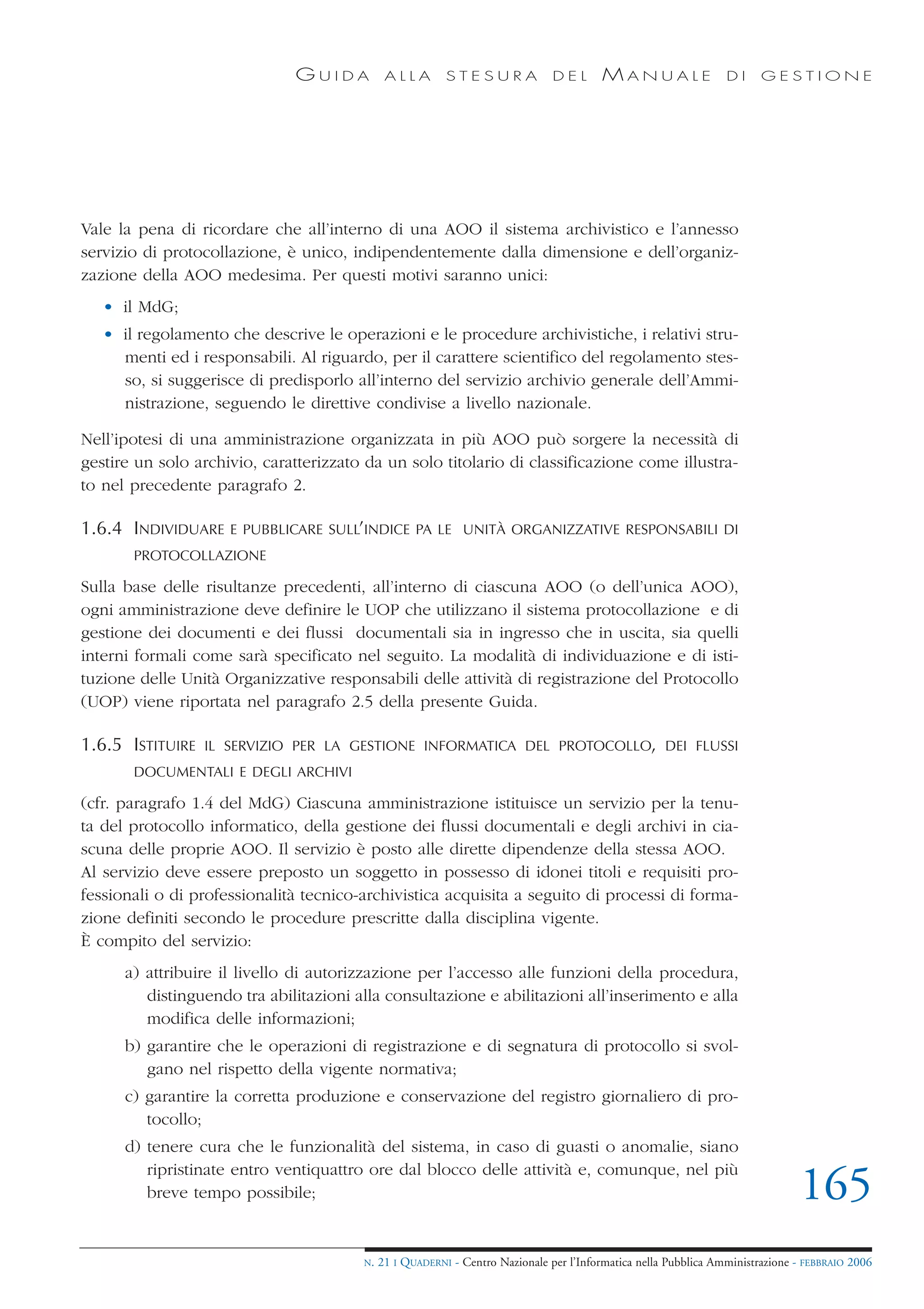 GUIDA          ALLA        STESURA              DEL       MANUALE                 DI     GESTIONE




Vale la pena di ricordare che all’interno di una AOO il sistema archivistico e l’annesso
servizio di protocollazione, è unico, indipendentemente dalla dimensione e dell’organiz-
zazione della AOO medesima. Per questi motivi saranno unici:
   • il MdG;
   • il regolamento che descrive le operazioni e le procedure archivistiche, i relativi stru-
     menti ed i responsabili. Al riguardo, per il carattere scientifico del regolamento stes-
     so, si suggerisce di predisporlo all’interno del servizio archivio generale dell’Ammi-
     nistrazione, seguendo le direttive condivise a livello nazionale.

Nell’ipotesi di una amministrazione organizzata in più AOO può sorgere la necessità di
gestire un solo archivio, caratterizzato da un solo titolario di classificazione come illustra-
to nel precedente paragrafo 2.

1.6.4 INDIVIDUARE    E PUBBLICARE SULL’INDICE PA LE UNITÀ ORGANIZZATIVE RESPONSABILI DI
       PROTOCOLLAZIONE

Sulla base delle risultanze precedenti, all’interno di ciascuna AOO (o dell’unica AOO),
ogni amministrazione deve definire le UOP che utilizzano il sistema protocollazione e di
gestione dei documenti e dei flussi documentali sia in ingresso che in uscita, sia quelli
interni formali come sarà specificato nel seguito. La modalità di individuazione e di isti-
tuzione delle Unità Organizzative responsabili delle attività di registrazione del Protocollo
(UOP) viene riportata nel paragrafo 2.5 della presente Guida.

1.6.5 ISTITUIRE   IL SERVIZIO PER LA GESTIONE INFORMATICA DEL PROTOCOLLO, DEI FLUSSI
       DOCUMENTALI E DEGLI ARCHIVI

(cfr. paragrafo 1.4 del MdG) Ciascuna amministrazione istituisce un servizio per la tenu-
ta del protocollo informatico, della gestione dei flussi documentali e degli archivi in cia-
scuna delle proprie AOO. Il servizio è posto alle dirette dipendenze della stessa AOO.
Al servizio deve essere preposto un soggetto in possesso di idonei titoli e requisiti pro-
fessionali o di professionalità tecnico-archivistica acquisita a seguito di processi di forma-
zione definiti secondo le procedure prescritte dalla disciplina vigente.
È compito del servizio:
      a) attribuire il livello di autorizzazione per l’accesso alle funzioni della procedura,
         distinguendo tra abilitazioni alla consultazione e abilitazioni all’inserimento e alla
         modifica delle informazioni;
      b) garantire che le operazioni di registrazione e di segnatura di protocollo si svol-
         gano nel rispetto della vigente normativa;
      c) garantire la corretta produzione e conservazione del registro giornaliero di pro-
         tocollo;
      d) tenere cura che le funzionalità del sistema, in caso di guasti o anomalie, siano
         ripristinate entro ventiquattro ore dal blocco delle attività e, comunque, nel più
         breve tempo possibile;                                                                                                165
                                        N.   21 I QUADERNI - Centro Nazionale per l’Informatica nella Pubblica Amministrazione - FEBBRAIO 2006
 