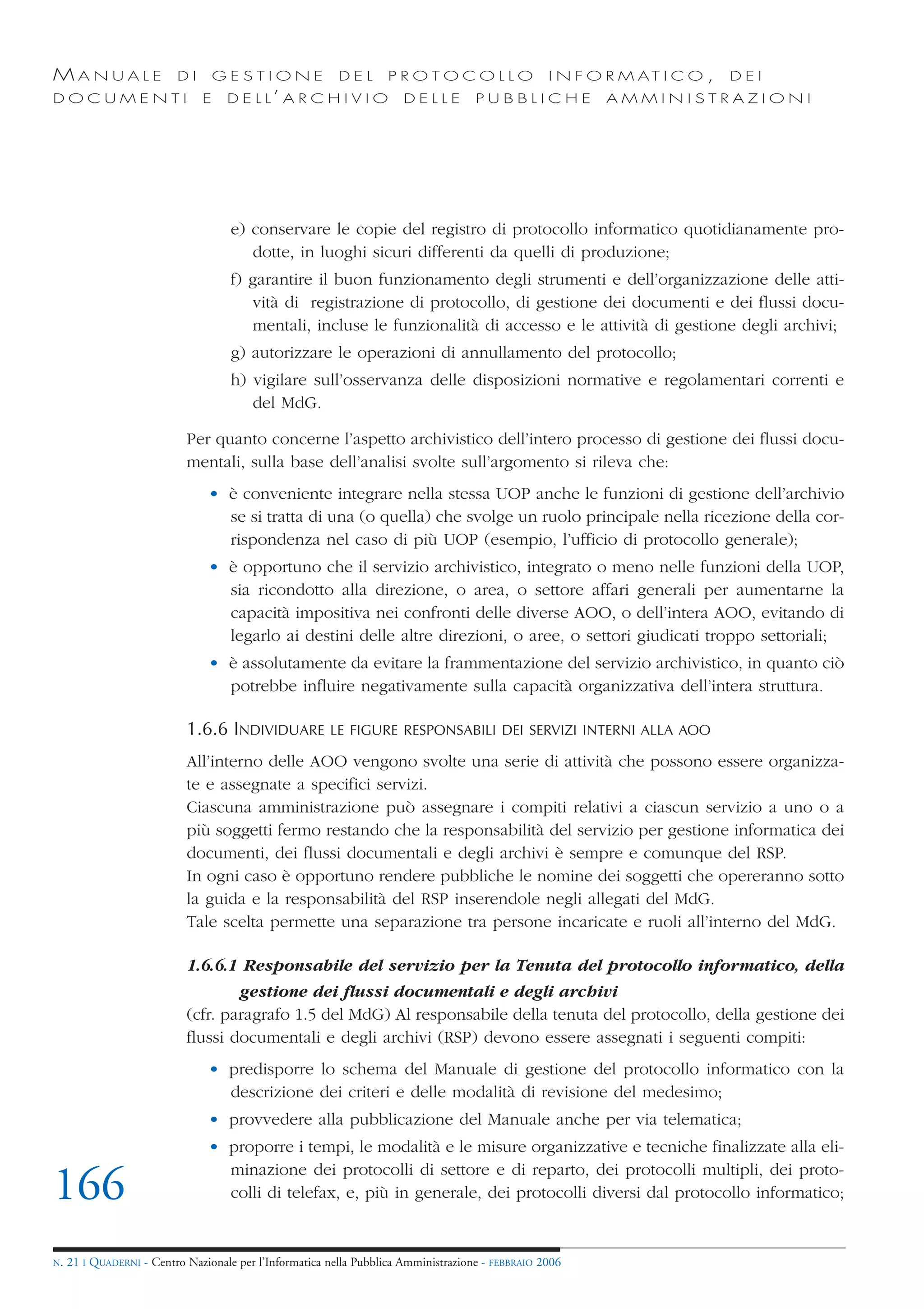 MANUALE                   DI       GESTIONE               DEL       PROTOCOLLO                     I N F O R M AT I C O ,   DEI
DOCUMENTI                      E    D E L L’ A R C H I V I O           DELLE         PUBBLICHE            AMMINISTRAZIONI




                                     e) conservare le copie del registro di protocollo informatico quotidianamente pro-
                                        dotte, in luoghi sicuri differenti da quelli di produzione;
                                     f) garantire il buon funzionamento degli strumenti e dell’organizzazione delle atti-
                                        vità di registrazione di protocollo, di gestione dei documenti e dei flussi docu-
                                        mentali, incluse le funzionalità di accesso e le attività di gestione degli archivi;
                                     g) autorizzare le operazioni di annullamento del protocollo;
                                     h) vigilare sull’osservanza delle disposizioni normative e regolamentari correnti e
                                        del MdG.

                            Per quanto concerne l’aspetto archivistico dell’intero processo di gestione dei flussi docu-
                            mentali, sulla base dell’analisi svolte sull’argomento si rileva che:
                                • è conveniente integrare nella stessa UOP anche le funzioni di gestione dell’archivio
                                  se si tratta di una (o quella) che svolge un ruolo principale nella ricezione della cor-
                                  rispondenza nel caso di più UOP (esempio, l’ufficio di protocollo generale);
                                • è opportuno che il servizio archivistico, integrato o meno nelle funzioni della UOP,
                                  sia ricondotto alla direzione, o area, o settore affari generali per aumentarne la
                                  capacità impositiva nei confronti delle diverse AOO, o dell’intera AOO, evitando di
                                  legarlo ai destini delle altre direzioni, o aree, o settori giudicati troppo settoriali;
                                • è assolutamente da evitare la frammentazione del servizio archivistico, in quanto ciò
                                  potrebbe influire negativamente sulla capacità organizzativa dell’intera struttura.

                            1.6.6 INDIVIDUARE           LE FIGURE RESPONSABILI DEI SERVIZI INTERNI ALLA AOO

                            All’interno delle AOO vengono svolte una serie di attività che possono essere organizza-
                            te e assegnate a specifici servizi.
                            Ciascuna amministrazione può assegnare i compiti relativi a ciascun servizio a uno o a
                            più soggetti fermo restando che la responsabilità del servizio per gestione informatica dei
                            documenti, dei flussi documentali e degli archivi è sempre e comunque del RSP.
                            In ogni caso è opportuno rendere pubbliche le nomine dei soggetti che opereranno sotto
                            la guida e la responsabilità del RSP inserendole negli allegati del MdG.
                            Tale scelta permette una separazione tra persone incaricate e ruoli all’interno del MdG.

                            1.6.6.1 Responsabile del servizio per la Tenuta del protocollo informatico, della
                                    gestione dei flussi documentali e degli archivi
                            (cfr. paragrafo 1.5 del MdG) Al responsabile della tenuta del protocollo, della gestione dei
                            flussi documentali e degli archivi (RSP) devono essere assegnati i seguenti compiti:
                                • predisporre lo schema del Manuale di gestione del protocollo informatico con la
                                  descrizione dei criteri e delle modalità di revisione del medesimo;
                                • provvedere alla pubblicazione del Manuale anche per via telematica;
                                • proporre i tempi, le modalità e le misure organizzative e tecniche finalizzate alla eli-
                                  minazione dei protocolli di settore e di reparto, dei protocolli multipli, dei proto-
166                               colli di telefax, e, più in generale, dei protocolli diversi dal protocollo informatico;


N.   21 I QUADERNI - Centro Nazionale per l’Informatica nella Pubblica Amministrazione - FEBBRAIO 2006
 
