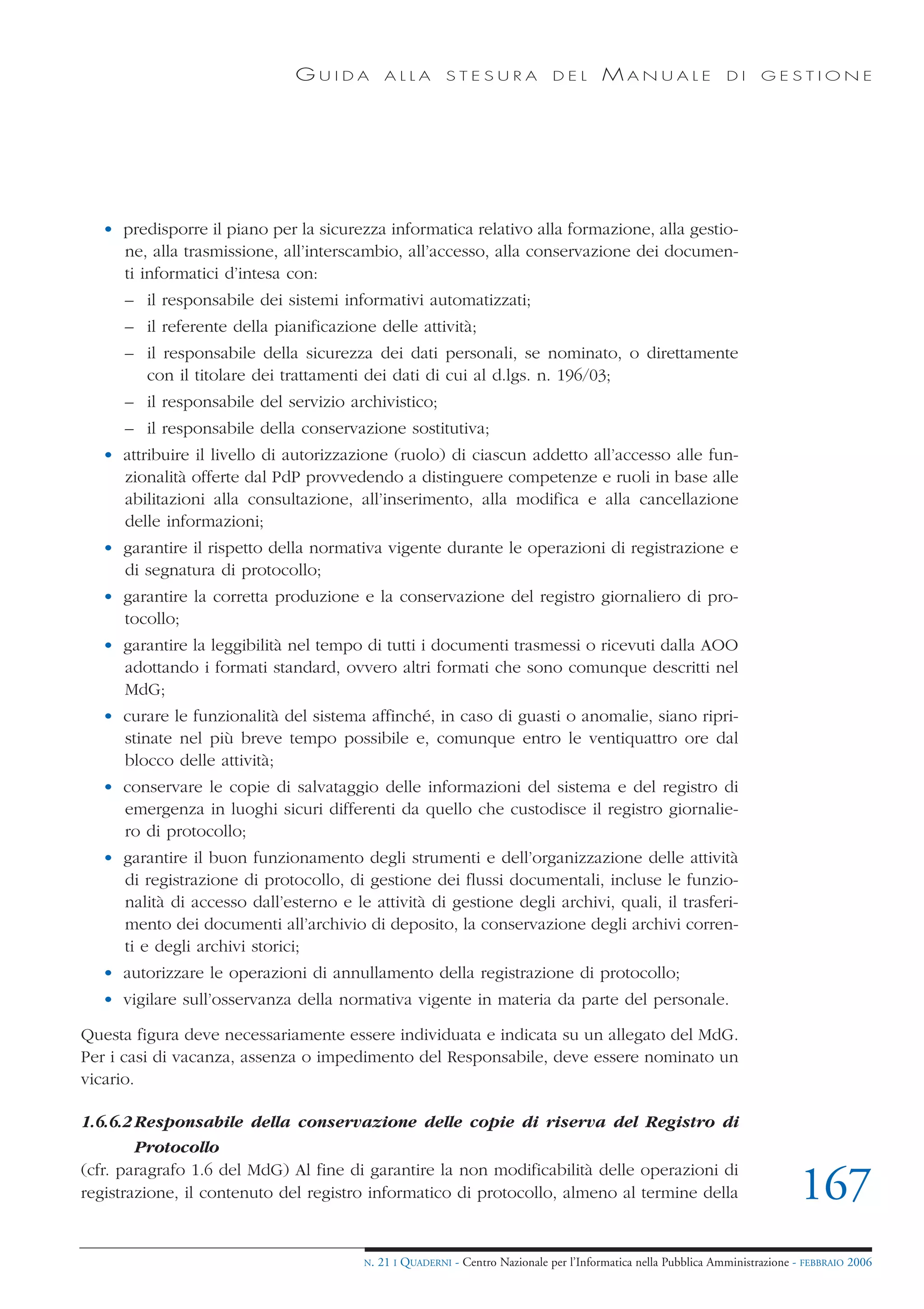GUIDA           ALLA        STESURA              DEL       MANUALE                 DI     GESTIONE




   • predisporre il piano per la sicurezza informatica relativo alla formazione, alla gestio-
     ne, alla trasmissione, all’interscambio, all’accesso, alla conservazione dei documen-
     ti informatici d’intesa con:
      – il responsabile dei sistemi informativi automatizzati;
      – il referente della pianificazione delle attività;
      – il responsabile della sicurezza dei dati personali, se nominato, o direttamente
        con il titolare dei trattamenti dei dati di cui al d.lgs. n. 196/03;
      – il responsabile del servizio archivistico;
      – il responsabile della conservazione sostitutiva;
   • attribuire il livello di autorizzazione (ruolo) di ciascun addetto all’accesso alle fun-
     zionalità offerte dal PdP provvedendo a distinguere competenze e ruoli in base alle
     abilitazioni alla consultazione, all’inserimento, alla modifica e alla cancellazione
     delle informazioni;
   • garantire il rispetto della normativa vigente durante le operazioni di registrazione e
     di segnatura di protocollo;
   • garantire la corretta produzione e la conservazione del registro giornaliero di pro-
     tocollo;
   • garantire la leggibilità nel tempo di tutti i documenti trasmessi o ricevuti dalla AOO
     adottando i formati standard, ovvero altri formati che sono comunque descritti nel
     MdG;
   • curare le funzionalità del sistema affinché, in caso di guasti o anomalie, siano ripri-
     stinate nel più breve tempo possibile e, comunque entro le ventiquattro ore dal
     blocco delle attività;
   • conservare le copie di salvataggio delle informazioni del sistema e del registro di
     emergenza in luoghi sicuri differenti da quello che custodisce il registro giornalie-
     ro di protocollo;
   • garantire il buon funzionamento degli strumenti e dell’organizzazione delle attività
     di registrazione di protocollo, di gestione dei flussi documentali, incluse le funzio-
     nalità di accesso dall’esterno e le attività di gestione degli archivi, quali, il trasferi-
     mento dei documenti all’archivio di deposito, la conservazione degli archivi corren-
     ti e degli archivi storici;
   • autorizzare le operazioni di annullamento della registrazione di protocollo;
   • vigilare sull’osservanza della normativa vigente in materia da parte del personale.

Questa figura deve necessariamente essere individuata e indicata su un allegato del MdG.
Per i casi di vacanza, assenza o impedimento del Responsabile, deve essere nominato un
vicario.

1.6.6.2 Responsabile della conservazione delle copie di riserva del Registro di
        Protocollo
(cfr. paragrafo 1.6 del MdG) Al fine di garantire la non modificabilità delle operazioni di
registrazione, il contenuto del registro informatico di protocollo, almeno al termine della                                     167
                                         N.   21 I QUADERNI - Centro Nazionale per l’Informatica nella Pubblica Amministrazione - FEBBRAIO 2006
 