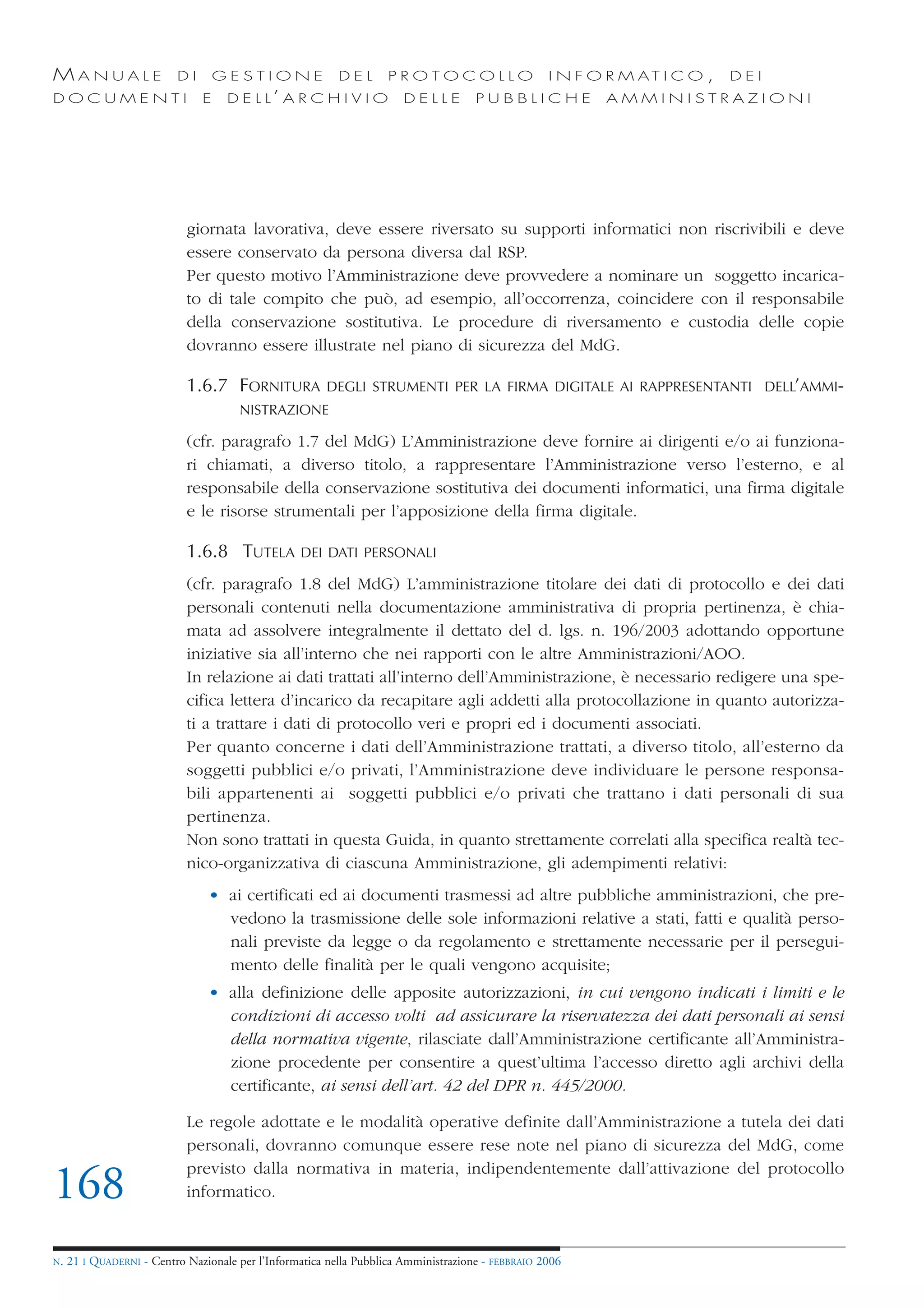 MANUALE                   DI       GESTIONE               DEL       PROTOCOLLO                     I N F O R M AT I C O ,   DEI
DOCUMENTI                      E    D E L L’ A R C H I V I O           DELLE         PUBBLICHE            AMMINISTRAZIONI




                            giornata lavorativa, deve essere riversato su supporti informatici non riscrivibili e deve
                            essere conservato da persona diversa dal RSP.
                            Per questo motivo l’Amministrazione deve provvedere a nominare un soggetto incarica-
                            to di tale compito che può, ad esempio, all’occorrenza, coincidere con il responsabile
                            della conservazione sostitutiva. Le procedure di riversamento e custodia delle copie
                            dovranno essere illustrate nel piano di sicurezza del MdG.

                            1.6.7 FORNITURA            DEGLI STRUMENTI PER LA FIRMA DIGITALE AI RAPPRESENTANTI DELL’AMMI-
                                      NISTRAZIONE

                            (cfr. paragrafo 1.7 del MdG) L’Amministrazione deve fornire ai dirigenti e/o ai funziona-
                            ri chiamati, a diverso titolo, a rappresentare l’Amministrazione verso l’esterno, e al
                            responsabile della conservazione sostitutiva dei documenti informatici, una firma digitale
                            e le risorse strumentali per l’apposizione della firma digitale.

                            1.6.8 TUTELA          DEI DATI PERSONALI

                            (cfr. paragrafo 1.8 del MdG) L’amministrazione titolare dei dati di protocollo e dei dati
                            personali contenuti nella documentazione amministrativa di propria pertinenza, è chia-
                            mata ad assolvere integralmente il dettato del d. lgs. n. 196/2003 adottando opportune
                            iniziative sia all’interno che nei rapporti con le altre Amministrazioni/AOO.
                            In relazione ai dati trattati all’interno dell’Amministrazione, è necessario redigere una spe-
                            cifica lettera d’incarico da recapitare agli addetti alla protocollazione in quanto autorizza-
                            ti a trattare i dati di protocollo veri e propri ed i documenti associati.
                            Per quanto concerne i dati dell’Amministrazione trattati, a diverso titolo, all’esterno da
                            soggetti pubblici e/o privati, l’Amministrazione deve individuare le persone responsa-
                            bili appartenenti ai soggetti pubblici e/o privati che trattano i dati personali di sua
                            pertinenza.
                            Non sono trattati in questa Guida, in quanto strettamente correlati alla specifica realtà tec-
                            nico-organizzativa di ciascuna Amministrazione, gli adempimenti relativi:
                                • ai certificati ed ai documenti trasmessi ad altre pubbliche amministrazioni, che pre-
                                  vedono la trasmissione delle sole informazioni relative a stati, fatti e qualità perso-
                                  nali previste da legge o da regolamento e strettamente necessarie per il persegui-
                                  mento delle finalità per le quali vengono acquisite;
                                • alla definizione delle apposite autorizzazioni, in cui vengono indicati i limiti e le
                                  condizioni di accesso volti ad assicurare la riservatezza dei dati personali ai sensi
                                  della normativa vigente, rilasciate dall’Amministrazione certificante all’Amministra-
                                  zione procedente per consentire a quest’ultima l’accesso diretto agli archivi della
                                  certificante, ai sensi dell’art. 42 del DPR n. 445/2000.

                            Le regole adottate e le modalità operative definite dall’Amministrazione a tutela dei dati
                            personali, dovranno comunque essere rese note nel piano di sicurezza del MdG, come
                            previsto dalla normativa in materia, indipendentemente dall’attivazione del protocollo
168                         informatico.


N.   21 I QUADERNI - Centro Nazionale per l’Informatica nella Pubblica Amministrazione - FEBBRAIO 2006
 