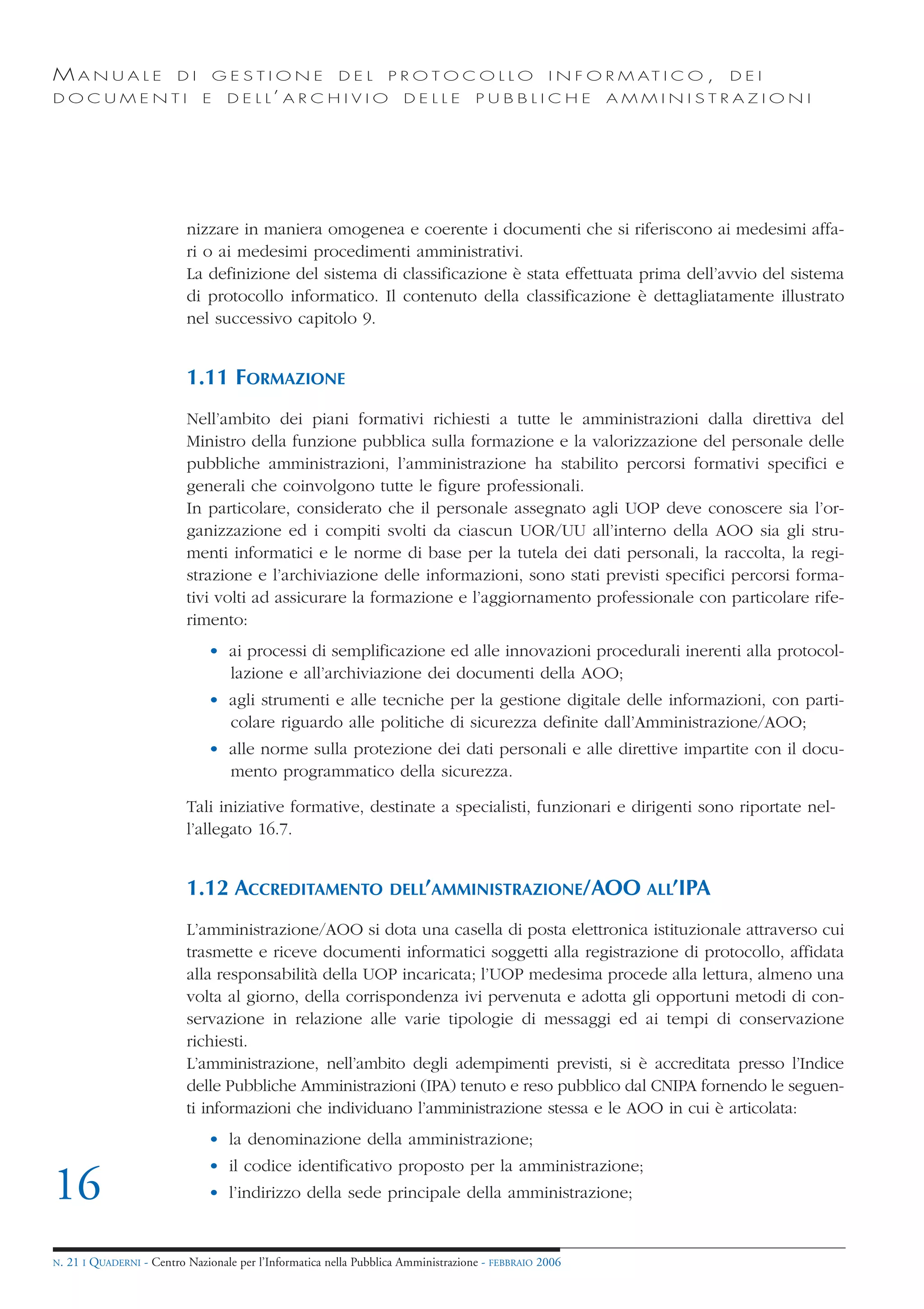 MANUALE                   DI       GESTIONE               DEL       PROTOCOLLO                     I N F O R M AT I C O ,   DEI
DOCUMENTI                      E    D E L L’ A R C H I V I O           DELLE         PUBBLICHE            AMMINISTRAZIONI




                            nizzare in maniera omogenea e coerente i documenti che si riferiscono ai medesimi affa-
                            ri o ai medesimi procedimenti amministrativi.
                            La definizione del sistema di classificazione è stata effettuata prima dell’avvio del sistema
                            di protocollo informatico. Il contenuto della classificazione è dettagliatamente illustrato
                            nel successivo capitolo 9.


                            1.11 FORMAZIONE
                            Nell’ambito dei piani formativi richiesti a tutte le amministrazioni dalla direttiva del
                            Ministro della funzione pubblica sulla formazione e la valorizzazione del personale delle
                            pubbliche amministrazioni, l’amministrazione ha stabilito percorsi formativi specifici e
                            generali che coinvolgono tutte le figure professionali.
                            In particolare, considerato che il personale assegnato agli UOP deve conoscere sia l’or-
                            ganizzazione ed i compiti svolti da ciascun UOR/UU all’interno della AOO sia gli stru-
                            menti informatici e le norme di base per la tutela dei dati personali, la raccolta, la regi-
                            strazione e l’archiviazione delle informazioni, sono stati previsti specifici percorsi forma-
                            tivi volti ad assicurare la formazione e l’aggiornamento professionale con particolare rife-
                            rimento:
                                • ai processi di semplificazione ed alle innovazioni procedurali inerenti alla protocol-
                                  lazione e all’archiviazione dei documenti della AOO;
                                • agli strumenti e alle tecniche per la gestione digitale delle informazioni, con parti-
                                  colare riguardo alle politiche di sicurezza definite dall’Amministrazione/AOO;
                                • alle norme sulla protezione dei dati personali e alle direttive impartite con il docu-
                                  mento programmatico della sicurezza.

                            Tali iniziative formative, destinate a specialisti, funzionari e dirigenti sono riportate nel-
                            l’allegato 16.7.


                            1.12 ACCREDITAMENTO                     DELL’AMMINISTRAZIONE/AOO ALL’IPA

                            L’amministrazione/AOO si dota una casella di posta elettronica istituzionale attraverso cui
                            trasmette e riceve documenti informatici soggetti alla registrazione di protocollo, affidata
                            alla responsabilità della UOP incaricata; l’UOP medesima procede alla lettura, almeno una
                            volta al giorno, della corrispondenza ivi pervenuta e adotta gli opportuni metodi di con-
                            servazione in relazione alle varie tipologie di messaggi ed ai tempi di conservazione
                            richiesti.
                            L’amministrazione, nell’ambito degli adempimenti previsti, si è accreditata presso l’Indice
                            delle Pubbliche Amministrazioni (IPA) tenuto e reso pubblico dal CNIPA fornendo le seguen-
                            ti informazioni che individuano l’amministrazione stessa e le AOO in cui è articolata:
                                • la denominazione della amministrazione;
                                • il codice identificativo proposto per la amministrazione;
16                              • l’indirizzo della sede principale della amministrazione;


N.   21 I QUADERNI - Centro Nazionale per l’Informatica nella Pubblica Amministrazione - FEBBRAIO 2006
 