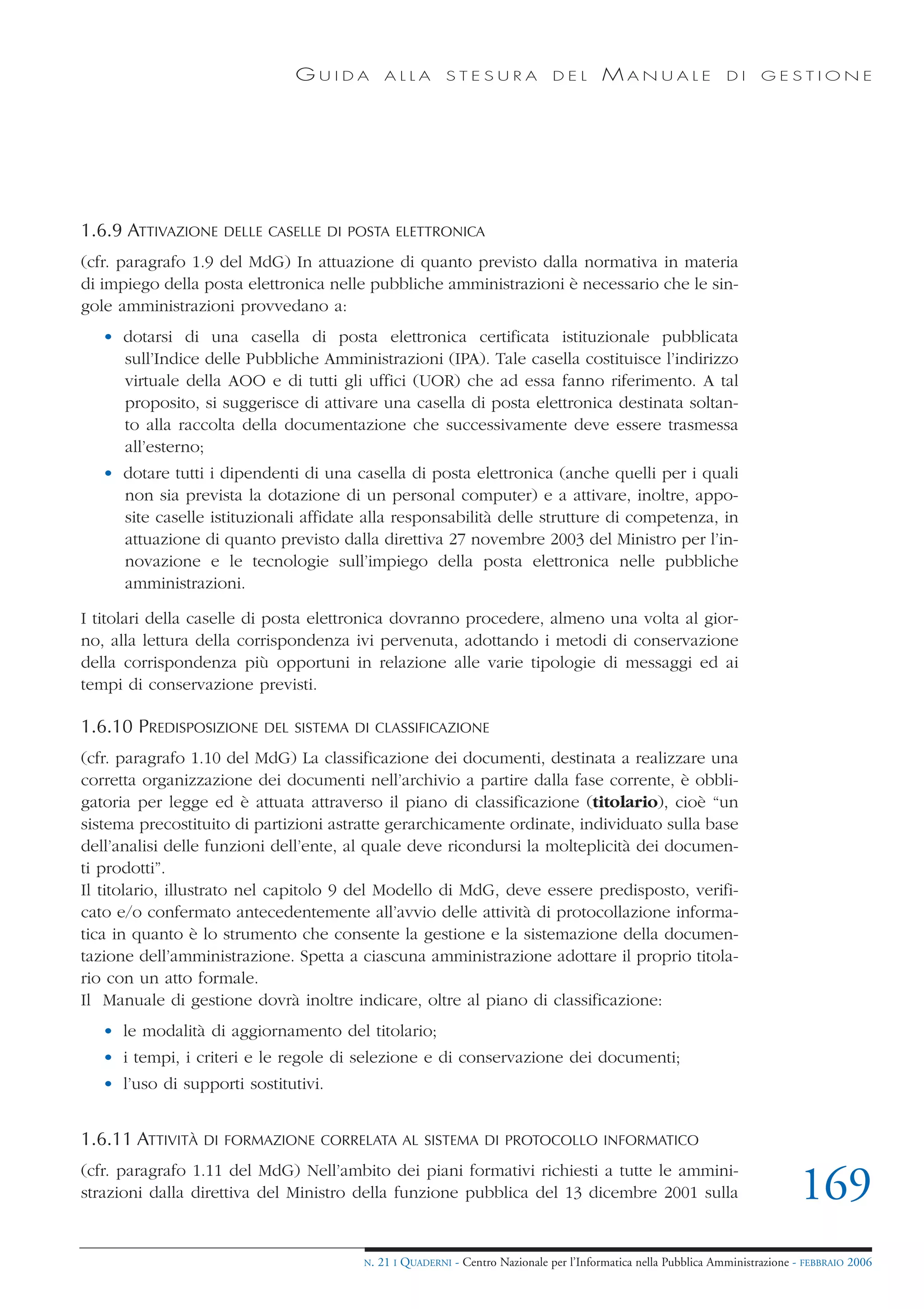 GUIDA           ALLA        STESURA              DEL       MANUALE                 DI     GESTIONE




1.6.9 ATTIVAZIONE   DELLE CASELLE DI POSTA ELETTRONICA

(cfr. paragrafo 1.9 del MdG) In attuazione di quanto previsto dalla normativa in materia
di impiego della posta elettronica nelle pubbliche amministrazioni è necessario che le sin-
gole amministrazioni provvedano a:
   • dotarsi di una casella di posta elettronica certificata istituzionale pubblicata
     sull’Indice delle Pubbliche Amministrazioni (IPA). Tale casella costituisce l’indirizzo
     virtuale della AOO e di tutti gli uffici (UOR) che ad essa fanno riferimento. A tal
     proposito, si suggerisce di attivare una casella di posta elettronica destinata soltan-
     to alla raccolta della documentazione che successivamente deve essere trasmessa
     all’esterno;
   • dotare tutti i dipendenti di una casella di posta elettronica (anche quelli per i quali
     non sia prevista la dotazione di un personal computer) e a attivare, inoltre, appo-
     site caselle istituzionali affidate alla responsabilità delle strutture di competenza, in
     attuazione di quanto previsto dalla direttiva 27 novembre 2003 del Ministro per l’in-
     novazione e le tecnologie sull’impiego della posta elettronica nelle pubbliche
     amministrazioni.

I titolari della caselle di posta elettronica dovranno procedere, almeno una volta al gior-
no, alla lettura della corrispondenza ivi pervenuta, adottando i metodi di conservazione
della corrispondenza più opportuni in relazione alle varie tipologie di messaggi ed ai
tempi di conservazione previsti.

1.6.10 PREDISPOSIZIONE    DEL SISTEMA DI CLASSIFICAZIONE

(cfr. paragrafo 1.10 del MdG) La classificazione dei documenti, destinata a realizzare una
corretta organizzazione dei documenti nell’archivio a partire dalla fase corrente, è obbli-
gatoria per legge ed è attuata attraverso il piano di classificazione (titolario), cioè “un
sistema precostituito di partizioni astratte gerarchicamente ordinate, individuato sulla base
dell’analisi delle funzioni dell’ente, al quale deve ricondursi la molteplicità dei documen-
ti prodotti”.
Il titolario, illustrato nel capitolo 9 del Modello di MdG, deve essere predisposto, verifi-
cato e/o confermato antecedentemente all’avvio delle attività di protocollazione informa-
tica in quanto è lo strumento che consente la gestione e la sistemazione della documen-
tazione dell’amministrazione. Spetta a ciascuna amministrazione adottare il proprio titola-
rio con un atto formale.
Il Manuale di gestione dovrà inoltre indicare, oltre al piano di classificazione:
   • le modalità di aggiornamento del titolario;
   • i tempi, i criteri e le regole di selezione e di conservazione dei documenti;
   • l’uso di supporti sostitutivi.


1.6.11 ATTIVITÀ   DI FORMAZIONE CORRELATA AL SISTEMA DI PROTOCOLLO INFORMATICO

(cfr. paragrafo 1.11 del MdG) Nell’ambito dei piani formativi richiesti a tutte le ammini-
strazioni dalla direttiva del Ministro della funzione pubblica del 13 dicembre 2001 sulla                                      169
                                        N.   21 I QUADERNI - Centro Nazionale per l’Informatica nella Pubblica Amministrazione - FEBBRAIO 2006
 