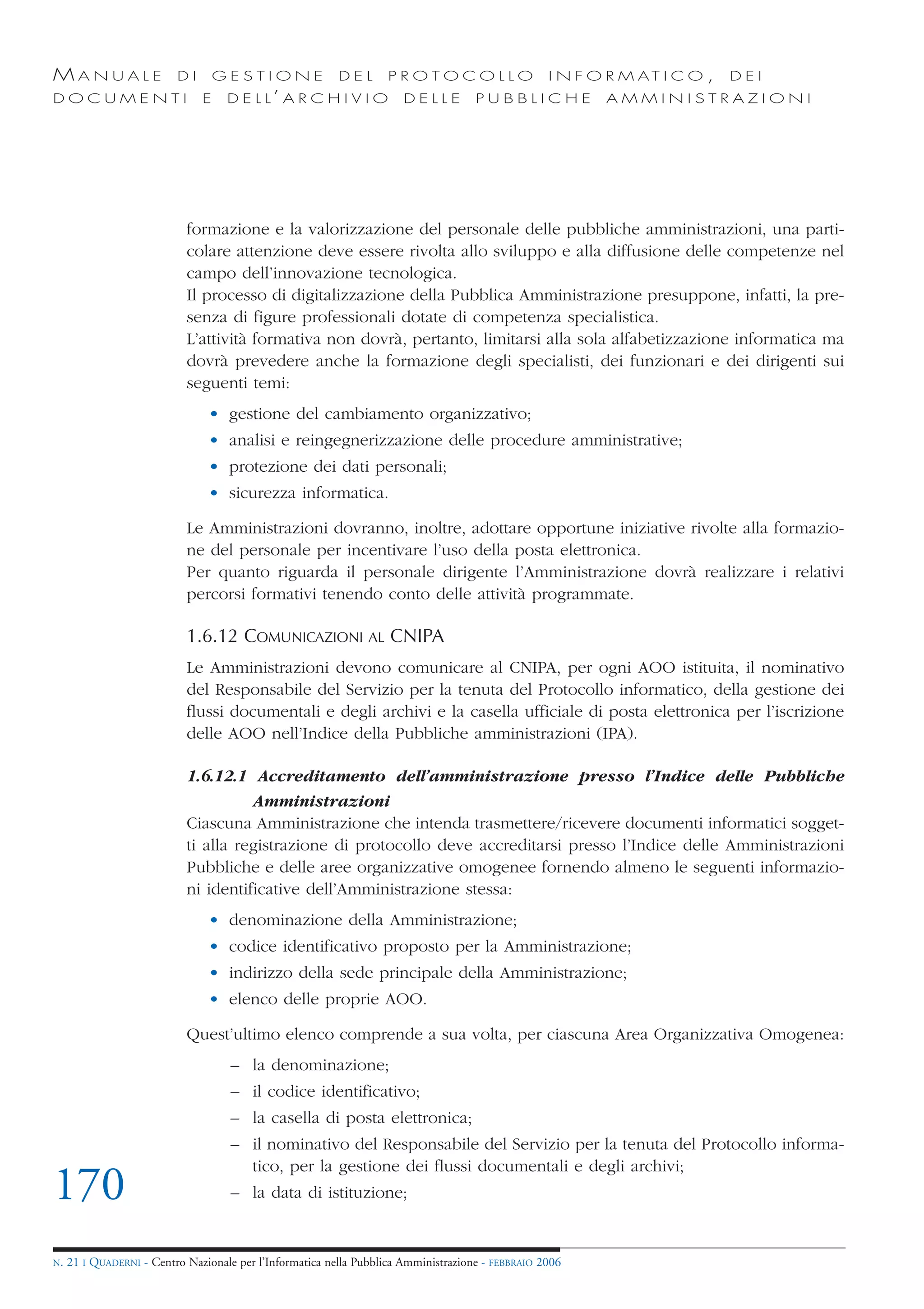 MANUALE                   DI       GESTIONE               DEL       PROTOCOLLO                     I N F O R M AT I C O ,   DEI
DOCUMENTI                      E    D E L L’ A R C H I V I O           DELLE         PUBBLICHE            AMMINISTRAZIONI




                            formazione e la valorizzazione del personale delle pubbliche amministrazioni, una parti-
                            colare attenzione deve essere rivolta allo sviluppo e alla diffusione delle competenze nel
                            campo dell’innovazione tecnologica.
                            Il processo di digitalizzazione della Pubblica Amministrazione presuppone, infatti, la pre-
                            senza di figure professionali dotate di competenza specialistica.
                            L’attività formativa non dovrà, pertanto, limitarsi alla sola alfabetizzazione informatica ma
                            dovrà prevedere anche la formazione degli specialisti, dei funzionari e dei dirigenti sui
                            seguenti temi:
                                • gestione del cambiamento organizzativo;
                                • analisi e reingegnerizzazione delle procedure amministrative;
                                • protezione dei dati personali;
                                • sicurezza informatica.

                            Le Amministrazioni dovranno, inoltre, adottare opportune iniziative rivolte alla formazio-
                            ne del personale per incentivare l’uso della posta elettronica.
                            Per quanto riguarda il personale dirigente l’Amministrazione dovrà realizzare i relativi
                            percorsi formativi tenendo conto delle attività programmate.

                            1.6.12 COMUNICAZIONI AL CNIPA
                            Le Amministrazioni devono comunicare al CNIPA, per ogni AOO istituita, il nominativo
                            del Responsabile del Servizio per la tenuta del Protocollo informatico, della gestione dei
                            flussi documentali e degli archivi e la casella ufficiale di posta elettronica per l’iscrizione
                            delle AOO nell’Indice della Pubbliche amministrazioni (IPA).

                            1.6.12.1 Accreditamento dell’amministrazione presso l’Indice delle Pubbliche
                                      Amministrazioni
                            Ciascuna Amministrazione che intenda trasmettere/ricevere documenti informatici sogget-
                            ti alla registrazione di protocollo deve accreditarsi presso l’Indice delle Amministrazioni
                            Pubbliche e delle aree organizzative omogenee fornendo almeno le seguenti informazio-
                            ni identificative dell’Amministrazione stessa:
                                • denominazione della Amministrazione;
                                • codice identificativo proposto per la Amministrazione;
                                • indirizzo della sede principale della Amministrazione;
                                • elenco delle proprie AOO.

                            Quest’ultimo elenco comprende a sua volta, per ciascuna Area Organizzativa Omogenea:
                                     – la denominazione;
                                     – il codice identificativo;
                                     – la casella di posta elettronica;
                                     – il nominativo del Responsabile del Servizio per la tenuta del Protocollo informa-
                                       tico, per la gestione dei flussi documentali e degli archivi;
170                                  – la data di istituzione;


N.   21 I QUADERNI - Centro Nazionale per l’Informatica nella Pubblica Amministrazione - FEBBRAIO 2006
 