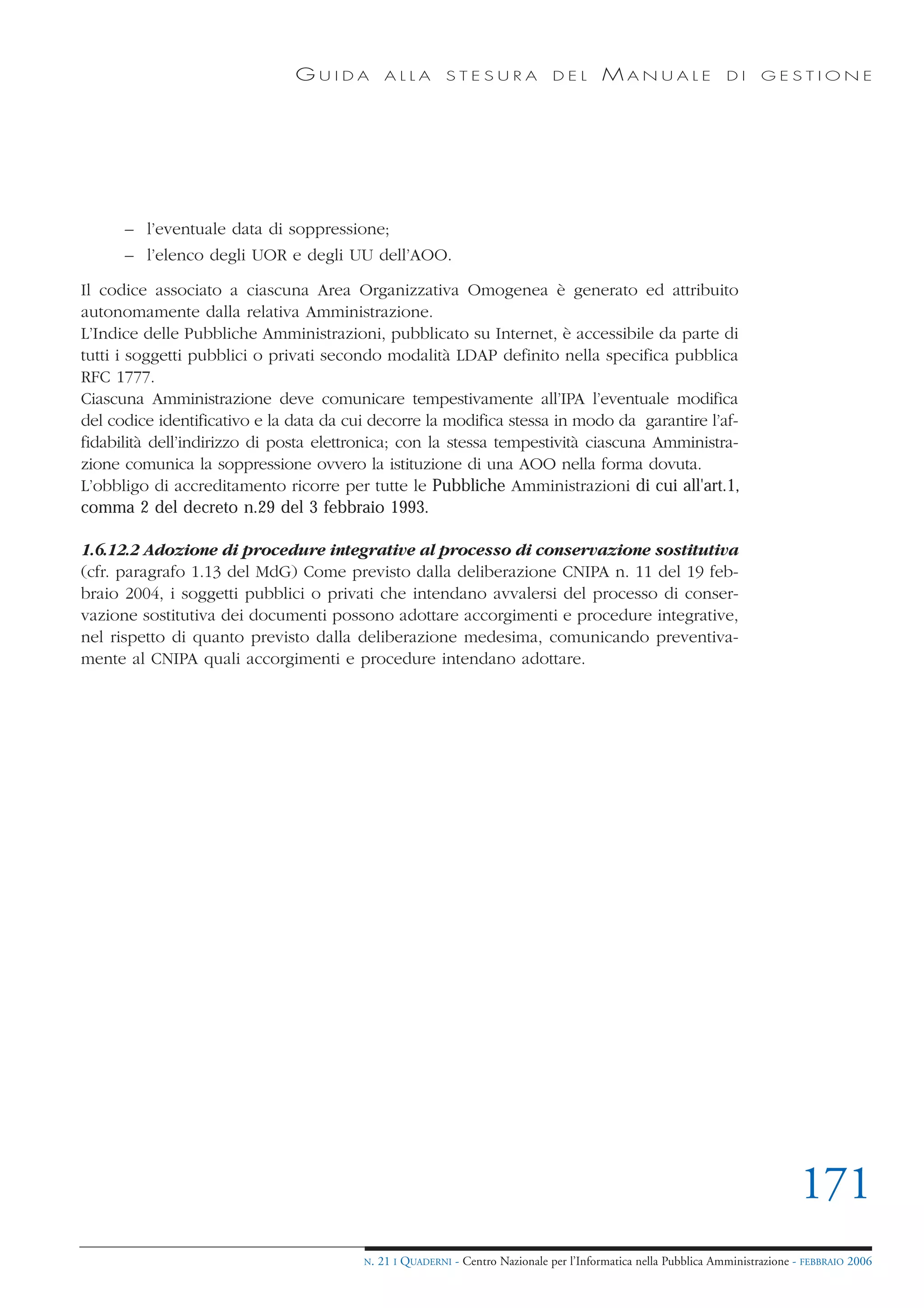 GUIDA           ALLA        STESURA              DEL       MANUALE                 DI     GESTIONE




      – l’eventuale data di soppressione;
      – l’elenco degli UOR e degli UU dell’AOO.

Il codice associato a ciascuna Area Organizzativa Omogenea è generato ed attribuito
autonomamente dalla relativa Amministrazione.
L’Indice delle Pubbliche Amministrazioni, pubblicato su Internet, è accessibile da parte di
tutti i soggetti pubblici o privati secondo modalità LDAP definito nella specifica pubblica
RFC 1777.
Ciascuna Amministrazione deve comunicare tempestivamente all’IPA l’eventuale modifica
del codice identificativo e la data da cui decorre la modifica stessa in modo da garantire l’af-
fidabilità dell’indirizzo di posta elettronica; con la stessa tempestività ciascuna Amministra-
zione comunica la soppressione ovvero la istituzione di una AOO nella forma dovuta.
L’obbligo di accreditamento ricorre per tutte le Pubbliche Amministrazioni di cui all'art.1,
comma 2 del decreto n.29 del 3 febbraio 1993.

1.6.12.2 Adozione di procedure integrative al processo di conservazione sostitutiva
(cfr. paragrafo 1.13 del MdG) Come previsto dalla deliberazione CNIPA n. 11 del 19 feb-
braio 2004, i soggetti pubblici o privati che intendano avvalersi del processo di conser-
vazione sostitutiva dei documenti possono adottare accorgimenti e procedure integrative,
nel rispetto di quanto previsto dalla deliberazione medesima, comunicando preventiva-
mente al CNIPA quali accorgimenti e procedure intendano adottare.




                                                                                                                                171
                                         N.   21 I QUADERNI - Centro Nazionale per l’Informatica nella Pubblica Amministrazione - FEBBRAIO 2006
 