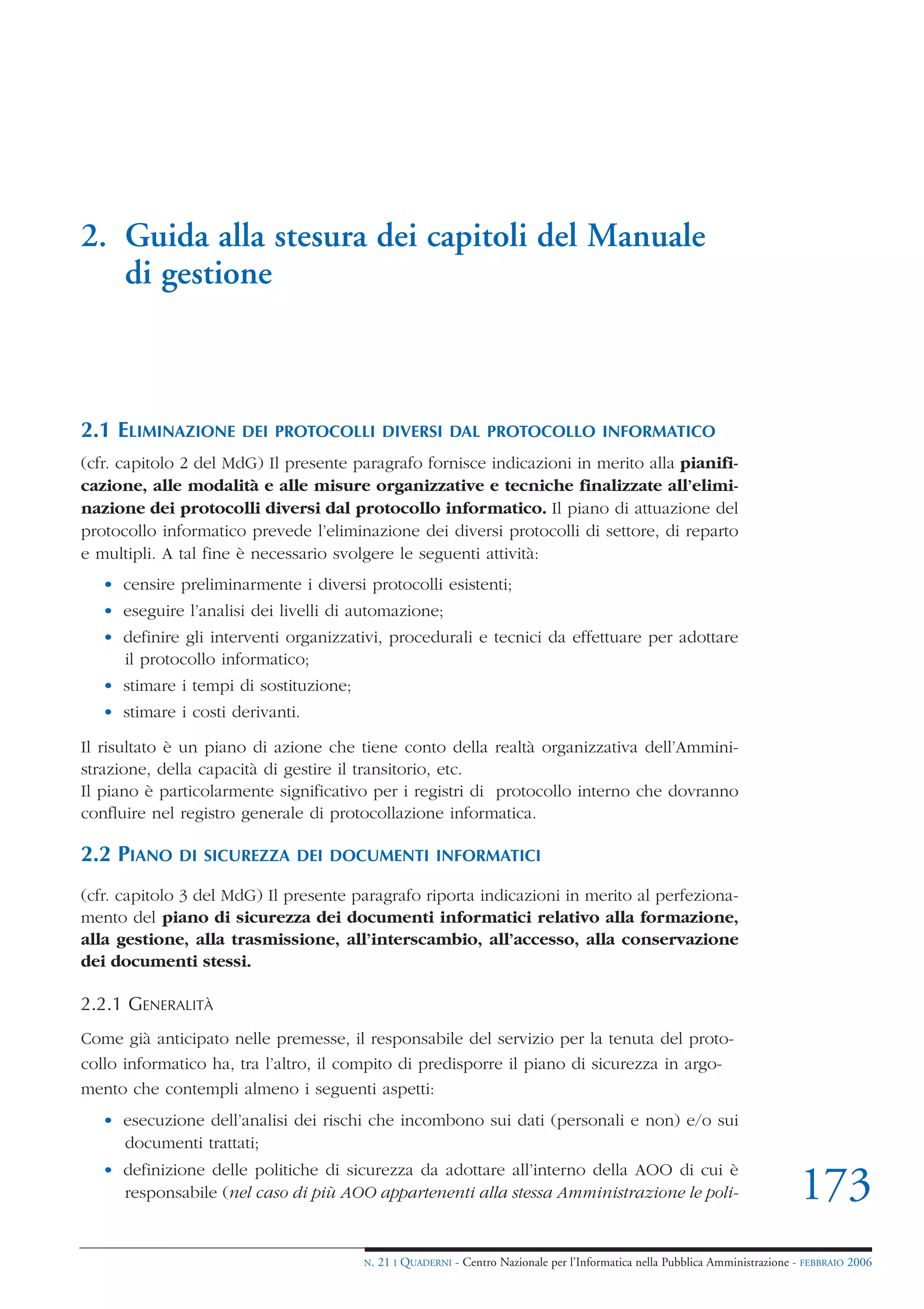 2. Guida alla stesura dei capitoli del Manuale
   di gestione



2.1 ELIMINAZIONE      DEI PROTOCOLLI DIVERSI DAL PROTOCOLLO INFORMATICO
(cfr. capitolo 2 del MdG) Il presente paragrafo fornisce indicazioni in merito alla pianifi-
cazione, alle modalità e alle misure organizzative e tecniche finalizzate all’elimi-
nazione dei protocolli diversi dal protocollo informatico. Il piano di attuazione del
protocollo informatico prevede l’eliminazione dei diversi protocolli di settore, di reparto
e multipli. A tal fine è necessario svolgere le seguenti attività:
   • censire preliminarmente i diversi protocolli esistenti;
   • eseguire l’analisi dei livelli di automazione;
   • definire gli interventi organizzativi, procedurali e tecnici da effettuare per adottare
     il protocollo informatico;
   • stimare i tempi di sostituzione;
   • stimare i costi derivanti.

Il risultato è un piano di azione che tiene conto della realtà organizzativa dell’Ammini-
strazione, della capacità di gestire il transitorio, etc.
Il piano è particolarmente significativo per i registri di protocollo interno che dovranno
confluire nel registro generale di protocollazione informatica.

2.2 PIANO    DI SICUREZZA DEI DOCUMENTI INFORMATICI

(cfr. capitolo 3 del MdG) Il presente paragrafo riporta indicazioni in merito al perfeziona-
mento del piano di sicurezza dei documenti informatici relativo alla formazione,
alla gestione, alla trasmissione, all’interscambio, all’accesso, alla conservazione
dei documenti stessi.

2.2.1 GENERALITÀ
Come già anticipato nelle premesse, il responsabile del servizio per la tenuta del proto-
collo informatico ha, tra l’altro, il compito di predisporre il piano di sicurezza in argo-
mento che contempli almeno i seguenti aspetti:
   • esecuzione dell’analisi dei rischi che incombono sui dati (personali e non) e/o sui
     documenti trattati;
   • definizione delle politiche di sicurezza da adottare all’interno della AOO di cui è
     responsabile (nel caso di più AOO appartenenti alla stessa Amministrazione le poli-                                       173
                                        N.   21 I QUADERNI - Centro Nazionale per l’Informatica nella Pubblica Amministrazione - FEBBRAIO 2006
 