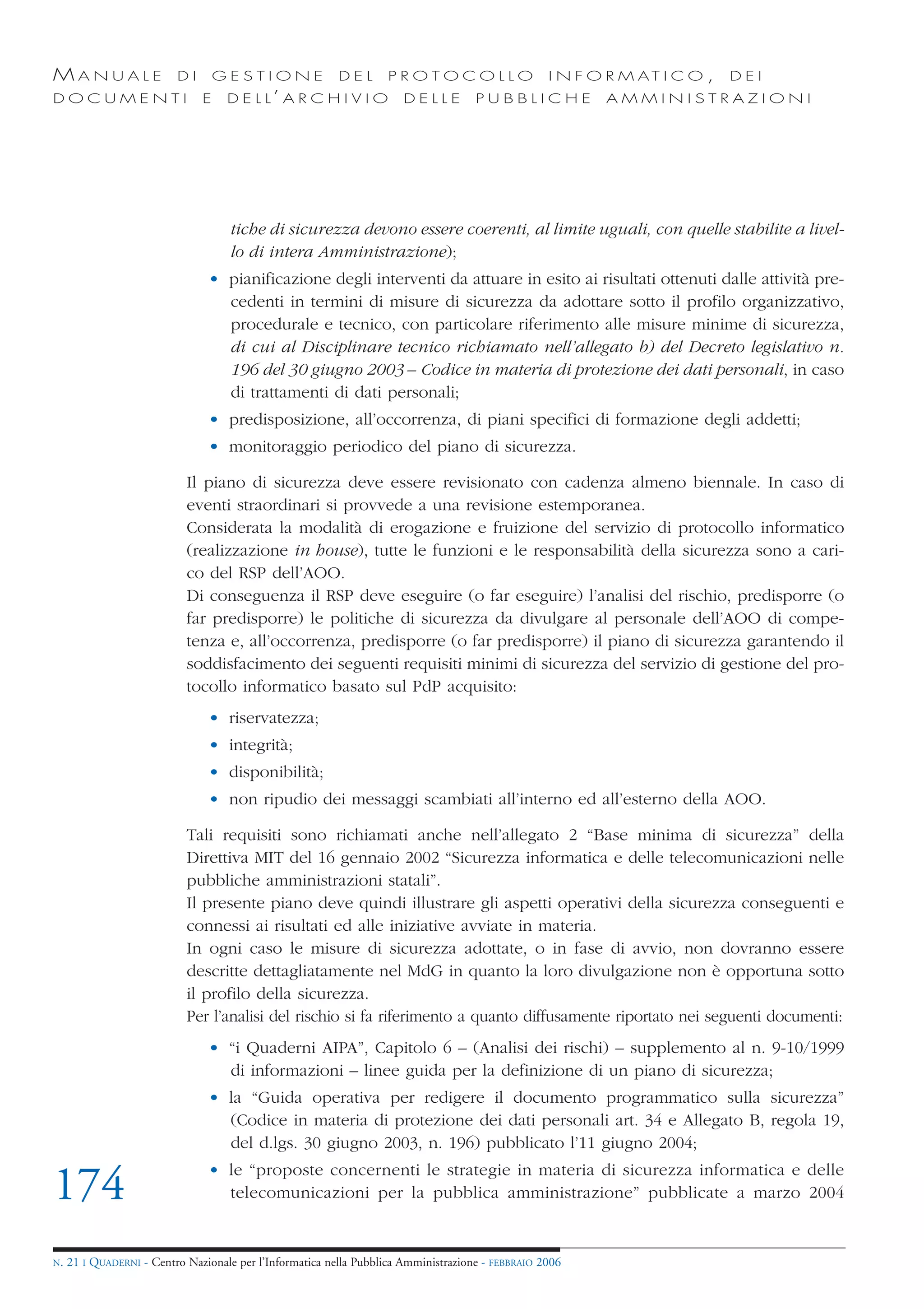 MANUALE                   DI       GESTIONE               DEL       PROTOCOLLO                     I N F O R M AT I C O ,   DEI
DOCUMENTI                      E    D E L L’ A R C H I V I O           DELLE         PUBBLICHE            AMMINISTRAZIONI




                                     tiche di sicurezza devono essere coerenti, al limite uguali, con quelle stabilite a livel-
                                     lo di intera Amministrazione);
                                • pianificazione degli interventi da attuare in esito ai risultati ottenuti dalle attività pre-
                                  cedenti in termini di misure di sicurezza da adottare sotto il profilo organizzativo,
                                  procedurale e tecnico, con particolare riferimento alle misure minime di sicurezza,
                                  di cui al Disciplinare tecnico richiamato nell’allegato b) del Decreto legislativo n.
                                  196 del 30 giugno 2003 – Codice in materia di protezione dei dati personali, in caso
                                  di trattamenti di dati personali;
                                • predisposizione, all’occorrenza, di piani specifici di formazione degli addetti;
                                • monitoraggio periodico del piano di sicurezza.

                            Il piano di sicurezza deve essere revisionato con cadenza almeno biennale. In caso di
                            eventi straordinari si provvede a una revisione estemporanea.
                            Considerata la modalità di erogazione e fruizione del servizio di protocollo informatico
                            (realizzazione in house), tutte le funzioni e le responsabilità della sicurezza sono a cari-
                            co del RSP dell’AOO.
                            Di conseguenza il RSP deve eseguire (o far eseguire) l’analisi del rischio, predisporre (o
                            far predisporre) le politiche di sicurezza da divulgare al personale dell’AOO di compe-
                            tenza e, all’occorrenza, predisporre (o far predisporre) il piano di sicurezza garantendo il
                            soddisfacimento dei seguenti requisiti minimi di sicurezza del servizio di gestione del pro-
                            tocollo informatico basato sul PdP acquisito:
                                • riservatezza;
                                • integrità;
                                • disponibilità;
                                • non ripudio dei messaggi scambiati all’interno ed all’esterno della AOO.

                            Tali requisiti sono richiamati anche nell’allegato 2 “Base minima di sicurezza” della
                            Direttiva MIT del 16 gennaio 2002 “Sicurezza informatica e delle telecomunicazioni nelle
                            pubbliche amministrazioni statali”.
                            Il presente piano deve quindi illustrare gli aspetti operativi della sicurezza conseguenti e
                            connessi ai risultati ed alle iniziative avviate in materia.
                            In ogni caso le misure di sicurezza adottate, o in fase di avvio, non dovranno essere
                            descritte dettagliatamente nel MdG in quanto la loro divulgazione non è opportuna sotto
                            il profilo della sicurezza.
                            Per l’analisi del rischio si fa riferimento a quanto diffusamente riportato nei seguenti documenti:
                                • “i Quaderni AIPA”, Capitolo 6 – (Analisi dei rischi) – supplemento al n. 9-10/1999
                                  di informazioni – linee guida per la definizione di un piano di sicurezza;
                                • la “Guida operativa per redigere il documento programmatico sulla sicurezza”
                                  (Codice in materia di protezione dei dati personali art. 34 e Allegato B, regola 19,
                                  del d.lgs. 30 giugno 2003, n. 196) pubblicato l’11 giugno 2004;
                                • le “proposte concernenti le strategie in materia di sicurezza informatica e delle
174                               telecomunicazioni per la pubblica amministrazione” pubblicate a marzo 2004


N.   21 I QUADERNI - Centro Nazionale per l’Informatica nella Pubblica Amministrazione - FEBBRAIO 2006
 