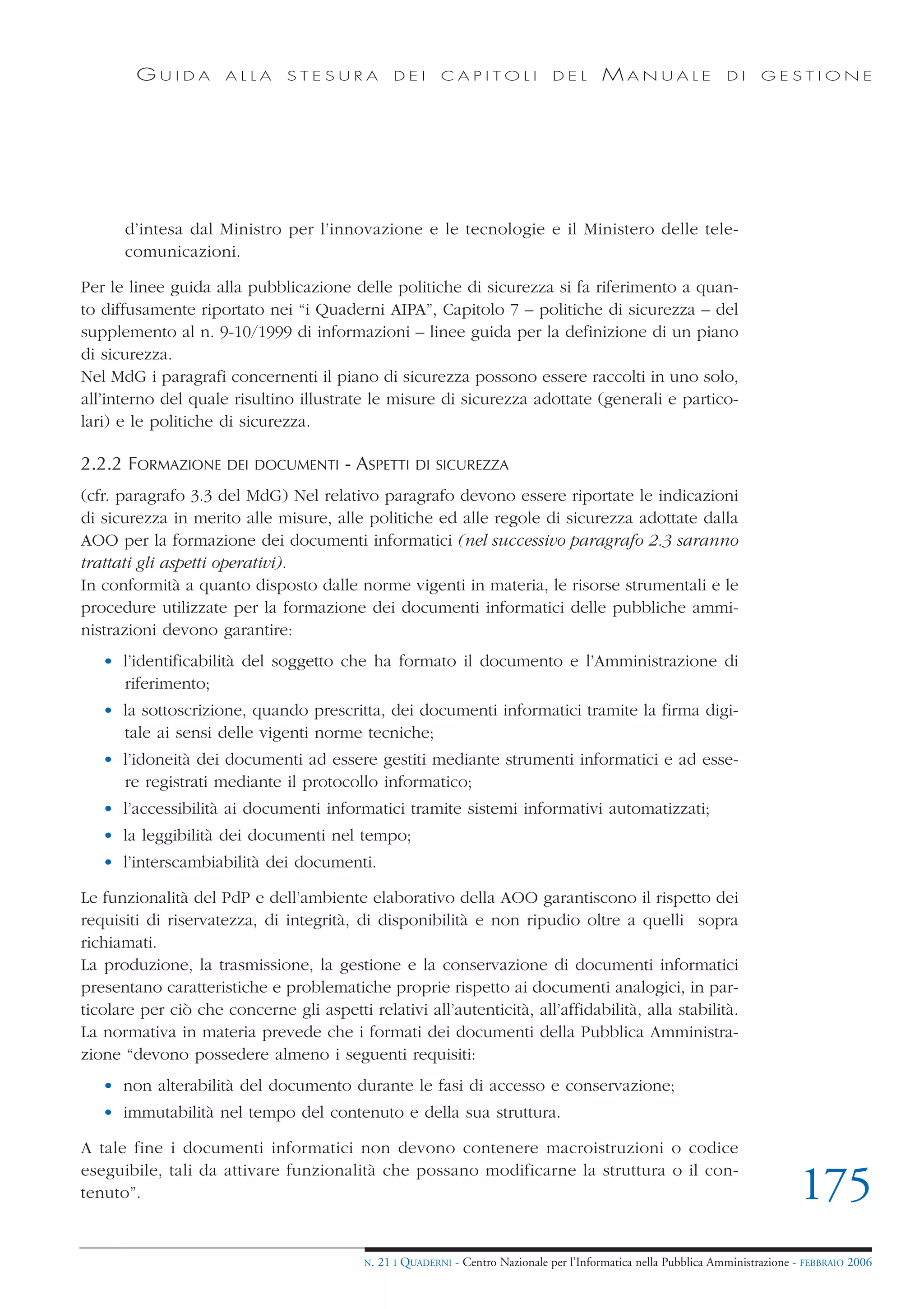 GUIDA         ALLA     STESURA             DEI      CAPITOLI              DEL       MANUALE                 DI     GESTIONE




      d’intesa dal Ministro per l’innovazione e le tecnologie e il Ministero delle tele-
      comunicazioni.

Per le linee guida alla pubblicazione delle politiche di sicurezza si fa riferimento a quan-
to diffusamente riportato nei “i Quaderni AIPA”, Capitolo 7 – politiche di sicurezza – del
supplemento al n. 9-10/1999 di informazioni – linee guida per la definizione di un piano
di sicurezza.
Nel MdG i paragrafi concernenti il piano di sicurezza possono essere raccolti in uno solo,
all’interno del quale risultino illustrate le misure di sicurezza adottate (generali e partico-
lari) e le politiche di sicurezza.

2.2.2 FORMAZIONE      DEI DOCUMENTI     - ASPETTI      DI SICUREZZA

(cfr. paragrafo 3.3 del MdG) Nel relativo paragrafo devono essere riportate le indicazioni
di sicurezza in merito alle misure, alle politiche ed alle regole di sicurezza adottate dalla
AOO per la formazione dei documenti informatici (nel successivo paragrafo 2.3 saranno
trattati gli aspetti operativi).
In conformità a quanto disposto dalle norme vigenti in materia, le risorse strumentali e le
procedure utilizzate per la formazione dei documenti informatici delle pubbliche ammi-
nistrazioni devono garantire:
   • l’identificabilità del soggetto che ha formato il documento e l’Amministrazione di
     riferimento;
   • la sottoscrizione, quando prescritta, dei documenti informatici tramite la firma digi-
     tale ai sensi delle vigenti norme tecniche;
   • l’idoneità dei documenti ad essere gestiti mediante strumenti informatici e ad esse-
     re registrati mediante il protocollo informatico;
   • l’accessibilità ai documenti informatici tramite sistemi informativi automatizzati;
   • la leggibilità dei documenti nel tempo;
   • l’interscambiabilità dei documenti.

Le funzionalità del PdP e dell’ambiente elaborativo della AOO garantiscono il rispetto dei
requisiti di riservatezza, di integrità, di disponibilità e non ripudio oltre a quelli sopra
richiamati.
La produzione, la trasmissione, la gestione e la conservazione di documenti informatici
presentano caratteristiche e problematiche proprie rispetto ai documenti analogici, in par-
ticolare per ciò che concerne gli aspetti relativi all’autenticità, all’affidabilità, alla stabilità.
La normativa in materia prevede che i formati dei documenti della Pubblica Amministra-
zione “devono possedere almeno i seguenti requisiti:
   • non alterabilità del documento durante le fasi di accesso e conservazione;
   • immutabilità nel tempo del contenuto e della sua struttura.

A tale fine i documenti informatici non devono contenere macroistruzioni o codice
eseguibile, tali da attivare funzionalità che possano modificarne la struttura o il con-
tenuto”.                                                                                                                          175
                                           N.   21 I QUADERNI - Centro Nazionale per l’Informatica nella Pubblica Amministrazione - FEBBRAIO 2006
 