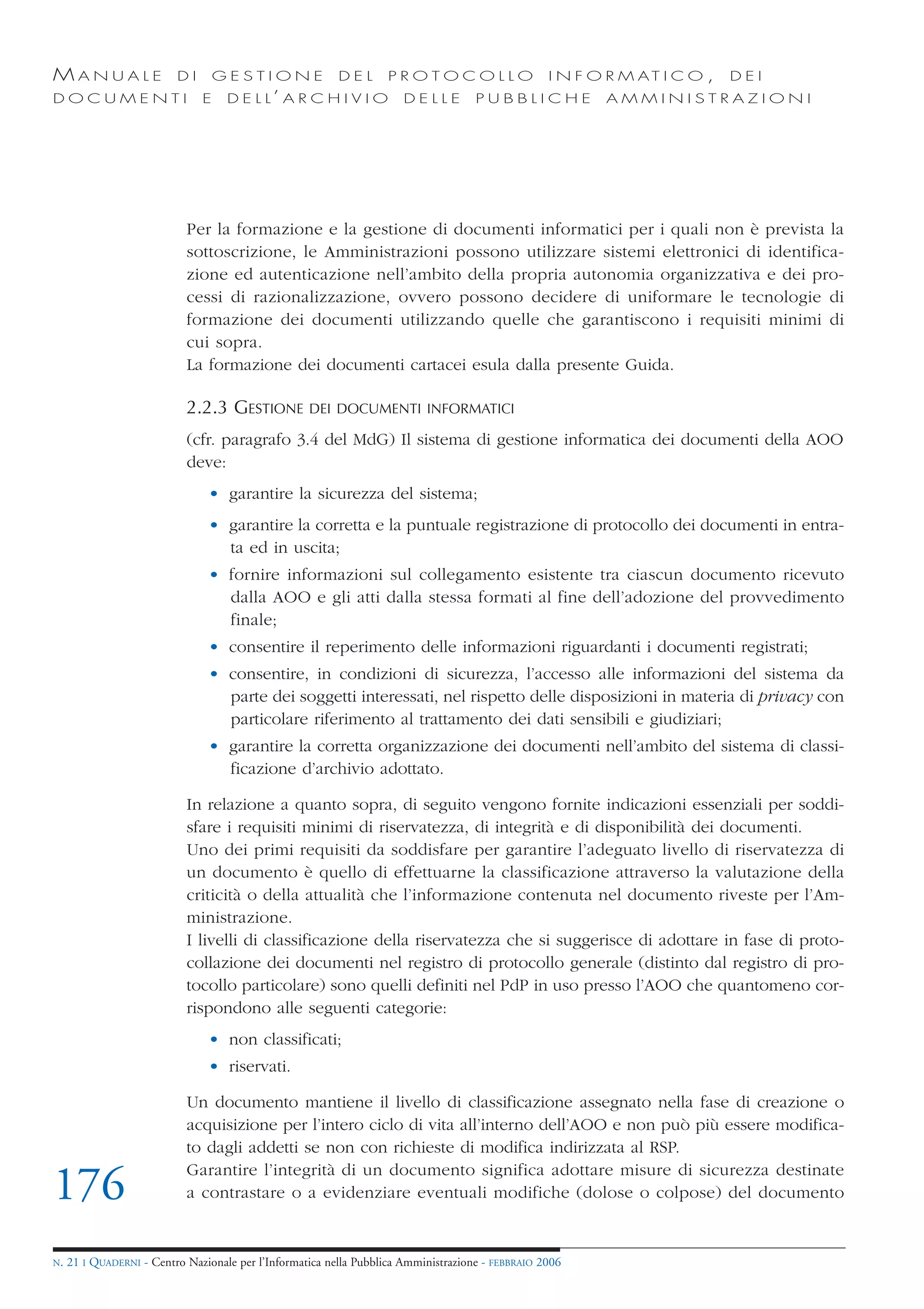 MANUALE                   DI       GESTIONE               DEL       PROTOCOLLO                     I N F O R M AT I C O ,   DEI
DOCUMENTI                      E    D E L L’ A R C H I V I O           DELLE         PUBBLICHE            AMMINISTRAZIONI




                            Per la formazione e la gestione di documenti informatici per i quali non è prevista la
                            sottoscrizione, le Amministrazioni possono utilizzare sistemi elettronici di identifica-
                            zione ed autenticazione nell’ambito della propria autonomia organizzativa e dei pro-
                            cessi di razionalizzazione, ovvero possono decidere di uniformare le tecnologie di
                            formazione dei documenti utilizzando quelle che garantiscono i requisiti minimi di
                            cui sopra.
                            La formazione dei documenti cartacei esula dalla presente Guida.

                            2.2.3 GESTIONE          DEI DOCUMENTI INFORMATICI

                            (cfr. paragrafo 3.4 del MdG) Il sistema di gestione informatica dei documenti della AOO
                            deve:
                                • garantire la sicurezza del sistema;
                                • garantire la corretta e la puntuale registrazione di protocollo dei documenti in entra-
                                  ta ed in uscita;
                                • fornire informazioni sul collegamento esistente tra ciascun documento ricevuto
                                  dalla AOO e gli atti dalla stessa formati al fine dell’adozione del provvedimento
                                  finale;
                                • consentire il reperimento delle informazioni riguardanti i documenti registrati;
                                • consentire, in condizioni di sicurezza, l’accesso alle informazioni del sistema da
                                  parte dei soggetti interessati, nel rispetto delle disposizioni in materia di privacy con
                                  particolare riferimento al trattamento dei dati sensibili e giudiziari;
                                • garantire la corretta organizzazione dei documenti nell’ambito del sistema di classi-
                                  ficazione d’archivio adottato.

                            In relazione a quanto sopra, di seguito vengono fornite indicazioni essenziali per soddi-
                            sfare i requisiti minimi di riservatezza, di integrità e di disponibilità dei documenti.
                            Uno dei primi requisiti da soddisfare per garantire l’adeguato livello di riservatezza di
                            un documento è quello di effettuarne la classificazione attraverso la valutazione della
                            criticità o della attualità che l’informazione contenuta nel documento riveste per l’Am-
                            ministrazione.
                            I livelli di classificazione della riservatezza che si suggerisce di adottare in fase di proto-
                            collazione dei documenti nel registro di protocollo generale (distinto dal registro di pro-
                            tocollo particolare) sono quelli definiti nel PdP in uso presso l’AOO che quantomeno cor-
                            rispondono alle seguenti categorie:
                                • non classificati;
                                • riservati.

                            Un documento mantiene il livello di classificazione assegnato nella fase di creazione o
                            acquisizione per l’intero ciclo di vita all’interno dell’AOO e non può più essere modifica-
                            to dagli addetti se non con richieste di modifica indirizzata al RSP.
                            Garantire l’integrità di un documento significa adottare misure di sicurezza destinate
176                         a contrastare o a evidenziare eventuali modifiche (dolose o colpose) del documento


N.   21 I QUADERNI - Centro Nazionale per l’Informatica nella Pubblica Amministrazione - FEBBRAIO 2006
 