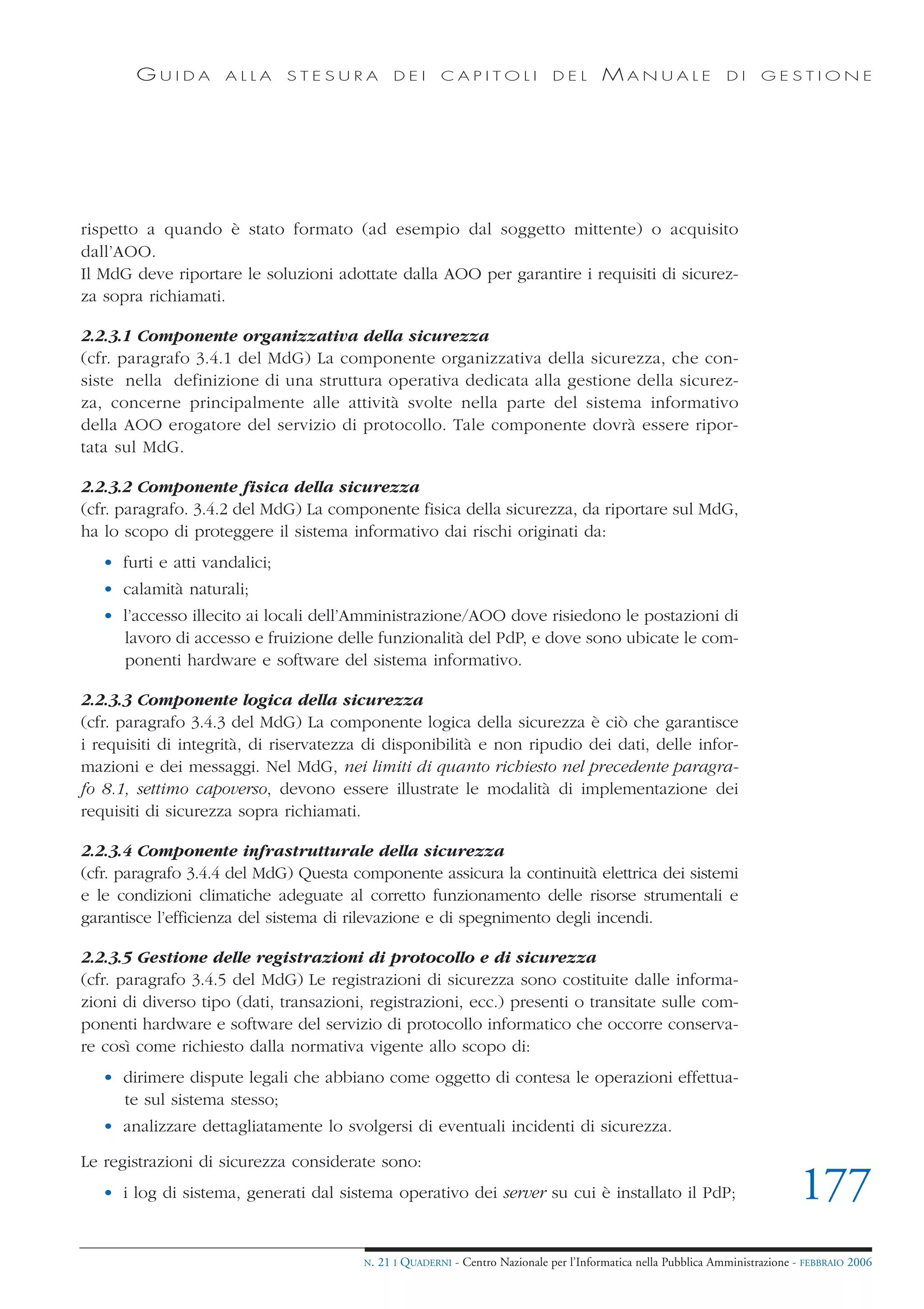 GUIDA        ALLA      STESURA          DEI      CAPITOLI              DEL       MANUALE                 DI     GESTIONE




rispetto a quando è stato formato (ad esempio dal soggetto mittente) o acquisito
dall’AOO.
Il MdG deve riportare le soluzioni adottate dalla AOO per garantire i requisiti di sicurez-
za sopra richiamati.

2.2.3.1 Componente organizzativa della sicurezza
(cfr. paragrafo 3.4.1 del MdG) La componente organizzativa della sicurezza, che con-
siste nella definizione di una struttura operativa dedicata alla gestione della sicurez-
za, concerne principalmente alle attività svolte nella parte del sistema informativo
della AOO erogatore del servizio di protocollo. Tale componente dovrà essere ripor-
tata sul MdG.

2.2.3.2 Componente fisica della sicurezza
(cfr. paragrafo. 3.4.2 del MdG) La componente fisica della sicurezza, da riportare sul MdG,
ha lo scopo di proteggere il sistema informativo dai rischi originati da:
   • furti e atti vandalici;
   • calamità naturali;
   • l’accesso illecito ai locali dell’Amministrazione/AOO dove risiedono le postazioni di
     lavoro di accesso e fruizione delle funzionalità del PdP, e dove sono ubicate le com-
     ponenti hardware e software del sistema informativo.

2.2.3.3 Componente logica della sicurezza
(cfr. paragrafo 3.4.3 del MdG) La componente logica della sicurezza è ciò che garantisce
i requisiti di integrità, di riservatezza di disponibilità e non ripudio dei dati, delle infor-
mazioni e dei messaggi. Nel MdG, nei limiti di quanto richiesto nel precedente paragra-
fo 8.1, settimo capoverso, devono essere illustrate le modalità di implementazione dei
requisiti di sicurezza sopra richiamati.

2.2.3.4 Componente infrastrutturale della sicurezza
(cfr. paragrafo 3.4.4 del MdG) Questa componente assicura la continuità elettrica dei sistemi
e le condizioni climatiche adeguate al corretto funzionamento delle risorse strumentali e
garantisce l’efficienza del sistema di rilevazione e di spegnimento degli incendi.

2.2.3.5 Gestione delle registrazioni di protocollo e di sicurezza
(cfr. paragrafo 3.4.5 del MdG) Le registrazioni di sicurezza sono costituite dalle informa-
zioni di diverso tipo (dati, transazioni, registrazioni, ecc.) presenti o transitate sulle com-
ponenti hardware e software del servizio di protocollo informatico che occorre conserva-
re così come richiesto dalla normativa vigente allo scopo di:
   • dirimere dispute legali che abbiano come oggetto di contesa le operazioni effettua-
     te sul sistema stesso;
   • analizzare dettagliatamente lo svolgersi di eventuali incidenti di sicurezza.

Le registrazioni di sicurezza considerate sono:
   • i log di sistema, generati dal sistema operativo dei server su cui è installato il PdP;                                   177
                                        N.   21 I QUADERNI - Centro Nazionale per l’Informatica nella Pubblica Amministrazione - FEBBRAIO 2006
 