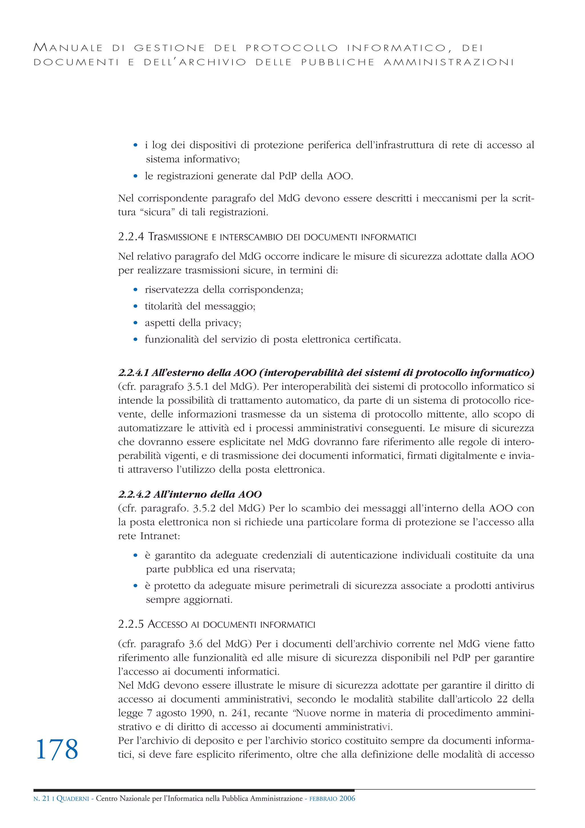 MANUALE                   DI       GESTIONE               DEL       PROTOCOLLO                     I N F O R M AT I C O ,   DEI
DOCUMENTI                      E    D E L L’ A R C H I V I O           DELLE         PUBBLICHE            AMMINISTRAZIONI




                                • i log dei dispositivi di protezione periferica dell’infrastruttura di rete di accesso al
                                  sistema informativo;
                                • le registrazioni generate dal PdP della AOO.

                            Nel corrispondente paragrafo del MdG devono essere descritti i meccanismi per la scrit-
                            tura “sicura” di tali registrazioni.

                            2.2.4 TraSMISSIONE           E INTERSCAMBIO DEI DOCUMENTI INFORMATICI

                            Nel relativo paragrafo del MdG occorre indicare le misure di sicurezza adottate dalla AOO
                            per realizzare trasmissioni sicure, in termini di:
                                • riservatezza della corrispondenza;
                                • titolarità del messaggio;
                                • aspetti della privacy;
                                • funzionalità del servizio di posta elettronica certificata.


                            2.2.4.1 All’esterno della AOO (interoperabilità dei sistemi di protocollo informatico)
                            (cfr. paragrafo 3.5.1 del MdG). Per interoperabilità dei sistemi di protocollo informatico si
                            intende la possibilità di trattamento automatico, da parte di un sistema di protocollo rice-
                            vente, delle informazioni trasmesse da un sistema di protocollo mittente, allo scopo di
                            automatizzare le attività ed i processi amministrativi conseguenti. Le misure di sicurezza
                            che dovranno essere esplicitate nel MdG dovranno fare riferimento alle regole di intero-
                            perabilità vigenti, e di trasmissione dei documenti informatici, firmati digitalmente e invia-
                            ti attraverso l’utilizzo della posta elettronica.

                            2.2.4.2 All’interno della AOO
                            (cfr. paragrafo. 3.5.2 del MdG) Per lo scambio dei messaggi all’interno della AOO con
                            la posta elettronica non si richiede una particolare forma di protezione se l’accesso alla
                            rete Intranet:
                                • è garantito da adeguate credenziali di autenticazione individuali costituite da una
                                  parte pubblica ed una riservata;
                                • è protetto da adeguate misure perimetrali di sicurezza associate a prodotti antivirus
                                  sempre aggiornati.

                            2.2.5 ACCESSO AI          DOCUMENTI INFORMATICI

                            (cfr. paragrafo 3.6 del MdG) Per i documenti dell’archivio corrente nel MdG viene fatto
                            riferimento alle funzionalità ed alle misure di sicurezza disponibili nel PdP per garantire
                            l’accesso ai documenti informatici.
                            Nel MdG devono essere illustrate le misure di sicurezza adottate per garantire il diritto di
                            accesso ai documenti amministrativi, secondo le modalità stabilite dall’articolo 22 della
                            legge 7 agosto 1990, n. 241, recante “Nuove norme in materia di procedimento ammini-
                            strativo e di diritto di accesso ai documenti amministrativi.
                            Per l’archivio di deposito e per l’archivio storico costituito sempre da documenti informa-
178                         tici, si deve fare esplicito riferimento, oltre che alla definizione delle modalità di accesso


N.   21 I QUADERNI - Centro Nazionale per l’Informatica nella Pubblica Amministrazione - FEBBRAIO 2006
 