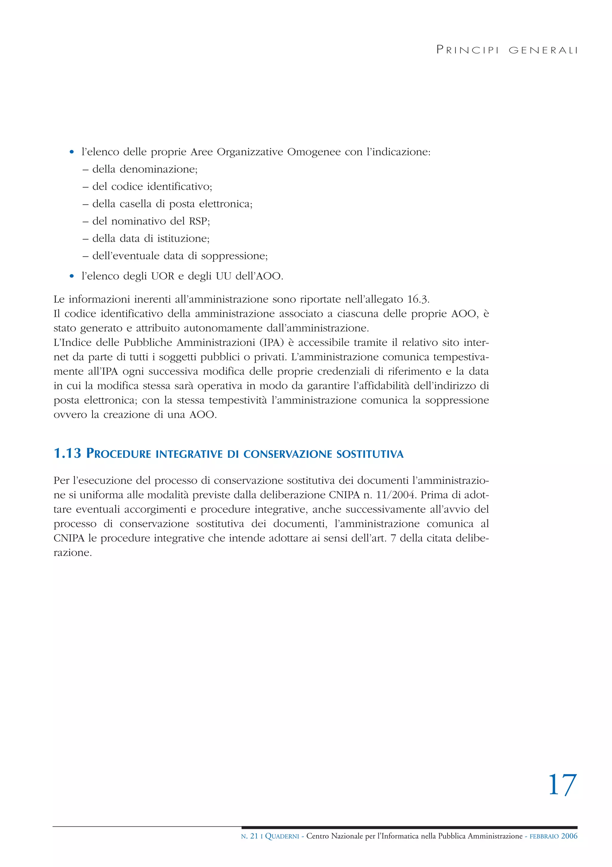 PRINCIPI             GENERALI




   • l’elenco delle proprie Aree Organizzative Omogenee con l’indicazione:
      – della denominazione;
      – del codice identificativo;
      – della casella di posta elettronica;
      – del nominativo del RSP;
      – della data di istituzione;
      – dell’eventuale data di soppressione;
   • l’elenco degli UOR e degli UU dell’AOO.

Le informazioni inerenti all’amministrazione sono riportate nell’allegato 16.3.
Il codice identificativo della amministrazione associato a ciascuna delle proprie AOO, è
stato generato e attribuito autonomamente dall’amministrazione.
L’Indice delle Pubbliche Amministrazioni (IPA) è accessibile tramite il relativo sito inter-
net da parte di tutti i soggetti pubblici o privati. L’amministrazione comunica tempestiva-
mente all’IPA ogni successiva modifica delle proprie credenziali di riferimento e la data
in cui la modifica stessa sarà operativa in modo da garantire l’affidabilità dell’indirizzo di
posta elettronica; con la stessa tempestività l’amministrazione comunica la soppressione
ovvero la creazione di una AOO.


1.13 PROCEDURE        INTEGRATIVE DI CONSERVAZIONE SOSTITUTIVA

Per l’esecuzione del processo di conservazione sostitutiva dei documenti l’amministrazio-
ne si uniforma alle modalità previste dalla deliberazione CNIPA n. 11/2004. Prima di adot-
tare eventuali accorgimenti e procedure integrative, anche successivamente all’avvio del
processo di conservazione sostitutiva dei documenti, l’amministrazione comunica al
CNIPA le procedure integrative che intende adottare ai sensi dell’art. 7 della citata delibe-
razione.




                                                                                                                                    17
                                        N.   21 I QUADERNI - Centro Nazionale per l’Informatica nella Pubblica Amministrazione - FEBBRAIO 2006
 