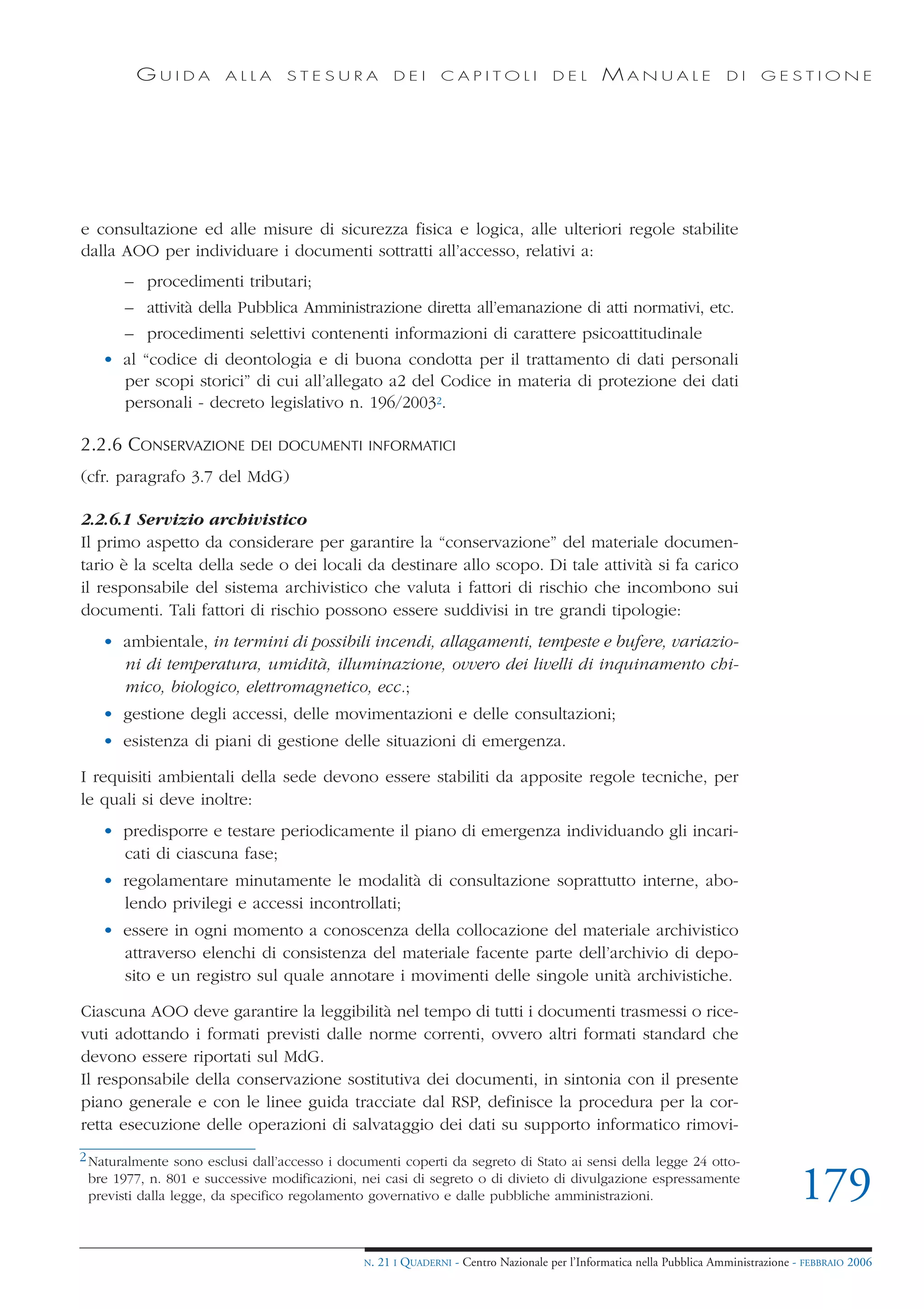 GUIDA          ALLA      STESURA              DEI      CAPITOLI              DEL       MANUALE                 DI     GESTIONE




e consultazione ed alle misure di sicurezza fisica e logica, alle ulteriori regole stabilite
dalla AOO per individuare i documenti sottratti all’accesso, relativi a:
       – procedimenti tributari;
       – attività della Pubblica Amministrazione diretta all’emanazione di atti normativi, etc.
       – procedimenti selettivi contenenti informazioni di carattere psicoattitudinale
   • al “codice di deontologia e di buona condotta per il trattamento di dati personali
     per scopi storici” di cui all’allegato a2 del Codice in materia di protezione dei dati
     personali - decreto legislativo n. 196/20032.

2.2.6 CONSERVAZIONE         DEI DOCUMENTI INFORMATICI

(cfr. paragrafo 3.7 del MdG)

2.2.6.1 Servizio archivistico
Il primo aspetto da considerare per garantire la “conservazione” del materiale documen-
tario è la scelta della sede o dei locali da destinare allo scopo. Di tale attività si fa carico
il responsabile del sistema archivistico che valuta i fattori di rischio che incombono sui
documenti. Tali fattori di rischio possono essere suddivisi in tre grandi tipologie:
   • ambientale, in termini di possibili incendi, allagamenti, tempeste e bufere, variazio-
     ni di temperatura, umidità, illuminazione, ovvero dei livelli di inquinamento chi-
     mico, biologico, elettromagnetico, ecc.;
   • gestione degli accessi, delle movimentazioni e delle consultazioni;
   • esistenza di piani di gestione delle situazioni di emergenza.

I requisiti ambientali della sede devono essere stabiliti da apposite regole tecniche, per
le quali si deve inoltre:
   • predisporre e testare periodicamente il piano di emergenza individuando gli incari-
     cati di ciascuna fase;
   • regolamentare minutamente le modalità di consultazione soprattutto interne, abo-
     lendo privilegi e accessi incontrollati;
   • essere in ogni momento a conoscenza della collocazione del materiale archivistico
     attraverso elenchi di consistenza del materiale facente parte dell’archivio di depo-
     sito e un registro sul quale annotare i movimenti delle singole unità archivistiche.

Ciascuna AOO deve garantire la leggibilità nel tempo di tutti i documenti trasmessi o rice-
vuti adottando i formati previsti dalle norme correnti, ovvero altri formati standard che
devono essere riportati sul MdG.
Il responsabile della conservazione sostitutiva dei documenti, in sintonia con il presente
piano generale e con le linee guida tracciate dal RSP, definisce la procedura per la cor-
retta esecuzione delle operazioni di salvataggio dei dati su supporto informatico rimovi-
2 Naturalmente sono esclusi dall’accesso i documenti coperti da segreto di Stato ai sensi della legge 24 otto-
  bre 1977, n. 801 e successive modificazioni, nei casi di segreto o di divieto di divulgazione espressamente
  previsti dalla legge, da specifico regolamento governativo e dalle pubbliche amministrazioni.                                       179
                                               N.   21 I QUADERNI - Centro Nazionale per l’Informatica nella Pubblica Amministrazione - FEBBRAIO 2006
 