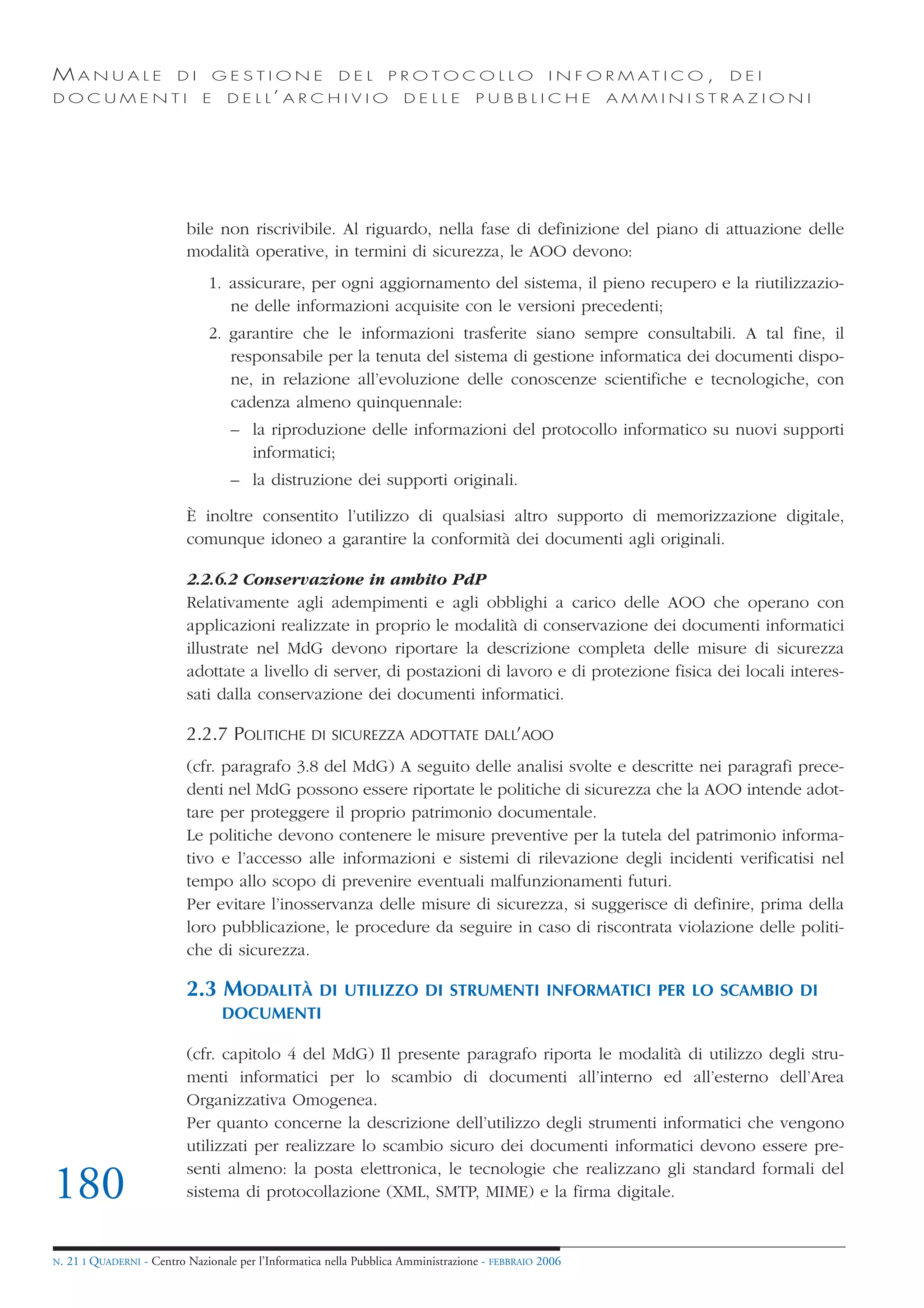 MANUALE                   DI       GESTIONE               DEL       PROTOCOLLO                     I N F O R M AT I C O ,   DEI
DOCUMENTI                      E    D E L L’ A R C H I V I O           DELLE         PUBBLICHE            AMMINISTRAZIONI




                            bile non riscrivibile. Al riguardo, nella fase di definizione del piano di attuazione delle
                            modalità operative, in termini di sicurezza, le AOO devono:
                                1. assicurare, per ogni aggiornamento del sistema, il pieno recupero e la riutilizzazio-
                                   ne delle informazioni acquisite con le versioni precedenti;
                                2. garantire che le informazioni trasferite siano sempre consultabili. A tal fine, il
                                   responsabile per la tenuta del sistema di gestione informatica dei documenti dispo-
                                   ne, in relazione all’evoluzione delle conoscenze scientifiche e tecnologiche, con
                                   cadenza almeno quinquennale:
                                     – la riproduzione delle informazioni del protocollo informatico su nuovi supporti
                                       informatici;
                                     – la distruzione dei supporti originali.

                            È inoltre consentito l’utilizzo di qualsiasi altro supporto di memorizzazione digitale,
                            comunque idoneo a garantire la conformità dei documenti agli originali.

                            2.2.6.2 Conservazione in ambito PdP
                            Relativamente agli adempimenti e agli obblighi a carico delle AOO che operano con
                            applicazioni realizzate in proprio le modalità di conservazione dei documenti informatici
                            illustrate nel MdG devono riportare la descrizione completa delle misure di sicurezza
                            adottate a livello di server, di postazioni di lavoro e di protezione fisica dei locali interes-
                            sati dalla conservazione dei documenti informatici.

                            2.2.7 POLITICHE         DI SICUREZZA ADOTTATE DALL’AOO

                            (cfr. paragrafo 3.8 del MdG) A seguito delle analisi svolte e descritte nei paragrafi prece-
                            denti nel MdG possono essere riportate le politiche di sicurezza che la AOO intende adot-
                            tare per proteggere il proprio patrimonio documentale.
                            Le politiche devono contenere le misure preventive per la tutela del patrimonio informa-
                            tivo e l’accesso alle informazioni e sistemi di rilevazione degli incidenti verificatisi nel
                            tempo allo scopo di prevenire eventuali malfunzionamenti futuri.
                            Per evitare l’inosservanza delle misure di sicurezza, si suggerisce di definire, prima della
                            loro pubblicazione, le procedure da seguire in caso di riscontrata violazione delle politi-
                            che di sicurezza.

                            2.3 MODALITÀ    DI UTILIZZO DI STRUMENTI INFORMATICI PER LO SCAMBIO DI
                                   DOCUMENTI

                            (cfr. capitolo 4 del MdG) Il presente paragrafo riporta le modalità di utilizzo degli stru-
                            menti informatici per lo scambio di documenti all’interno ed all’esterno dell’Area
                            Organizzativa Omogenea.
                            Per quanto concerne la descrizione dell’utilizzo degli strumenti informatici che vengono
                            utilizzati per realizzare lo scambio sicuro dei documenti informatici devono essere pre-
                            senti almeno: la posta elettronica, le tecnologie che realizzano gli standard formali del
180                         sistema di protocollazione (XML, SMTP, MIME) e la firma digitale.


N.   21 I QUADERNI - Centro Nazionale per l’Informatica nella Pubblica Amministrazione - FEBBRAIO 2006
 