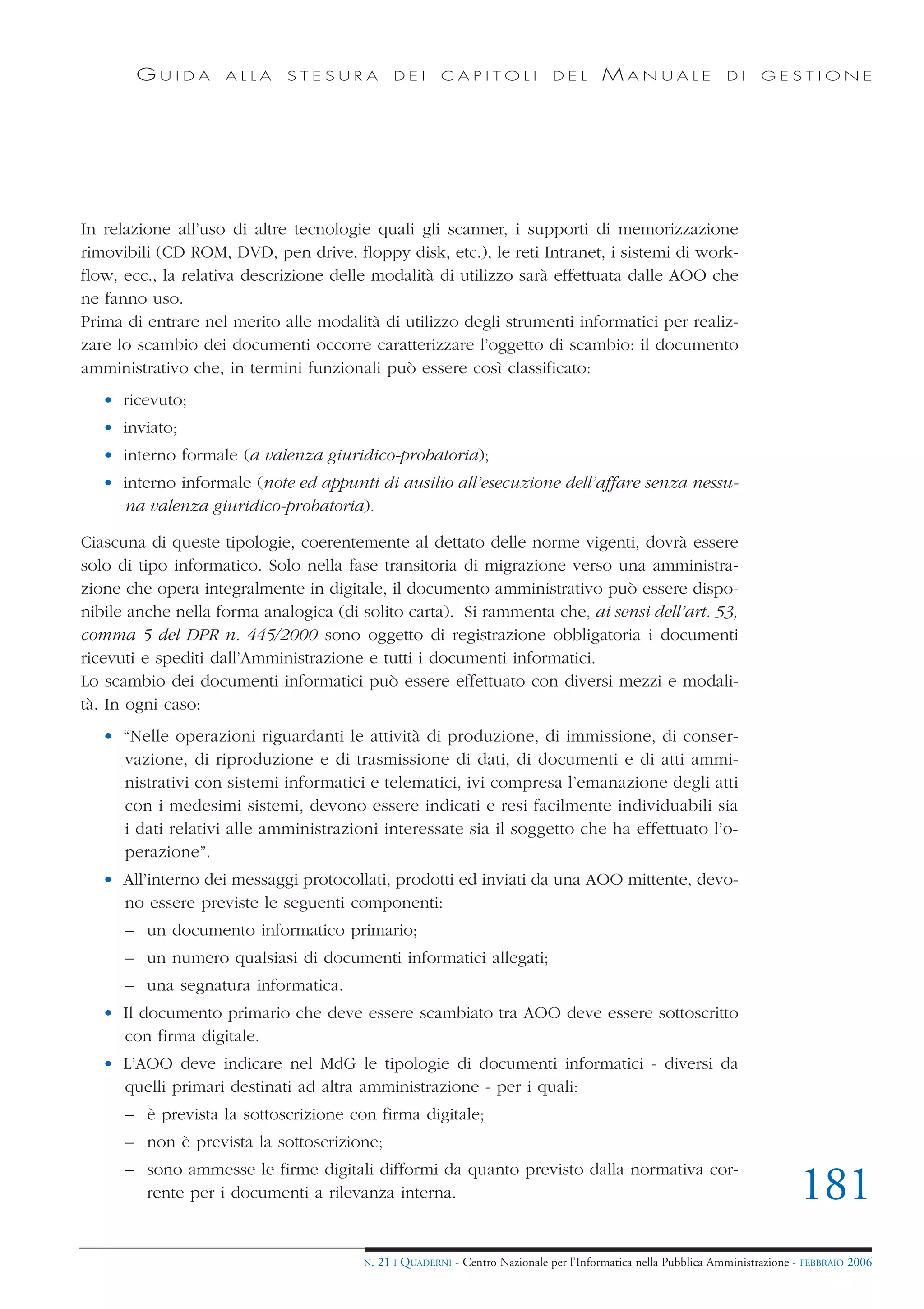 GUIDA        ALLA     STESURA            DEI      CAPITOLI              DEL       MANUALE                 DI     GESTIONE




In relazione all’uso di altre tecnologie quali gli scanner, i supporti di memorizzazione
rimovibili (CD ROM, DVD, pen drive, floppy disk, etc.), le reti Intranet, i sistemi di work-
flow, ecc., la relativa descrizione delle modalità di utilizzo sarà effettuata dalle AOO che
ne fanno uso.
Prima di entrare nel merito alle modalità di utilizzo degli strumenti informatici per realiz-
zare lo scambio dei documenti occorre caratterizzare l’oggetto di scambio: il documento
amministrativo che, in termini funzionali può essere così classificato:
   • ricevuto;
   • inviato;
   • interno formale (a valenza giuridico-probatoria);
   • interno informale (note ed appunti di ausilio all’esecuzione dell’affare senza nessu-
     na valenza giuridico-probatoria).

Ciascuna di queste tipologie, coerentemente al dettato delle norme vigenti, dovrà essere
solo di tipo informatico. Solo nella fase transitoria di migrazione verso una amministra-
zione che opera integralmente in digitale, il documento amministrativo può essere dispo-
nibile anche nella forma analogica (di solito carta). Si rammenta che, ai sensi dell’art. 53,
comma 5 del DPR n. 445/2000 sono oggetto di registrazione obbligatoria i documenti
ricevuti e spediti dall’Amministrazione e tutti i documenti informatici.
Lo scambio dei documenti informatici può essere effettuato con diversi mezzi e modali-
tà. In ogni caso:
   • “Nelle operazioni riguardanti le attività di produzione, di immissione, di conser-
     vazione, di riproduzione e di trasmissione di dati, di documenti e di atti ammi-
     nistrativi con sistemi informatici e telematici, ivi compresa l’emanazione degli atti
     con i medesimi sistemi, devono essere indicati e resi facilmente individuabili sia
     i dati relativi alle amministrazioni interessate sia il soggetto che ha effettuato l’o-
     perazione”.
   • All’interno dei messaggi protocollati, prodotti ed inviati da una AOO mittente, devo-
     no essere previste le seguenti componenti:
      – un documento informatico primario;
      – un numero qualsiasi di documenti informatici allegati;
      – una segnatura informatica.
   • Il documento primario che deve essere scambiato tra AOO deve essere sottoscritto
     con firma digitale.
   • L’AOO deve indicare nel MdG le tipologie di documenti informatici - diversi da
     quelli primari destinati ad altra amministrazione - per i quali:
      – è prevista la sottoscrizione con firma digitale;
      – non è prevista la sottoscrizione;
      – sono ammesse le firme digitali difformi da quanto previsto dalla normativa cor-
        rente per i documenti a rilevanza interna.                                                                             181
                                        N.   21 I QUADERNI - Centro Nazionale per l’Informatica nella Pubblica Amministrazione - FEBBRAIO 2006
 