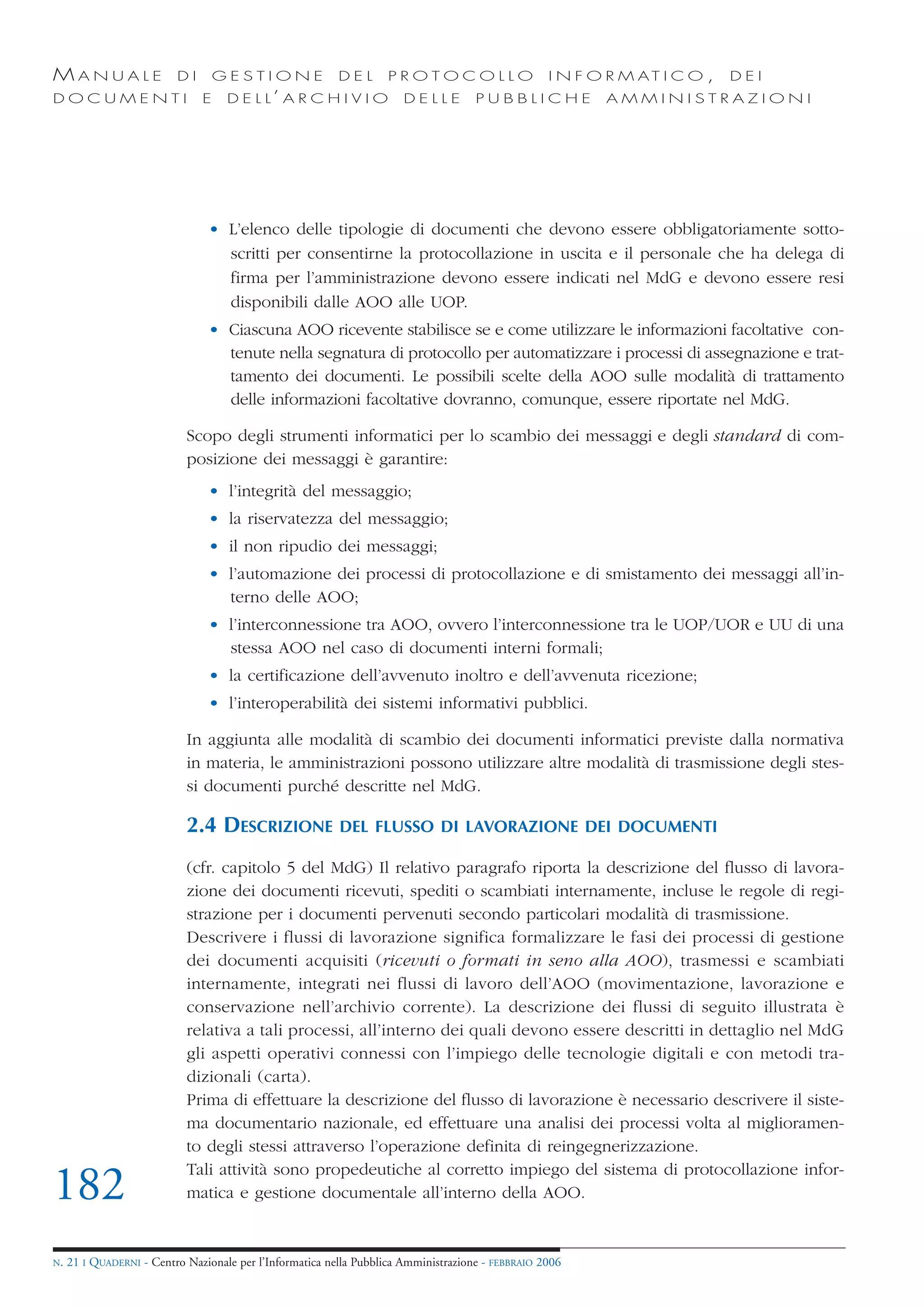 MANUALE                   DI       GESTIONE               DEL       PROTOCOLLO                     I N F O R M AT I C O ,   DEI
DOCUMENTI                      E    D E L L’ A R C H I V I O           DELLE         PUBBLICHE            AMMINISTRAZIONI




                                • L’elenco delle tipologie di documenti che devono essere obbligatoriamente sotto-
                                  scritti per consentirne la protocollazione in uscita e il personale che ha delega di
                                  firma per l’amministrazione devono essere indicati nel MdG e devono essere resi
                                  disponibili dalle AOO alle UOP.
                                • Ciascuna AOO ricevente stabilisce se e come utilizzare le informazioni facoltative con-
                                  tenute nella segnatura di protocollo per automatizzare i processi di assegnazione e trat-
                                  tamento dei documenti. Le possibili scelte della AOO sulle modalità di trattamento
                                  delle informazioni facoltative dovranno, comunque, essere riportate nel MdG.

                            Scopo degli strumenti informatici per lo scambio dei messaggi e degli standard di com-
                            posizione dei messaggi è garantire:
                                • l’integrità del messaggio;
                                • la riservatezza del messaggio;
                                • il non ripudio dei messaggi;
                                • l’automazione dei processi di protocollazione e di smistamento dei messaggi all’in-
                                  terno delle AOO;
                                • l’interconnessione tra AOO, ovvero l’interconnessione tra le UOP/UOR e UU di una
                                  stessa AOO nel caso di documenti interni formali;
                                • la certificazione dell’avvenuto inoltro e dell’avvenuta ricezione;
                                • l’interoperabilità dei sistemi informativi pubblici.

                            In aggiunta alle modalità di scambio dei documenti informatici previste dalla normativa
                            in materia, le amministrazioni possono utilizzare altre modalità di trasmissione degli stes-
                            si documenti purché descritte nel MdG.

                            2.4 DESCRIZIONE               DEL FLUSSO DI LAVORAZIONE DEI DOCUMENTI

                            (cfr. capitolo 5 del MdG) Il relativo paragrafo riporta la descrizione del flusso di lavora-
                            zione dei documenti ricevuti, spediti o scambiati internamente, incluse le regole di regi-
                            strazione per i documenti pervenuti secondo particolari modalità di trasmissione.
                            Descrivere i flussi di lavorazione significa formalizzare le fasi dei processi di gestione
                            dei documenti acquisiti (ricevuti o formati in seno alla AOO), trasmessi e scambiati
                            internamente, integrati nei flussi di lavoro dell’AOO (movimentazione, lavorazione e
                            conservazione nell’archivio corrente). La descrizione dei flussi di seguito illustrata è
                            relativa a tali processi, all’interno dei quali devono essere descritti in dettaglio nel MdG
                            gli aspetti operativi connessi con l’impiego delle tecnologie digitali e con metodi tra-
                            dizionali (carta).
                            Prima di effettuare la descrizione del flusso di lavorazione è necessario descrivere il siste-
                            ma documentario nazionale, ed effettuare una analisi dei processi volta al miglioramen-
                            to degli stessi attraverso l’operazione definita di reingegnerizzazione.
                            Tali attività sono propedeutiche al corretto impiego del sistema di protocollazione infor-
182                         matica e gestione documentale all’interno della AOO.


N.   21 I QUADERNI - Centro Nazionale per l’Informatica nella Pubblica Amministrazione - FEBBRAIO 2006
 