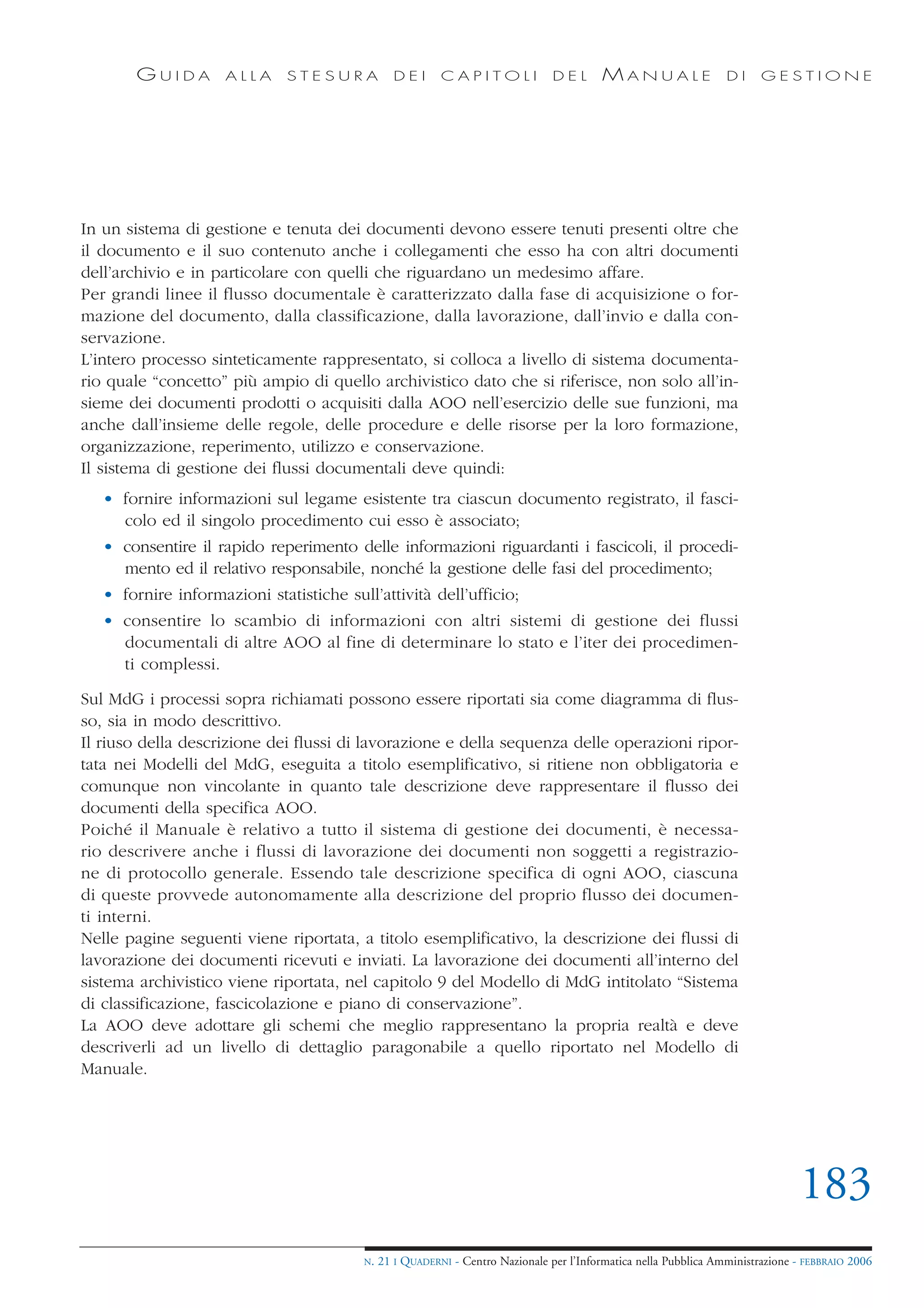 GUIDA         ALLA     STESURA            DEI      CAPITOLI              DEL       MANUALE                 DI     GESTIONE




In un sistema di gestione e tenuta dei documenti devono essere tenuti presenti oltre che
il documento e il suo contenuto anche i collegamenti che esso ha con altri documenti
dell’archivio e in particolare con quelli che riguardano un medesimo affare.
Per grandi linee il flusso documentale è caratterizzato dalla fase di acquisizione o for-
mazione del documento, dalla classificazione, dalla lavorazione, dall’invio e dalla con-
servazione.
L’intero processo sinteticamente rappresentato, si colloca a livello di sistema documenta-
rio quale “concetto” più ampio di quello archivistico dato che si riferisce, non solo all’in-
sieme dei documenti prodotti o acquisiti dalla AOO nell’esercizio delle sue funzioni, ma
anche dall’insieme delle regole, delle procedure e delle risorse per la loro formazione,
organizzazione, reperimento, utilizzo e conservazione.
Il sistema di gestione dei flussi documentali deve quindi:
   • fornire informazioni sul legame esistente tra ciascun documento registrato, il fasci-
     colo ed il singolo procedimento cui esso è associato;
   • consentire il rapido reperimento delle informazioni riguardanti i fascicoli, il procedi-
     mento ed il relativo responsabile, nonché la gestione delle fasi del procedimento;
   • fornire informazioni statistiche sull’attività dell’ufficio;
   • consentire lo scambio di informazioni con altri sistemi di gestione dei flussi
     documentali di altre AOO al fine di determinare lo stato e l’iter dei procedimen-
     ti complessi.

Sul MdG i processi sopra richiamati possono essere riportati sia come diagramma di flus-
so, sia in modo descrittivo.
Il riuso della descrizione dei flussi di lavorazione e della sequenza delle operazioni ripor-
tata nei Modelli del MdG, eseguita a titolo esemplificativo, si ritiene non obbligatoria e
comunque non vincolante in quanto tale descrizione deve rappresentare il flusso dei
documenti della specifica AOO.
Poiché il Manuale è relativo a tutto il sistema di gestione dei documenti, è necessa-
rio descrivere anche i flussi di lavorazione dei documenti non soggetti a registrazio-
ne di protocollo generale. Essendo tale descrizione specifica di ogni AOO, ciascuna
di queste provvede autonomamente alla descrizione del proprio flusso dei documen-
ti interni.
Nelle pagine seguenti viene riportata, a titolo esemplificativo, la descrizione dei flussi di
lavorazione dei documenti ricevuti e inviati. La lavorazione dei documenti all’interno del
sistema archivistico viene riportata, nel capitolo 9 del Modello di MdG intitolato “Sistema
di classificazione, fascicolazione e piano di conservazione”.
La AOO deve adottare gli schemi che meglio rappresentano la propria realtà e deve
descriverli ad un livello di dettaglio paragonabile a quello riportato nel Modello di
Manuale.




                                                                                                                                183
                                         N.   21 I QUADERNI - Centro Nazionale per l’Informatica nella Pubblica Amministrazione - FEBBRAIO 2006
 