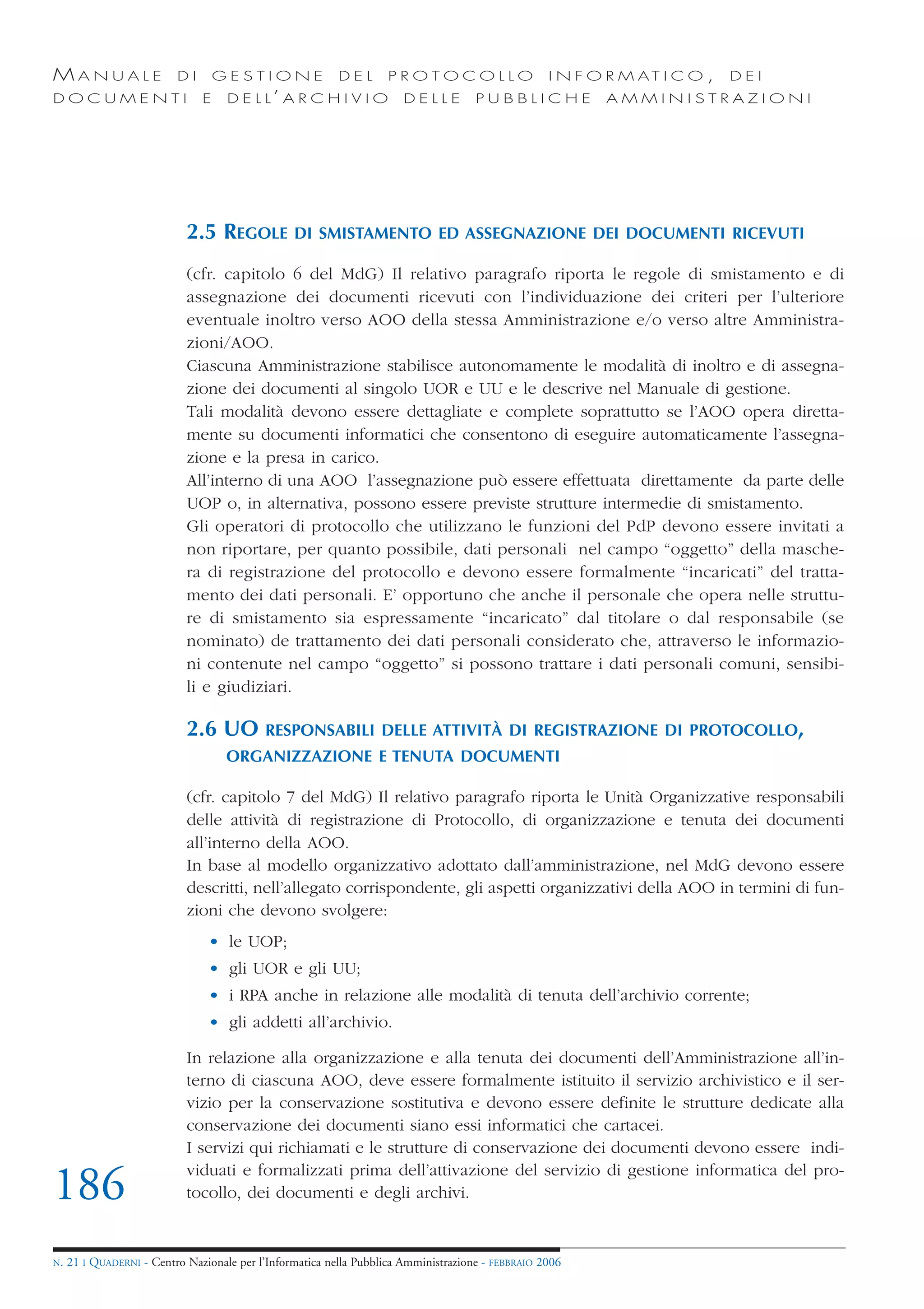 MANUALE                   DI       GESTIONE               DEL       PROTOCOLLO                     I N F O R M AT I C O ,   DEI
DOCUMENTI                      E    D E L L’ A R C H I V I O           DELLE         PUBBLICHE            AMMINISTRAZIONI




                            2.5 REGOLE           DI SMISTAMENTO ED ASSEGNAZIONE DEI DOCUMENTI RICEVUTI

                            (cfr. capitolo 6 del MdG) Il relativo paragrafo riporta le regole di smistamento e di
                            assegnazione dei documenti ricevuti con l’individuazione dei criteri per l’ulteriore
                            eventuale inoltro verso AOO della stessa Amministrazione e/o verso altre Amministra-
                            zioni/AOO.
                            Ciascuna Amministrazione stabilisce autonomamente le modalità di inoltro e di assegna-
                            zione dei documenti al singolo UOR e UU e le descrive nel Manuale di gestione.
                            Tali modalità devono essere dettagliate e complete soprattutto se l’AOO opera diretta-
                            mente su documenti informatici che consentono di eseguire automaticamente l’assegna-
                            zione e la presa in carico.
                            All’interno di una AOO l’assegnazione può essere effettuata direttamente da parte delle
                            UOP o, in alternativa, possono essere previste strutture intermedie di smistamento.
                            Gli operatori di protocollo che utilizzano le funzioni del PdP devono essere invitati a
                            non riportare, per quanto possibile, dati personali nel campo “oggetto” della masche-
                            ra di registrazione del protocollo e devono essere formalmente “incaricati” del tratta-
                            mento dei dati personali. E’ opportuno che anche il personale che opera nelle struttu-
                            re di smistamento sia espressamente “incaricato” dal titolare o dal responsabile (se
                            nominato) de trattamento dei dati personali considerato che, attraverso le informazio-
                            ni contenute nel campo “oggetto” si possono trattare i dati personali comuni, sensibi-
                            li e giudiziari.

                            2.6 UO         RESPONSABILI DELLE ATTIVITÀ DI REGISTRAZIONE DI PROTOCOLLO,
                                    ORGANIZZAZIONE E TENUTA DOCUMENTI

                            (cfr. capitolo 7 del MdG) Il relativo paragrafo riporta le Unità Organizzative responsabili
                            delle attività di registrazione di Protocollo, di organizzazione e tenuta dei documenti
                            all’interno della AOO.
                            In base al modello organizzativo adottato dall’amministrazione, nel MdG devono essere
                            descritti, nell’allegato corrispondente, gli aspetti organizzativi della AOO in termini di fun-
                            zioni che devono svolgere:
                                • le UOP;
                                • gli UOR e gli UU;
                                • i RPA anche in relazione alle modalità di tenuta dell’archivio corrente;
                                • gli addetti all’archivio.

                            In relazione alla organizzazione e alla tenuta dei documenti dell’Amministrazione all’in-
                            terno di ciascuna AOO, deve essere formalmente istituito il servizio archivistico e il ser-
                            vizio per la conservazione sostitutiva e devono essere definite le strutture dedicate alla
                            conservazione dei documenti siano essi informatici che cartacei.
                            I servizi qui richiamati e le strutture di conservazione dei documenti devono essere indi-
                            viduati e formalizzati prima dell’attivazione del servizio di gestione informatica del pro-
186                         tocollo, dei documenti e degli archivi.


N.   21 I QUADERNI - Centro Nazionale per l’Informatica nella Pubblica Amministrazione - FEBBRAIO 2006
 