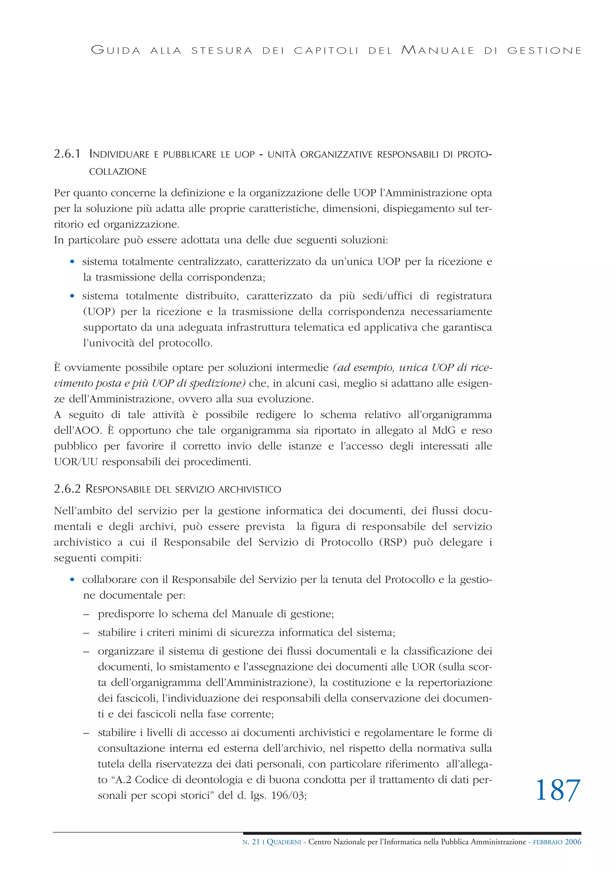 GUIDA        ALLA    STESURA            DEI      CAPITOLI              DEL       MANUALE                 DI     GESTIONE




2.6.1 INDIVIDUARE    E PUBBLICARE LE UOP      -   UNITÀ ORGANIZZATIVE RESPONSABILI DI PROTO-
       COLLAZIONE

Per quanto concerne la definizione e la organizzazione delle UOP l’Amministrazione opta
per la soluzione più adatta alle proprie caratteristiche, dimensioni, dispiegamento sul ter-
ritorio ed organizzazione.
In particolare può essere adottata una delle due seguenti soluzioni:
   • sistema totalmente centralizzato, caratterizzato da un’unica UOP per la ricezione e
     la trasmissione della corrispondenza;
   • sistema totalmente distribuito, caratterizzato da più sedi/uffici di registratura
     (UOP) per la ricezione e la trasmissione della corrispondenza necessariamente
     supportato da una adeguata infrastruttura telematica ed applicativa che garantisca
     l’univocità del protocollo.

È ovviamente possibile optare per soluzioni intermedie (ad esempio, unica UOP di rice-
vimento posta e più UOP di spedizione) che, in alcuni casi, meglio si adattano alle esigen-
ze dell’Amministrazione, ovvero alla sua evoluzione.
A seguito di tale attività è possibile redigere lo schema relativo all’organigramma
dell’AOO. È opportuno che tale organigramma sia riportato in allegato al MdG e reso
pubblico per favorire il corretto invio delle istanze e l’accesso degli interessati alle
UOR/UU responsabili dei procedimenti.

2.6.2 RESPONSABILE   DEL SERVIZIO ARCHIVISTICO

Nell’ambito del servizio per la gestione informatica dei documenti, dei flussi docu-
mentali e degli archivi, può essere prevista la figura di responsabile del servizio
archivistico a cui il Responsabile del Servizio di Protocollo (RSP) può delegare i
seguenti compiti:
   • collaborare con il Responsabile del Servizio per la tenuta del Protocollo e la gestio-
     ne documentale per:
      – predisporre lo schema del Manuale di gestione;
      – stabilire i criteri minimi di sicurezza informatica del sistema;
      – organizzare il sistema di gestione dei flussi documentali e la classificazione dei
        documenti, lo smistamento e l’assegnazione dei documenti alle UOR (sulla scor-
        ta dell’organigramma dell’Amministrazione), la costituzione e la repertoriazione
        dei fascicoli, l’individuazione dei responsabili della conservazione dei documen-
        ti e dei fascicoli nella fase corrente;
      – stabilire i livelli di accesso ai documenti archivistici e regolamentare le forme di
        consultazione interna ed esterna dell’archivio, nel rispetto della normativa sulla
        tutela della riservatezza dei dati personali, con particolare riferimento all’allega-
        to “A.2 Codice di deontologia e di buona condotta per il trattamento di dati per-
        sonali per scopi storici” del d. lgs. 196/03;                                                                         187
                                       N.   21 I QUADERNI - Centro Nazionale per l’Informatica nella Pubblica Amministrazione - FEBBRAIO 2006
 