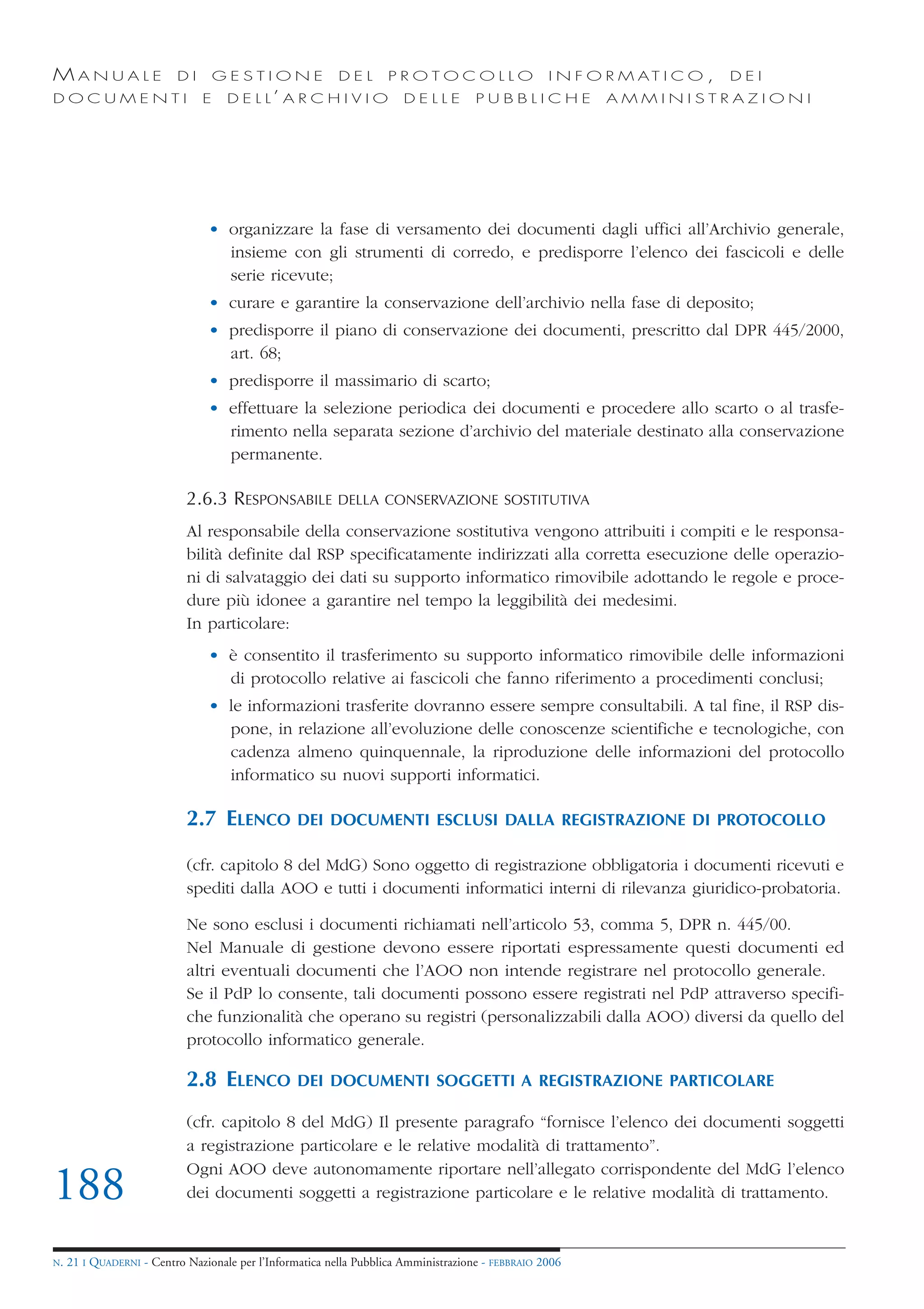 MANUALE                   DI       GESTIONE               DEL       PROTOCOLLO                     I N F O R M AT I C O ,   DEI
DOCUMENTI                      E    D E L L’ A R C H I V I O           DELLE         PUBBLICHE            AMMINISTRAZIONI




                                • organizzare la fase di versamento dei documenti dagli uffici all’Archivio generale,
                                  insieme con gli strumenti di corredo, e predisporre l’elenco dei fascicoli e delle
                                  serie ricevute;
                                • curare e garantire la conservazione dell’archivio nella fase di deposito;
                                • predisporre il piano di conservazione dei documenti, prescritto dal DPR 445/2000,
                                  art. 68;
                                • predisporre il massimario di scarto;
                                • effettuare la selezione periodica dei documenti e procedere allo scarto o al trasfe-
                                  rimento nella separata sezione d’archivio del materiale destinato alla conservazione
                                  permanente.

                            2.6.3 RESPONSABILE            DELLA CONSERVAZIONE SOSTITUTIVA

                            Al responsabile della conservazione sostitutiva vengono attribuiti i compiti e le responsa-
                            bilità definite dal RSP specificatamente indirizzati alla corretta esecuzione delle operazio-
                            ni di salvataggio dei dati su supporto informatico rimovibile adottando le regole e proce-
                            dure più idonee a garantire nel tempo la leggibilità dei medesimi.
                            In particolare:
                                • è consentito il trasferimento su supporto informatico rimovibile delle informazioni
                                  di protocollo relative ai fascicoli che fanno riferimento a procedimenti conclusi;
                                • le informazioni trasferite dovranno essere sempre consultabili. A tal fine, il RSP dis-
                                  pone, in relazione all’evoluzione delle conoscenze scientifiche e tecnologiche, con
                                  cadenza almeno quinquennale, la riproduzione delle informazioni del protocollo
                                  informatico su nuovi supporti informatici.

                            2.7 ELENCO            DEI DOCUMENTI ESCLUSI DALLA REGISTRAZIONE DI PROTOCOLLO

                            (cfr. capitolo 8 del MdG) Sono oggetto di registrazione obbligatoria i documenti ricevuti e
                            spediti dalla AOO e tutti i documenti informatici interni di rilevanza giuridico-probatoria.

                            Ne sono esclusi i documenti richiamati nell’articolo 53, comma 5, DPR n. 445/00.
                            Nel Manuale di gestione devono essere riportati espressamente questi documenti ed
                            altri eventuali documenti che l’AOO non intende registrare nel protocollo generale.
                            Se il PdP lo consente, tali documenti possono essere registrati nel PdP attraverso specifi-
                            che funzionalità che operano su registri (personalizzabili dalla AOO) diversi da quello del
                            protocollo informatico generale.

                            2.8 ELENCO            DEI DOCUMENTI SOGGETTI A REGISTRAZIONE PARTICOLARE

                            (cfr. capitolo 8 del MdG) Il presente paragrafo “fornisce l’elenco dei documenti soggetti
                            a registrazione particolare e le relative modalità di trattamento”.
                            Ogni AOO deve autonomamente riportare nell’allegato corrispondente del MdG l’elenco
188                         dei documenti soggetti a registrazione particolare e le relative modalità di trattamento.


N.   21 I QUADERNI - Centro Nazionale per l’Informatica nella Pubblica Amministrazione - FEBBRAIO 2006
 