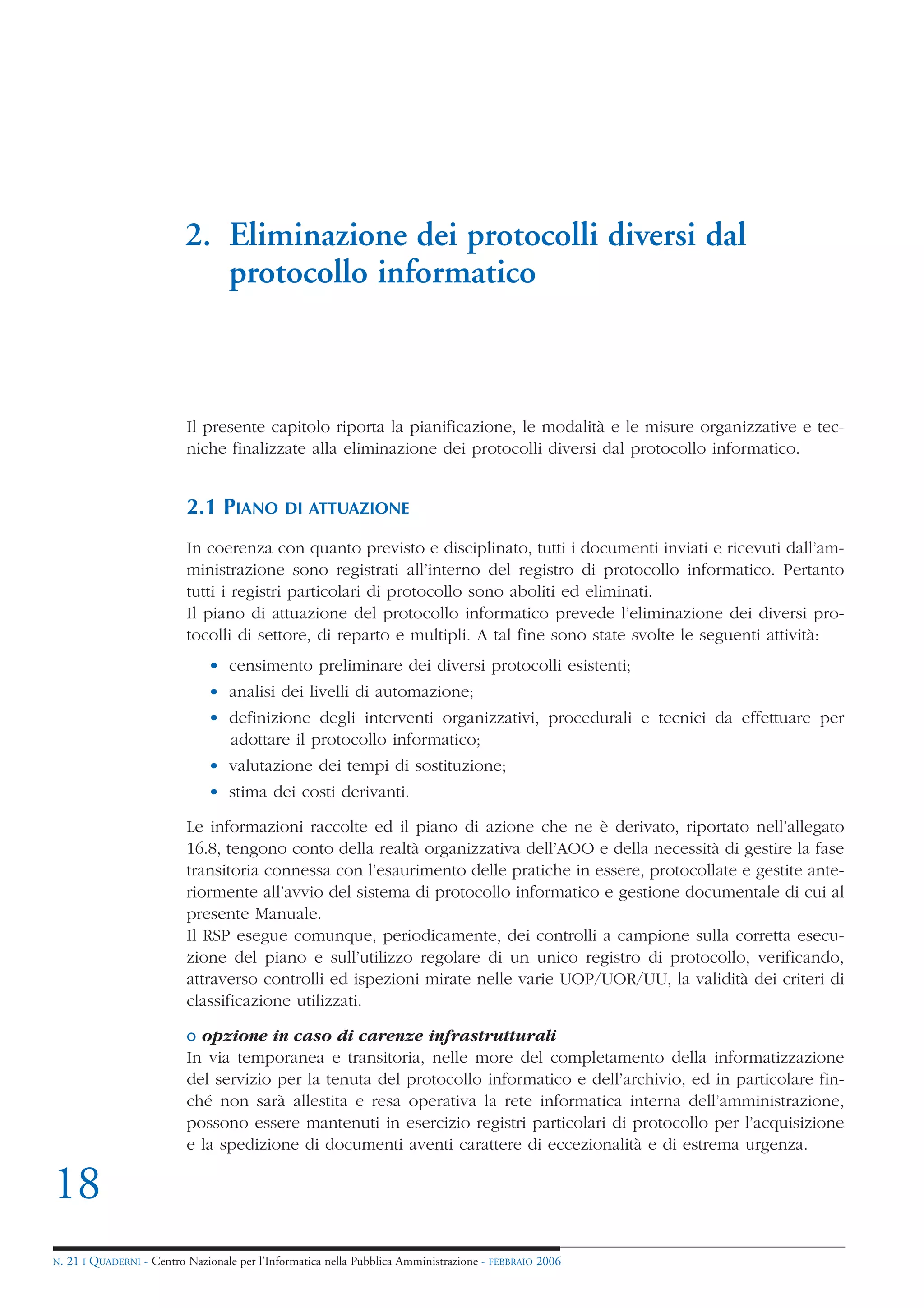 2. Eliminazione dei protocolli diversi dal
                               protocollo informatico



                            Il presente capitolo riporta la pianificazione, le modalità e le misure organizzative e tec-
                            niche finalizzate alla eliminazione dei protocolli diversi dal protocollo informatico.


                            2.1 PIANO          DI ATTUAZIONE

                            In coerenza con quanto previsto e disciplinato, tutti i documenti inviati e ricevuti dall’am-
                            ministrazione sono registrati all’interno del registro di protocollo informatico. Pertanto
                            tutti i registri particolari di protocollo sono aboliti ed eliminati.
                            Il piano di attuazione del protocollo informatico prevede l’eliminazione dei diversi pro-
                            tocolli di settore, di reparto e multipli. A tal fine sono state svolte le seguenti attività:
                                • censimento preliminare dei diversi protocolli esistenti;
                                • analisi dei livelli di automazione;
                                • definizione degli interventi organizzativi, procedurali e tecnici da effettuare per
                                  adottare il protocollo informatico;
                                • valutazione dei tempi di sostituzione;
                                • stima dei costi derivanti.

                            Le informazioni raccolte ed il piano di azione che ne è derivato, riportato nell’allegato
                            16.8, tengono conto della realtà organizzativa dell’AOO e della necessità di gestire la fase
                            transitoria connessa con l’esaurimento delle pratiche in essere, protocollate e gestite ante-
                            riormente all’avvio del sistema di protocollo informatico e gestione documentale di cui al
                            presente Manuale.
                            Il RSP esegue comunque, periodicamente, dei controlli a campione sulla corretta esecu-
                            zione del piano e sull’utilizzo regolare di un unico registro di protocollo, verificando,
                            attraverso controlli ed ispezioni mirate nelle varie UOP/UOR/UU, la validità dei criteri di
                            classificazione utilizzati.

                            o opzione in caso di carenze infrastrutturali
                            In via temporanea e transitoria, nelle more del completamento della informatizzazione
                            del servizio per la tenuta del protocollo informatico e dell’archivio, ed in particolare fin-
                            ché non sarà allestita e resa operativa la rete informatica interna dell’amministrazione,
                            possono essere mantenuti in esercizio registri particolari di protocollo per l’acquisizione
                            e la spedizione di documenti aventi carattere di eccezionalità e di estrema urgenza.

18
N.   21 I QUADERNI - Centro Nazionale per l’Informatica nella Pubblica Amministrazione - FEBBRAIO 2006
 