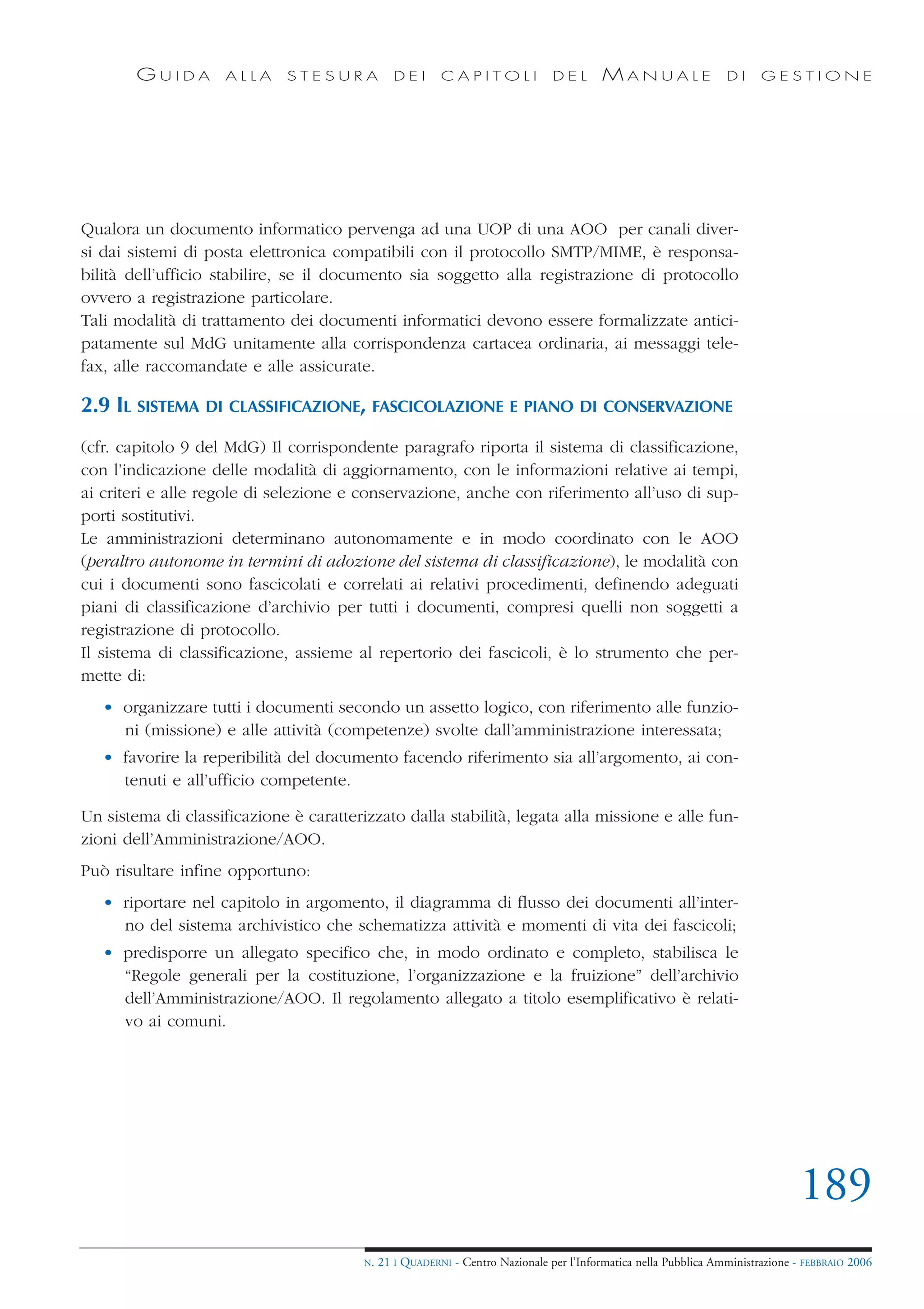 GUIDA        ALLA     STESURA            DEI      CAPITOLI              DEL       MANUALE                 DI     GESTIONE




Qualora un documento informatico pervenga ad una UOP di una AOO per canali diver-
si dai sistemi di posta elettronica compatibili con il protocollo SMTP/MIME, è responsa-
bilità dell’ufficio stabilire, se il documento sia soggetto alla registrazione di protocollo
ovvero a registrazione particolare.
Tali modalità di trattamento dei documenti informatici devono essere formalizzate antici-
patamente sul MdG unitamente alla corrispondenza cartacea ordinaria, ai messaggi tele-
fax, alle raccomandate e alle assicurate.

2.9 IL SISTEMA DI CLASSIFICAZIONE, FASCICOLAZIONE E PIANO DI CONSERVAZIONE
(cfr. capitolo 9 del MdG) Il corrispondente paragrafo riporta il sistema di classificazione,
con l’indicazione delle modalità di aggiornamento, con le informazioni relative ai tempi,
ai criteri e alle regole di selezione e conservazione, anche con riferimento all’uso di sup-
porti sostitutivi.
Le amministrazioni determinano autonomamente e in modo coordinato con le AOO
(peraltro autonome in termini di adozione del sistema di classificazione), le modalità con
cui i documenti sono fascicolati e correlati ai relativi procedimenti, definendo adeguati
piani di classificazione d’archivio per tutti i documenti, compresi quelli non soggetti a
registrazione di protocollo.
Il sistema di classificazione, assieme al repertorio dei fascicoli, è lo strumento che per-
mette di:
   • organizzare tutti i documenti secondo un assetto logico, con riferimento alle funzio-
     ni (missione) e alle attività (competenze) svolte dall’amministrazione interessata;
   • favorire la reperibilità del documento facendo riferimento sia all’argomento, ai con-
     tenuti e all’ufficio competente.

Un sistema di classificazione è caratterizzato dalla stabilità, legata alla missione e alle fun-
zioni dell’Amministrazione/AOO.
Può risultare infine opportuno:
   • riportare nel capitolo in argomento, il diagramma di flusso dei documenti all’inter-
     no del sistema archivistico che schematizza attività e momenti di vita dei fascicoli;
   • predisporre un allegato specifico che, in modo ordinato e completo, stabilisca le
     “Regole generali per la costituzione, l’organizzazione e la fruizione” dell’archivio
     dell’Amministrazione/AOO. Il regolamento allegato a titolo esemplificativo è relati-
     vo ai comuni.




                                                                                                                                189
                                         N.   21 I QUADERNI - Centro Nazionale per l’Informatica nella Pubblica Amministrazione - FEBBRAIO 2006
 