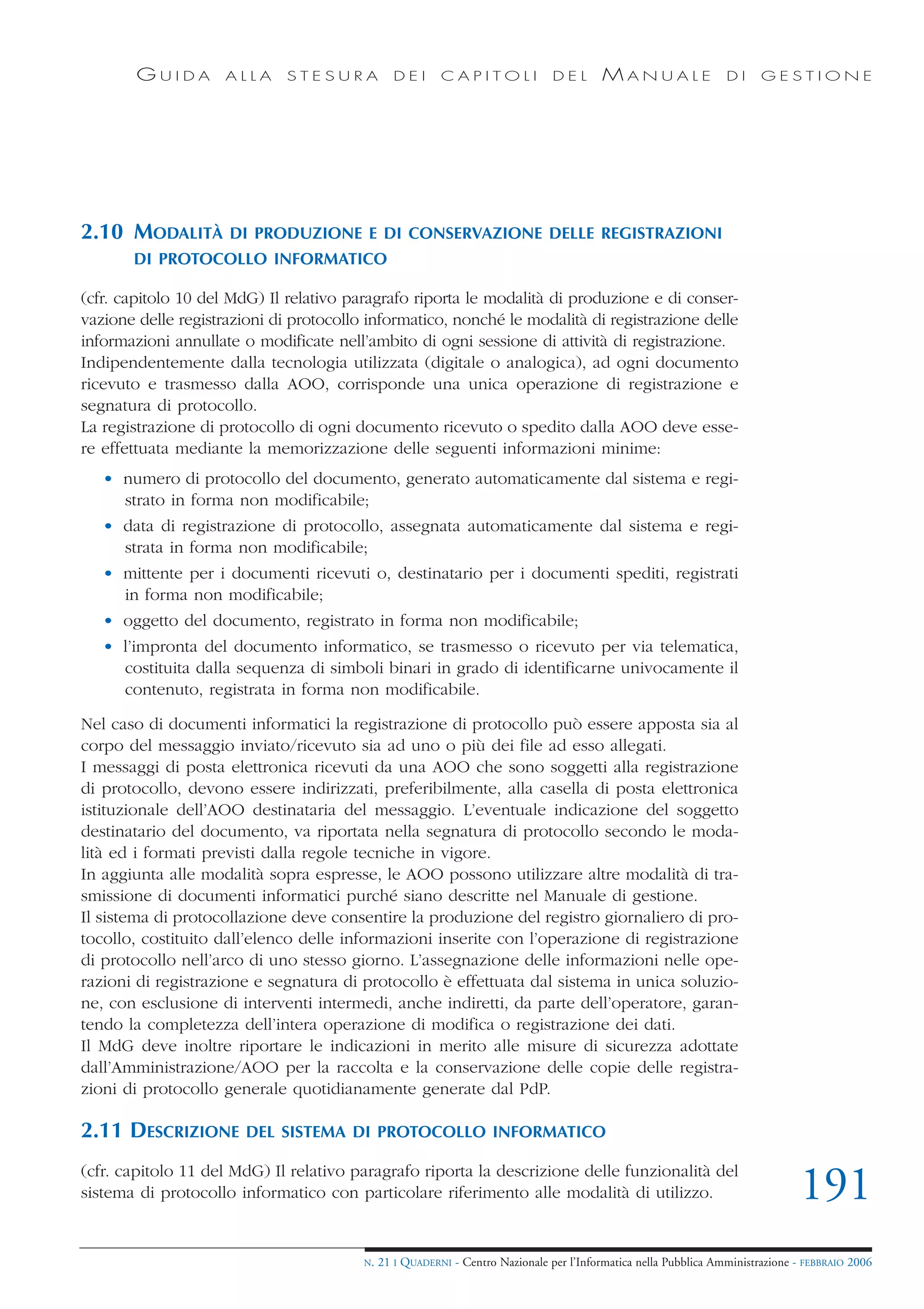 GUIDA        ALLA     STESURA            DEI      CAPITOLI              DEL       MANUALE                 DI     GESTIONE




2.10 MODALITÀ        DI PRODUZIONE E DI CONSERVAZIONE DELLE REGISTRAZIONI
       DI PROTOCOLLO INFORMATICO

(cfr. capitolo 10 del MdG) Il relativo paragrafo riporta le modalità di produzione e di conser-
vazione delle registrazioni di protocollo informatico, nonché le modalità di registrazione delle
informazioni annullate o modificate nell’ambito di ogni sessione di attività di registrazione.
Indipendentemente dalla tecnologia utilizzata (digitale o analogica), ad ogni documento
ricevuto e trasmesso dalla AOO, corrisponde una unica operazione di registrazione e
segnatura di protocollo.
La registrazione di protocollo di ogni documento ricevuto o spedito dalla AOO deve esse-
re effettuata mediante la memorizzazione delle seguenti informazioni minime:
   • numero di protocollo del documento, generato automaticamente dal sistema e regi-
     strato in forma non modificabile;
   • data di registrazione di protocollo, assegnata automaticamente dal sistema e regi-
     strata in forma non modificabile;
   • mittente per i documenti ricevuti o, destinatario per i documenti spediti, registrati
     in forma non modificabile;
   • oggetto del documento, registrato in forma non modificabile;
   • l’impronta del documento informatico, se trasmesso o ricevuto per via telematica,
     costituita dalla sequenza di simboli binari in grado di identificarne univocamente il
     contenuto, registrata in forma non modificabile.

Nel caso di documenti informatici la registrazione di protocollo può essere apposta sia al
corpo del messaggio inviato/ricevuto sia ad uno o più dei file ad esso allegati.
I messaggi di posta elettronica ricevuti da una AOO che sono soggetti alla registrazione
di protocollo, devono essere indirizzati, preferibilmente, alla casella di posta elettronica
istituzionale dell’AOO destinataria del messaggio. L’eventuale indicazione del soggetto
destinatario del documento, va riportata nella segnatura di protocollo secondo le moda-
lità ed i formati previsti dalla regole tecniche in vigore.
In aggiunta alle modalità sopra espresse, le AOO possono utilizzare altre modalità di tra-
smissione di documenti informatici purché siano descritte nel Manuale di gestione.
Il sistema di protocollazione deve consentire la produzione del registro giornaliero di pro-
tocollo, costituito dall’elenco delle informazioni inserite con l’operazione di registrazione
di protocollo nell’arco di uno stesso giorno. L’assegnazione delle informazioni nelle ope-
razioni di registrazione e segnatura di protocollo è effettuata dal sistema in unica soluzio-
ne, con esclusione di interventi intermedi, anche indiretti, da parte dell’operatore, garan-
tendo la completezza dell’intera operazione di modifica o registrazione dei dati.
Il MdG deve inoltre riportare le indicazioni in merito alle misure di sicurezza adottate
dall’Amministrazione/AOO per la raccolta e la conservazione delle copie delle registra-
zioni di protocollo generale quotidianamente generate dal PdP.

2.11 DESCRIZIONE        DEL SISTEMA DI PROTOCOLLO INFORMATICO

(cfr. capitolo 11 del MdG) Il relativo paragrafo riporta la descrizione delle funzionalità del
sistema di protocollo informatico con particolare riferimento alle modalità di utilizzo.                                        191
                                         N.   21 I QUADERNI - Centro Nazionale per l’Informatica nella Pubblica Amministrazione - FEBBRAIO 2006
 