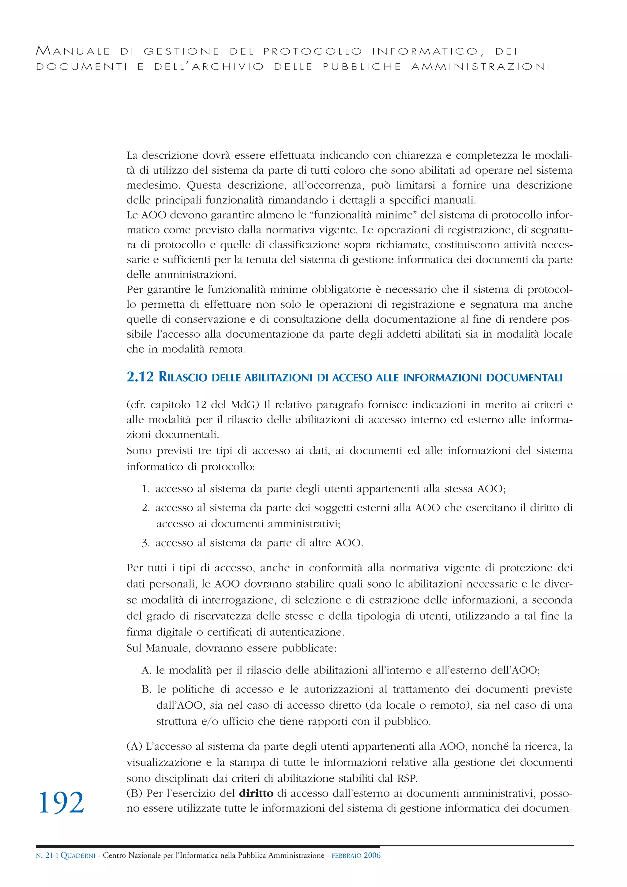 MANUALE                   DI       GESTIONE               DEL       PROTOCOLLO                     I N F O R M AT I C O ,   DEI
DOCUMENTI                      E    D E L L’ A R C H I V I O           DELLE         PUBBLICHE            AMMINISTRAZIONI




                            La descrizione dovrà essere effettuata indicando con chiarezza e completezza le modali-
                            tà di utilizzo del sistema da parte di tutti coloro che sono abilitati ad operare nel sistema
                            medesimo. Questa descrizione, all’occorrenza, può limitarsi a fornire una descrizione
                            delle principali funzionalità rimandando i dettagli a specifici manuali.
                            Le AOO devono garantire almeno le “funzionalità minime” del sistema di protocollo infor-
                            matico come previsto dalla normativa vigente. Le operazioni di registrazione, di segnatu-
                            ra di protocollo e quelle di classificazione sopra richiamate, costituiscono attività neces-
                            sarie e sufficienti per la tenuta del sistema di gestione informatica dei documenti da parte
                            delle amministrazioni.
                            Per garantire le funzionalità minime obbligatorie è necessario che il sistema di protocol-
                            lo permetta di effettuare non solo le operazioni di registrazione e segnatura ma anche
                            quelle di conservazione e di consultazione della documentazione al fine di rendere pos-
                            sibile l’accesso alla documentazione da parte degli addetti abilitati sia in modalità locale
                            che in modalità remota.

                            2.12 RILASCIO DELLE ABILITAZIONI DI ACCESO ALLE INFORMAZIONI DOCUMENTALI
                            (cfr. capitolo 12 del MdG) Il relativo paragrafo fornisce indicazioni in merito ai criteri e
                            alle modalità per il rilascio delle abilitazioni di accesso interno ed esterno alle informa-
                            zioni documentali.
                            Sono previsti tre tipi di accesso ai dati, ai documenti ed alle informazioni del sistema
                            informatico di protocollo:
                                1. accesso al sistema da parte degli utenti appartenenti alla stessa AOO;
                                2. accesso al sistema da parte dei soggetti esterni alla AOO che esercitano il diritto di
                                   accesso ai documenti amministrativi;
                                3. accesso al sistema da parte di altre AOO.

                            Per tutti i tipi di accesso, anche in conformità alla normativa vigente di protezione dei
                            dati personali, le AOO dovranno stabilire quali sono le abilitazioni necessarie e le diver-
                            se modalità di interrogazione, di selezione e di estrazione delle informazioni, a seconda
                            del grado di riservatezza delle stesse e della tipologia di utenti, utilizzando a tal fine la
                            firma digitale o certificati di autenticazione.
                            Sul Manuale, dovranno essere pubblicate:
                                A. le modalità per il rilascio delle abilitazioni all’interno e all’esterno dell’AOO;
                                B. le politiche di accesso e le autorizzazioni al trattamento dei documenti previste
                                   dall’AOO, sia nel caso di accesso diretto (da locale o remoto), sia nel caso di una
                                   struttura e/o ufficio che tiene rapporti con il pubblico.

                            (A) L’accesso al sistema da parte degli utenti appartenenti alla AOO, nonché la ricerca, la
                            visualizzazione e la stampa di tutte le informazioni relative alla gestione dei documenti
                            sono disciplinati dai criteri di abilitazione stabiliti dal RSP.
                            (B) Per l’esercizio del diritto di accesso dall’esterno ai documenti amministrativi, posso-
192                         no essere utilizzate tutte le informazioni del sistema di gestione informatica dei documen-


N.   21 I QUADERNI - Centro Nazionale per l’Informatica nella Pubblica Amministrazione - FEBBRAIO 2006
 