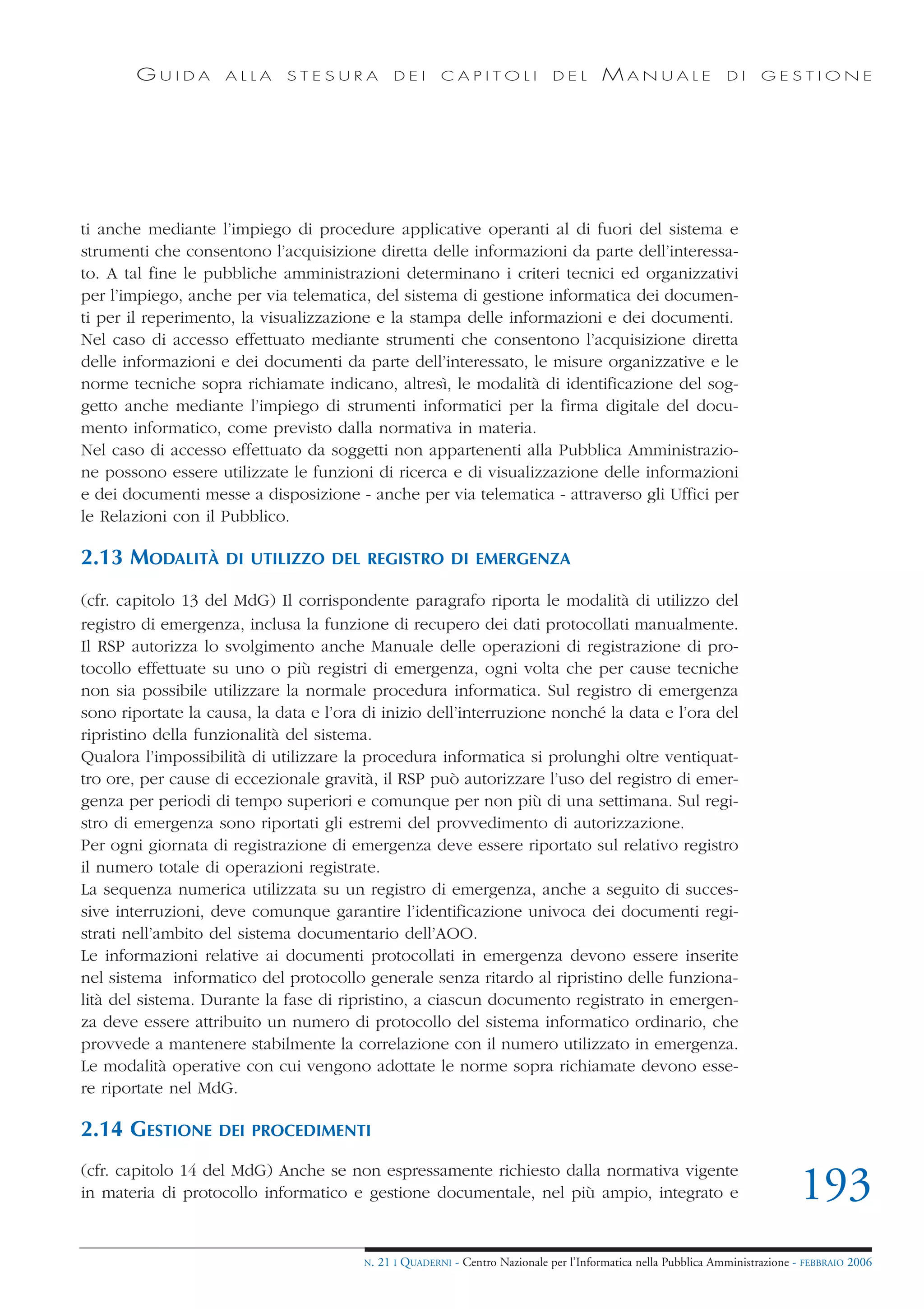 GUIDA       ALLA     STESURA            DEI      CAPITOLI              DEL       MANUALE                 DI     GESTIONE




ti anche mediante l’impiego di procedure applicative operanti al di fuori del sistema e
strumenti che consentono l’acquisizione diretta delle informazioni da parte dell’interessa-
to. A tal fine le pubbliche amministrazioni determinano i criteri tecnici ed organizzativi
per l’impiego, anche per via telematica, del sistema di gestione informatica dei documen-
ti per il reperimento, la visualizzazione e la stampa delle informazioni e dei documenti.
Nel caso di accesso effettuato mediante strumenti che consentono l’acquisizione diretta
delle informazioni e dei documenti da parte dell’interessato, le misure organizzative e le
norme tecniche sopra richiamate indicano, altresì, le modalità di identificazione del sog-
getto anche mediante l’impiego di strumenti informatici per la firma digitale del docu-
mento informatico, come previsto dalla normativa in materia.
Nel caso di accesso effettuato da soggetti non appartenenti alla Pubblica Amministrazio-
ne possono essere utilizzate le funzioni di ricerca e di visualizzazione delle informazioni
e dei documenti messe a disposizione - anche per via telematica - attraverso gli Uffici per
le Relazioni con il Pubblico.

2.13 MODALITÀ       DI UTILIZZO DEL REGISTRO DI EMERGENZA

(cfr. capitolo 13 del MdG) Il corrispondente paragrafo riporta le modalità di utilizzo del
registro di emergenza, inclusa la funzione di recupero dei dati protocollati manualmente.
Il RSP autorizza lo svolgimento anche Manuale delle operazioni di registrazione di pro-
tocollo effettuate su uno o più registri di emergenza, ogni volta che per cause tecniche
non sia possibile utilizzare la normale procedura informatica. Sul registro di emergenza
sono riportate la causa, la data e l’ora di inizio dell’interruzione nonché la data e l’ora del
ripristino della funzionalità del sistema.
Qualora l’impossibilità di utilizzare la procedura informatica si prolunghi oltre ventiquat-
tro ore, per cause di eccezionale gravità, il RSP può autorizzare l’uso del registro di emer-
genza per periodi di tempo superiori e comunque per non più di una settimana. Sul regi-
stro di emergenza sono riportati gli estremi del provvedimento di autorizzazione.
Per ogni giornata di registrazione di emergenza deve essere riportato sul relativo registro
il numero totale di operazioni registrate.
La sequenza numerica utilizzata su un registro di emergenza, anche a seguito di succes-
sive interruzioni, deve comunque garantire l’identificazione univoca dei documenti regi-
strati nell’ambito del sistema documentario dell’AOO.
Le informazioni relative ai documenti protocollati in emergenza devono essere inserite
nel sistema informatico del protocollo generale senza ritardo al ripristino delle funziona-
lità del sistema. Durante la fase di ripristino, a ciascun documento registrato in emergen-
za deve essere attribuito un numero di protocollo del sistema informatico ordinario, che
provvede a mantenere stabilmente la correlazione con il numero utilizzato in emergenza.
Le modalità operative con cui vengono adottate le norme sopra richiamate devono esse-
re riportate nel MdG.

2.14 GESTIONE      DEI PROCEDIMENTI

(cfr. capitolo 14 del MdG) Anche se non espressamente richiesto dalla normativa vigente
in materia di protocollo informatico e gestione documentale, nel più ampio, integrato e                                        193
                                        N.   21 I QUADERNI - Centro Nazionale per l’Informatica nella Pubblica Amministrazione - FEBBRAIO 2006
 