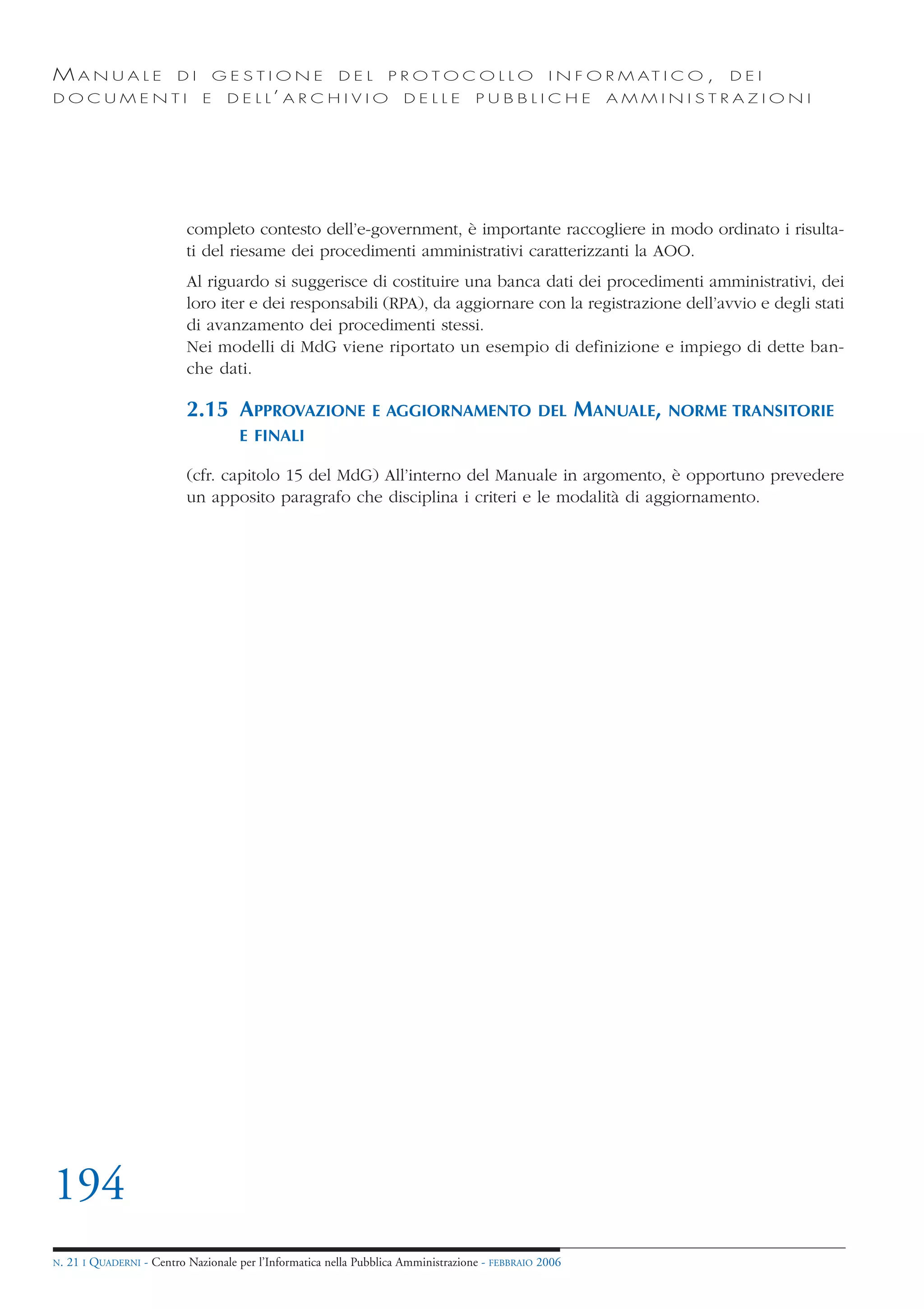 MANUALE                   DI       GESTIONE               DEL       PROTOCOLLO                     I N F O R M AT I C O ,   DEI
DOCUMENTI                      E    D E L L’ A R C H I V I O           DELLE         PUBBLICHE             AMMINISTRAZIONI




                            completo contesto dell’e-government, è importante raccogliere in modo ordinato i risulta-
                            ti del riesame dei procedimenti amministrativi caratterizzanti la AOO.
                            Al riguardo si suggerisce di costituire una banca dati dei procedimenti amministrativi, dei
                            loro iter e dei responsabili (RPA), da aggiornare con la registrazione dell’avvio e degli stati
                            di avanzamento dei procedimenti stessi.
                            Nei modelli di MdG viene riportato un esempio di definizione e impiego di dette ban-
                            che dati.

                            2.15 APPROVAZIONE                   E AGGIORNAMENTO DEL                      MANUALE,   NORME TRANSITORIE
                                      E FINALI

                            (cfr. capitolo 15 del MdG) All’interno del Manuale in argomento, è opportuno prevedere
                            un apposito paragrafo che disciplina i criteri e le modalità di aggiornamento.




194
N.   21 I QUADERNI - Centro Nazionale per l’Informatica nella Pubblica Amministrazione - FEBBRAIO 2006
 