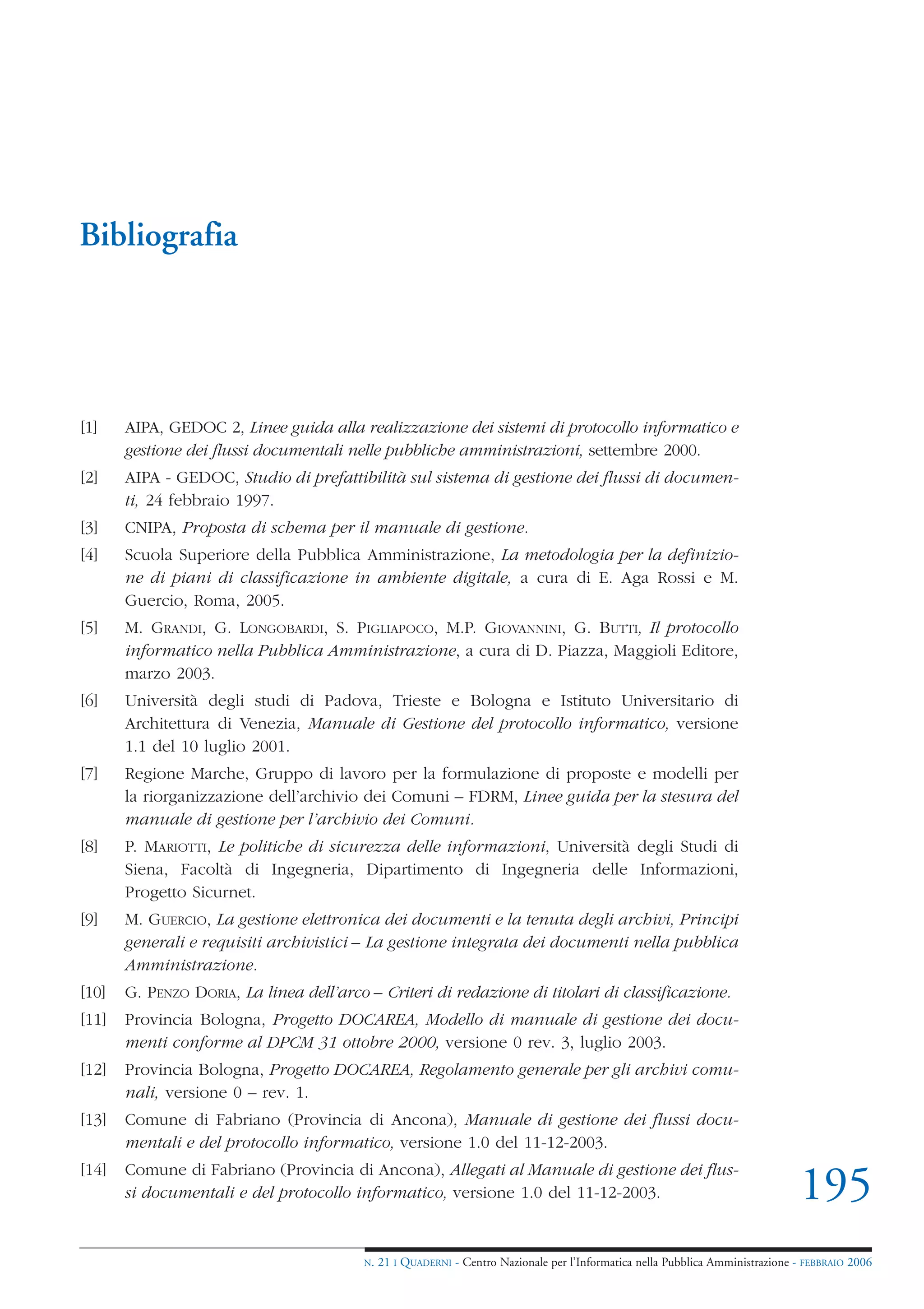 Bibliografia




[1]    AIPA, GEDOC 2, Linee guida alla realizzazione dei sistemi di protocollo informatico e
       gestione dei flussi documentali nelle pubbliche amministrazioni, settembre 2000.
[2]    AIPA - GEDOC, Studio di prefattibilità sul sistema di gestione dei flussi di documen-
       ti, 24 febbraio 1997.
[3]    CNIPA, Proposta di schema per il manuale di gestione.
[4]    Scuola Superiore della Pubblica Amministrazione, La metodologia per la definizio-
       ne di piani di classificazione in ambiente digitale, a cura di E. Aga Rossi e M.
       Guercio, Roma, 2005.
[5]    M. GRANDI, G. LONGOBARDI, S. PIGLIAPOCO, M.P. GIOVANNINI, G. BUTTI, Il protocollo
       informatico nella Pubblica Amministrazione, a cura di D. Piazza, Maggioli Editore,
       marzo 2003.
[6]    Università degli studi di Padova, Trieste e Bologna e Istituto Universitario di
       Architettura di Venezia, Manuale di Gestione del protocollo informatico, versione
       1.1 del 10 luglio 2001.
[7]    Regione Marche, Gruppo di lavoro per la formulazione di proposte e modelli per
       la riorganizzazione dell’archivio dei Comuni – FDRM, Linee guida per la stesura del
       manuale di gestione per l’archivio dei Comuni.
[8]    P. MARIOTTI, Le politiche di sicurezza delle informazioni, Università degli Studi di
       Siena, Facoltà di Ingegneria, Dipartimento di Ingegneria delle Informazioni,
       Progetto Sicurnet.
[9]    M. GUERCIO, La gestione elettronica dei documenti e la tenuta degli archivi, Principi
       generali e requisiti archivistici – La gestione integrata dei documenti nella pubblica
       Amministrazione.
[10]   G. PENZO DORIA, La linea dell’arco – Criteri di redazione di titolari di classificazione.
[11]   Provincia Bologna, Progetto DOCAREA, Modello di manuale di gestione dei docu-
       menti conforme al DPCM 31 ottobre 2000, versione 0 rev. 3, luglio 2003.
[12]   Provincia Bologna, Progetto DOCAREA, Regolamento generale per gli archivi comu-
       nali, versione 0 – rev. 1.
[13]   Comune di Fabriano (Provincia di Ancona), Manuale di gestione dei flussi docu-
       mentali e del protocollo informatico, versione 1.0 del 11-12-2003.
[14]   Comune di Fabriano (Provincia di Ancona), Allegati al Manuale di gestione dei flus-
       si documentali e del protocollo informatico, versione 1.0 del 11-12-2003.                                                 195
                                          N.   21 I QUADERNI - Centro Nazionale per l’Informatica nella Pubblica Amministrazione - FEBBRAIO 2006
 