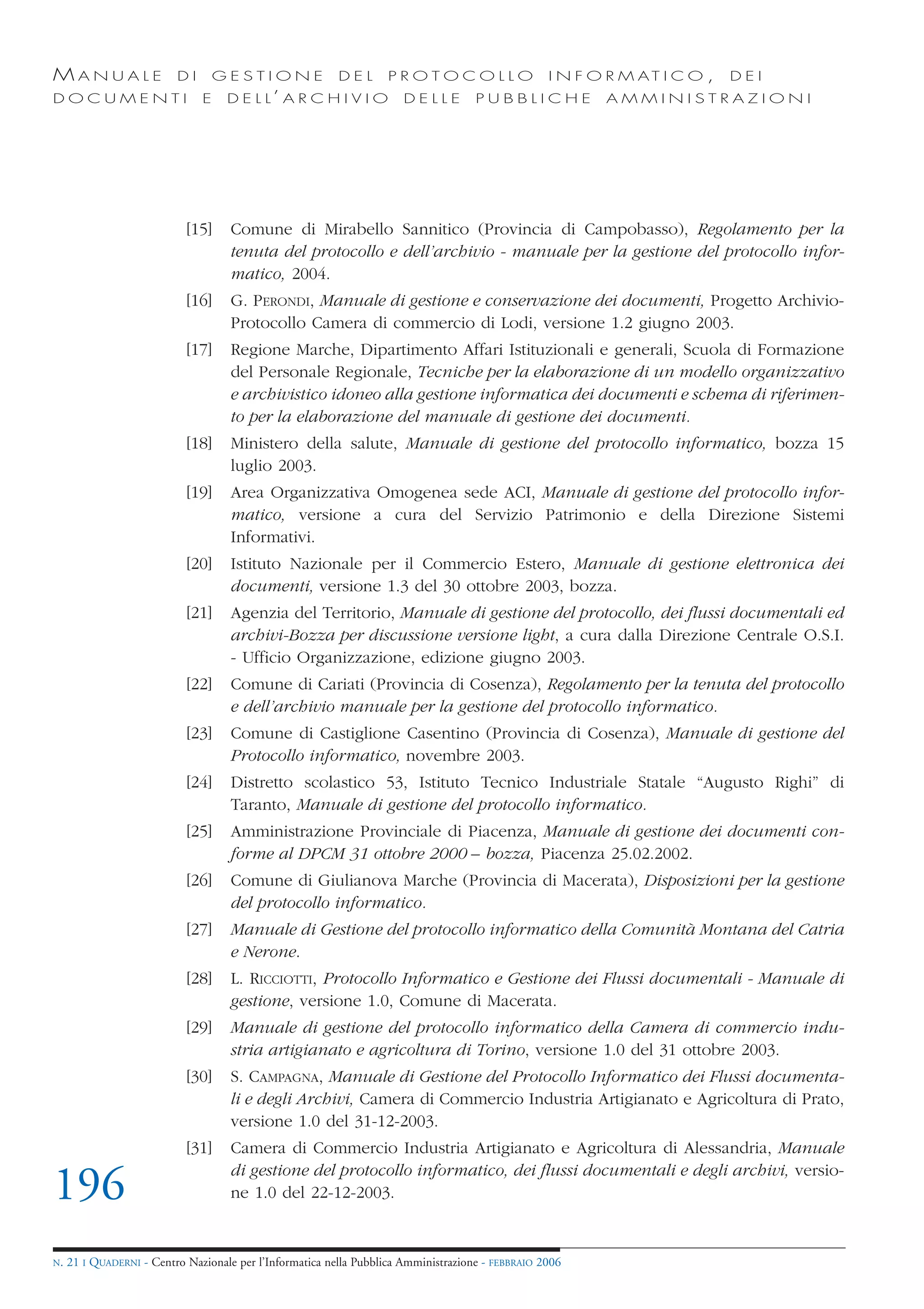 MANUALE                   DI       GESTIONE               DEL       PROTOCOLLO                     I N F O R M AT I C O ,   DEI
DOCUMENTI                      E    D E L L’ A R C H I V I O           DELLE         PUBBLICHE            AMMINISTRAZIONI




                            [15]     Comune di Mirabello Sannitico (Provincia di Campobasso), Regolamento per la
                                     tenuta del protocollo e dell’archivio - manuale per la gestione del protocollo infor-
                                     matico, 2004.
                            [16]     G. PERONDI, Manuale di gestione e conservazione dei documenti, Progetto Archivio-
                                     Protocollo Camera di commercio di Lodi, versione 1.2 giugno 2003.
                            [17]     Regione Marche, Dipartimento Affari Istituzionali e generali, Scuola di Formazione
                                     del Personale Regionale, Tecniche per la elaborazione di un modello organizzativo
                                     e archivistico idoneo alla gestione informatica dei documenti e schema di riferimen-
                                     to per la elaborazione del manuale di gestione dei documenti.
                            [18]     Ministero della salute, Manuale di gestione del protocollo informatico, bozza 15
                                     luglio 2003.
                            [19]     Area Organizzativa Omogenea sede ACI, Manuale di gestione del protocollo infor-
                                     matico, versione a cura del Servizio Patrimonio e della Direzione Sistemi
                                     Informativi.
                            [20]     Istituto Nazionale per il Commercio Estero, Manuale di gestione elettronica dei
                                     documenti, versione 1.3 del 30 ottobre 2003, bozza.
                            [21]     Agenzia del Territorio, Manuale di gestione del protocollo, dei flussi documentali ed
                                     archivi-Bozza per discussione versione light, a cura dalla Direzione Centrale O.S.I.
                                     - Ufficio Organizzazione, edizione giugno 2003.
                            [22]     Comune di Cariati (Provincia di Cosenza), Regolamento per la tenuta del protocollo
                                     e dell’archivio manuale per la gestione del protocollo informatico.
                            [23]     Comune di Castiglione Casentino (Provincia di Cosenza), Manuale di gestione del
                                     Protocollo informatico, novembre 2003.
                            [24]     Distretto scolastico 53, Istituto Tecnico Industriale Statale “Augusto Righi” di
                                     Taranto, Manuale di gestione del protocollo informatico.
                            [25]     Amministrazione Provinciale di Piacenza, Manuale di gestione dei documenti con-
                                     forme al DPCM 31 ottobre 2000 – bozza, Piacenza 25.02.2002.
                            [26]     Comune di Giulianova Marche (Provincia di Macerata), Disposizioni per la gestione
                                     del protocollo informatico.
                            [27]     Manuale di Gestione del protocollo informatico della Comunità Montana del Catria
                                     e Nerone.
                            [28]     L. RICCIOTTI, Protocollo Informatico e Gestione dei Flussi documentali - Manuale di
                                     gestione, versione 1.0, Comune di Macerata.
                            [29]     Manuale di gestione del protocollo informatico della Camera di commercio indu-
                                     stria artigianato e agricoltura di Torino, versione 1.0 del 31 ottobre 2003.
                            [30]     S. CAMPAGNA, Manuale di Gestione del Protocollo Informatico dei Flussi documenta-
                                     li e degli Archivi, Camera di Commercio Industria Artigianato e Agricoltura di Prato,
                                     versione 1.0 del 31-12-2003.
                            [31]     Camera di Commercio Industria Artigianato e Agricoltura di Alessandria, Manuale
                                     di gestione del protocollo informatico, dei flussi documentali e degli archivi, versio-
196                                  ne 1.0 del 22-12-2003.


N.   21 I QUADERNI - Centro Nazionale per l’Informatica nella Pubblica Amministrazione - FEBBRAIO 2006
 