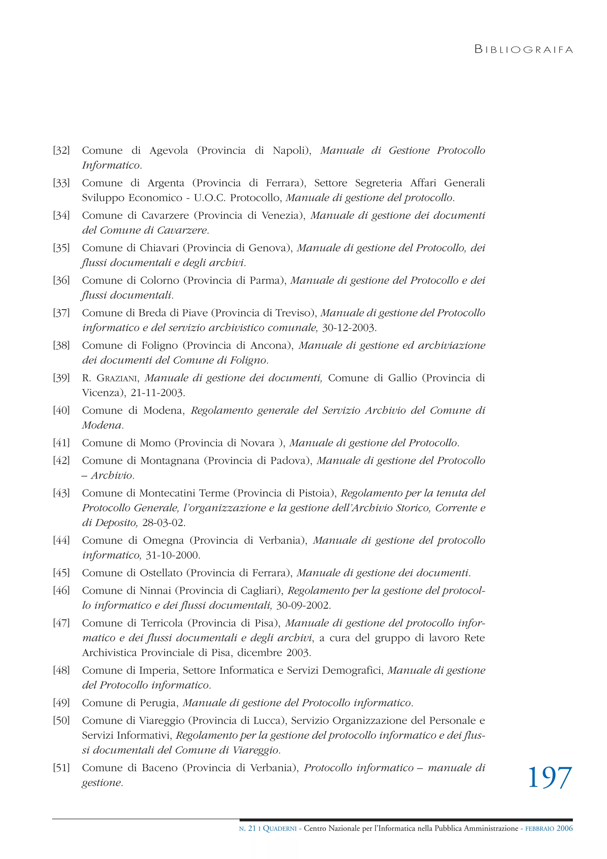 B I B L I O G R A I FA




[32]   Comune di Agevola (Provincia di Napoli), Manuale di Gestione Protocollo
       Informatico.
[33]   Comune di Argenta (Provincia di Ferrara), Settore Segreteria Affari Generali
       Sviluppo Economico - U.O.C. Protocollo, Manuale di gestione del protocollo.
[34]   Comune di Cavarzere (Provincia di Venezia), Manuale di gestione dei documenti
       del Comune di Cavarzere.
[35]   Comune di Chiavari (Provincia di Genova), Manuale di gestione del Protocollo, dei
       flussi documentali e degli archivi.
[36]   Comune di Colorno (Provincia di Parma), Manuale di gestione del Protocollo e dei
       flussi documentali.
[37]   Comune di Breda di Piave (Provincia di Treviso), Manuale di gestione del Protocollo
       informatico e del servizio archivistico comunale, 30-12-2003.
[38]   Comune di Foligno (Provincia di Ancona), Manuale di gestione ed archiviazione
       dei documenti del Comune di Foligno.
[39]   R. GRAZIANI, Manuale di gestione dei documenti, Comune di Gallio (Provincia di
       Vicenza), 21-11-2003.
[40]   Comune di Modena, Regolamento generale del Servizio Archivio del Comune di
       Modena.
[41]   Comune di Momo (Provincia di Novara ), Manuale di gestione del Protocollo.
[42]   Comune di Montagnana (Provincia di Padova), Manuale di gestione del Protocollo
       – Archivio.
[43]   Comune di Montecatini Terme (Provincia di Pistoia), Regolamento per la tenuta del
       Protocollo Generale, l’organizzazione e la gestione dell’Archivio Storico, Corrente e
       di Deposito, 28-03-02.
[44]   Comune di Omegna (Provincia di Verbania), Manuale di gestione del protocollo
       informatico, 31-10-2000.
[45]   Comune di Ostellato (Provincia di Ferrara), Manuale di gestione dei documenti.
[46]   Comune di Ninnai (Provincia di Cagliari), Regolamento per la gestione del protocol-
       lo informatico e dei flussi documentali, 30-09-2002.
[47]   Comune di Terricola (Provincia di Pisa), Manuale di gestione del protocollo infor-
       matico e dei flussi documentali e degli archivi, a cura del gruppo di lavoro Rete
       Archivistica Provinciale di Pisa, dicembre 2003.
[48]   Comune di Imperia, Settore Informatica e Servizi Demografici, Manuale di gestione
       del Protocollo informatico.
[49]   Comune di Perugia, Manuale di gestione del Protocollo informatico.
[50]   Comune di Viareggio (Provincia di Lucca), Servizio Organizzazione del Personale e
       Servizi Informativi, Regolamento per la gestione del protocollo informatico e dei flus-
       si documentali del Comune di Viareggio.
[51]   Comune di Baceno (Provincia di Verbania), Protocollo informatico – manuale di
       gestione.                                                                                                               197
                                        N.   21 I QUADERNI - Centro Nazionale per l’Informatica nella Pubblica Amministrazione - FEBBRAIO 2006
 
