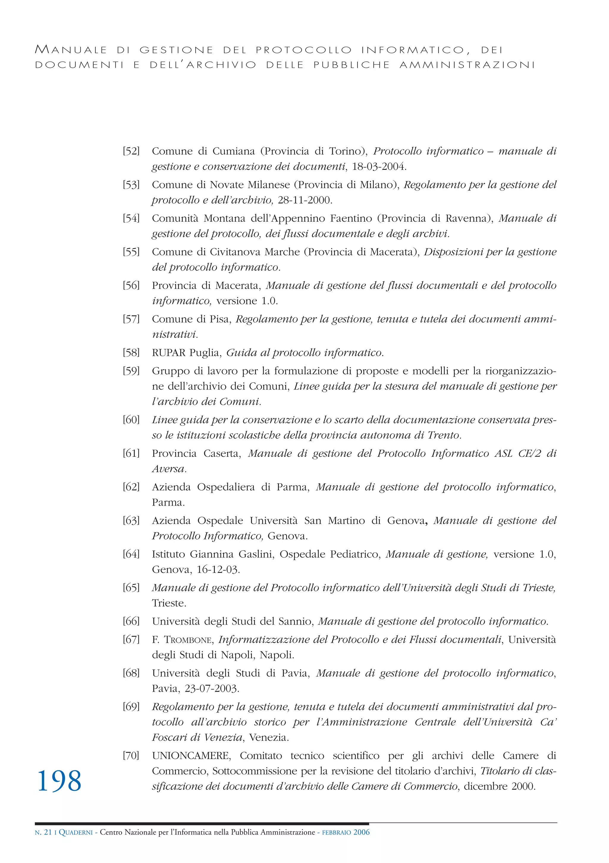 MANUALE                   DI       GESTIONE               DEL       PROTOCOLLO                     I N F O R M AT I C O ,   DEI
DOCUMENTI                      E    D E L L’ A R C H I V I O           DELLE         PUBBLICHE            AMMINISTRAZIONI




                            [52]     Comune di Cumiana (Provincia di Torino), Protocollo informatico – manuale di
                                     gestione e conservazione dei documenti, 18-03-2004.
                            [53]     Comune di Novate Milanese (Provincia di Milano), Regolamento per la gestione del
                                     protocollo e dell’archivio, 28-11-2000.
                            [54]     Comunità Montana dell’Appennino Faentino (Provincia di Ravenna), Manuale di
                                     gestione del protocollo, dei flussi documentale e degli archivi.
                            [55]     Comune di Civitanova Marche (Provincia di Macerata), Disposizioni per la gestione
                                     del protocollo informatico.
                            [56]     Provincia di Macerata, Manuale di gestione del flussi documentali e del protocollo
                                     informatico, versione 1.0.
                            [57]     Comune di Pisa, Regolamento per la gestione, tenuta e tutela dei documenti ammi-
                                     nistrativi.
                            [58]     RUPAR Puglia, Guida al protocollo informatico.
                            [59]     Gruppo di lavoro per la formulazione di proposte e modelli per la riorganizzazio-
                                     ne dell’archivio dei Comuni, Linee guida per la stesura del manuale di gestione per
                                     l’archivio dei Comuni.
                            [60]     Linee guida per la conservazione e lo scarto della documentazione conservata pres-
                                     so le istituzioni scolastiche della provincia autonoma di Trento.
                            [61]     Provincia Caserta, Manuale di gestione del Protocollo Informatico ASL CE/2 di
                                     Aversa.
                            [62]     Azienda Ospedaliera di Parma, Manuale di gestione del protocollo informatico,
                                     Parma.
                            [63]     Azienda Ospedale Università San Martino di Genova, Manuale di gestione del
                                     Protocollo Informatico, Genova.
                            [64]     Istituto Giannina Gaslini, Ospedale Pediatrico, Manuale di gestione, versione 1.0,
                                     Genova, 16-12-03.
                            [65]     Manuale di gestione del Protocollo informatico dell’Università degli Studi di Trieste,
                                     Trieste.
                            [66]     Università degli Studi del Sannio, Manuale di gestione del protocollo informatico.
                            [67]     F. TROMBONE, Informatizzazione del Protocollo e dei Flussi documentali, Università
                                     degli Studi di Napoli, Napoli.
                            [68]     Università degli Studi di Pavia, Manuale di gestione del protocollo informatico,
                                     Pavia, 23-07-2003.
                            [69]     Regolamento per la gestione, tenuta e tutela dei documenti amministrativi dal pro-
                                     tocollo all’archivio storico per l’Amministrazione Centrale dell’Università Ca’
                                     Foscari di Venezia, Venezia.
                            [70]     UNIONCAMERE, Comitato tecnico scientifico per gli archivi delle Camere di
                                     Commercio, Sottocommissione per la revisione del titolario d’archivi, Titolario di clas-
198                                  sificazione dei documenti d’archivio delle Camere di Commercio, dicembre 2000.


N.   21 I QUADERNI - Centro Nazionale per l’Informatica nella Pubblica Amministrazione - FEBBRAIO 2006
 