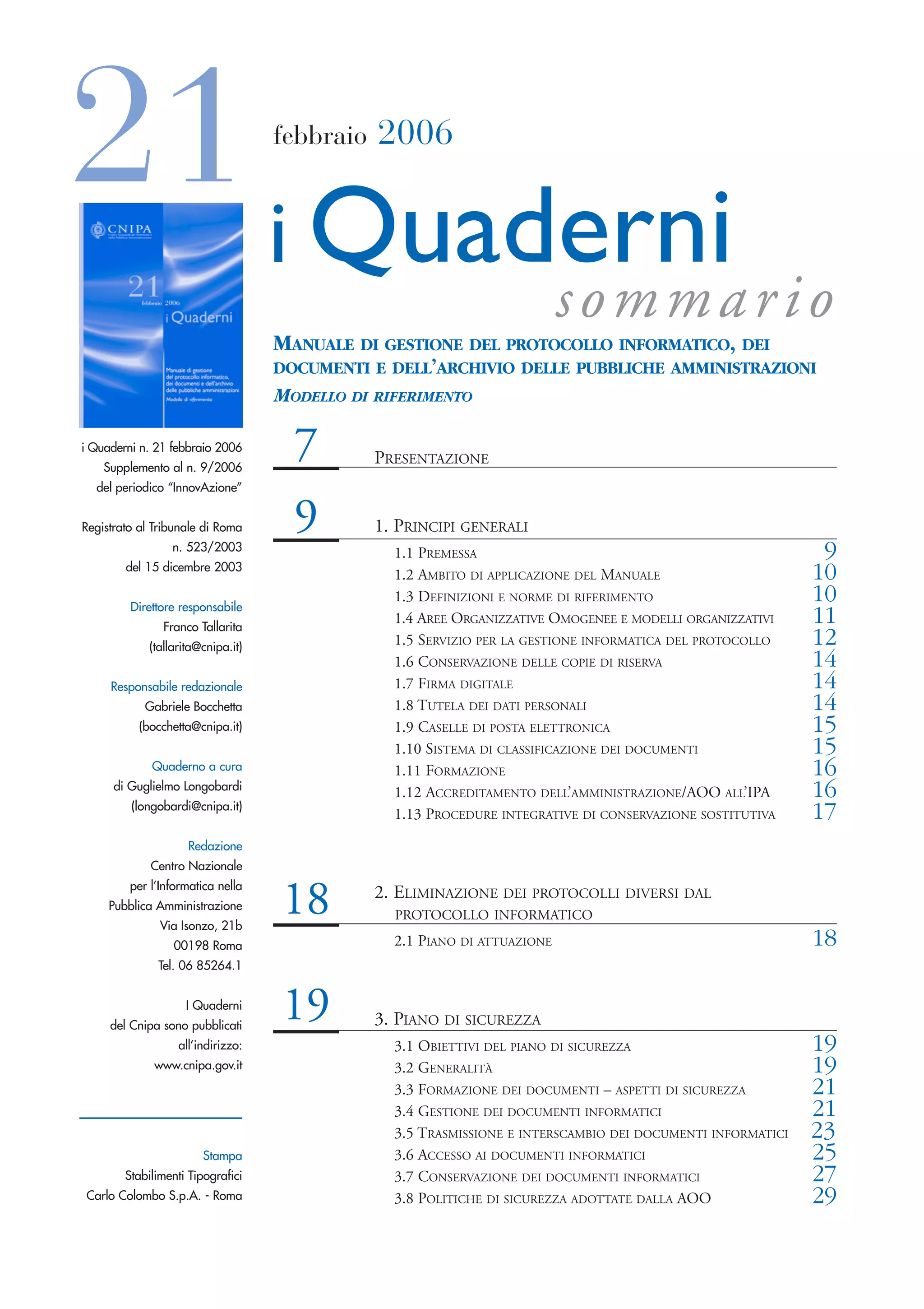 21 i Quaderni                       febbraio   2006




                                                                           sommario
                                    MANUALE DI GESTIONE DEL PROTOCOLLO INFORMATICO, DEI
                                    DOCUMENTI E DELL’ARCHIVIO DELLE PUBBLICHE AMMINISTRAZIONI
                                    MODELLO DI RIFERIMENTO

i Quaderni n. 21 febbraio 2006
    Supplemento al n. 9/2006
                                      7        PRESENTAZIONE
  del periodico “InnovAzione”


Registrato al Tribunale di Roma       9        1. PRINCIPI GENERALI
                 n. 523/2003
                                                 1.1 PREMESSA                                                 9
        del 15 dicembre 2003
                                                 1.2 AMBITO DI APPLICAZIONE DEL MANUALE                      10
         Direttore responsabile
                                                 1.3 DEFINIZIONI E NORME DI RIFERIMENTO                      10
                Franco Tallarita
                                                 1.4 AREE ORGANIZZATIVE OMOGENEE E MODELLI ORGANIZZATIVI     11
             (tallarita@cnipa.it)
                                                 1.5 SERVIZIO PER LA GESTIONE INFORMATICA DEL PROTOCOLLO     12
                                                 1.6 CONSERVAZIONE DELLE COPIE DI RISERVA                    14
     Responsabile redazionale                    1.7 FIRMA DIGITALE                                          14
            Gabriele Bocchetta                   1.8 TUTELA DEI DATI PERSONALI                               14
           (bocchetta@cnipa.it)                  1.9 CASELLE DI POSTA ELETTRONICA                            15
                                                 1.10 SISTEMA DI CLASSIFICAZIONE DEI DOCUMENTI               15
             Quaderno a cura                     1.11 FORMAZIONE                                             16
      di Guglielmo Longobardi
                                                 1.12 ACCREDITAMENTO DELL’AMMINISTRAZIONE/AOO ALL’IPA        16
         (longobardi@cnipa.it)
                                                 1.13 PROCEDURE INTEGRATIVE DI CONSERVAZIONE SOSTITUTIVA     17
                     Redazione
             Centro Nazionale
         per l’Informatica nella
     Pubblica Amministrazione
               Via Isonzo, 21b
                                    18         2. ELIMINAZIONE DEI PROTOCOLLI DIVERSI DAL
                                                 PROTOCOLLO INFORMATICO

                  00198 Roma                     2.1 PIANO DI ATTUAZIONE                                     18
              Tel. 06 85264.1


                    I Quaderni
     del Cnipa sono pubblicati
                                    19         3. PIANO DI SICUREZZA
                   all’indirizzo:                3.1 OBIETTIVI DEL PIANO DI SICUREZZA                        19
              www.cnipa.gov.it                   3.2 GENERALITÀ                                              19
                                                 3.3 FORMAZIONE DEI DOCUMENTI – ASPETTI DI SICUREZZA         21
                                                 3.4 GESTIONE DEI DOCUMENTI INFORMATICI                      21
                                                 3.5 TRASMISSIONE E INTERSCAMBIO DEI DOCUMENTI INFORMATICI   23
                        Stampa                   3.6 ACCESSO AI DOCUMENTI INFORMATICI                        25
        Stabilimenti Tipografici                 3.7 CONSERVAZIONE DEI DOCUMENTI INFORMATICI                 27
Carlo Colombo S.p.A. - Roma                      3.8 POLITICHE DI SICUREZZA ADOTTATE DALLA AOO               29
 