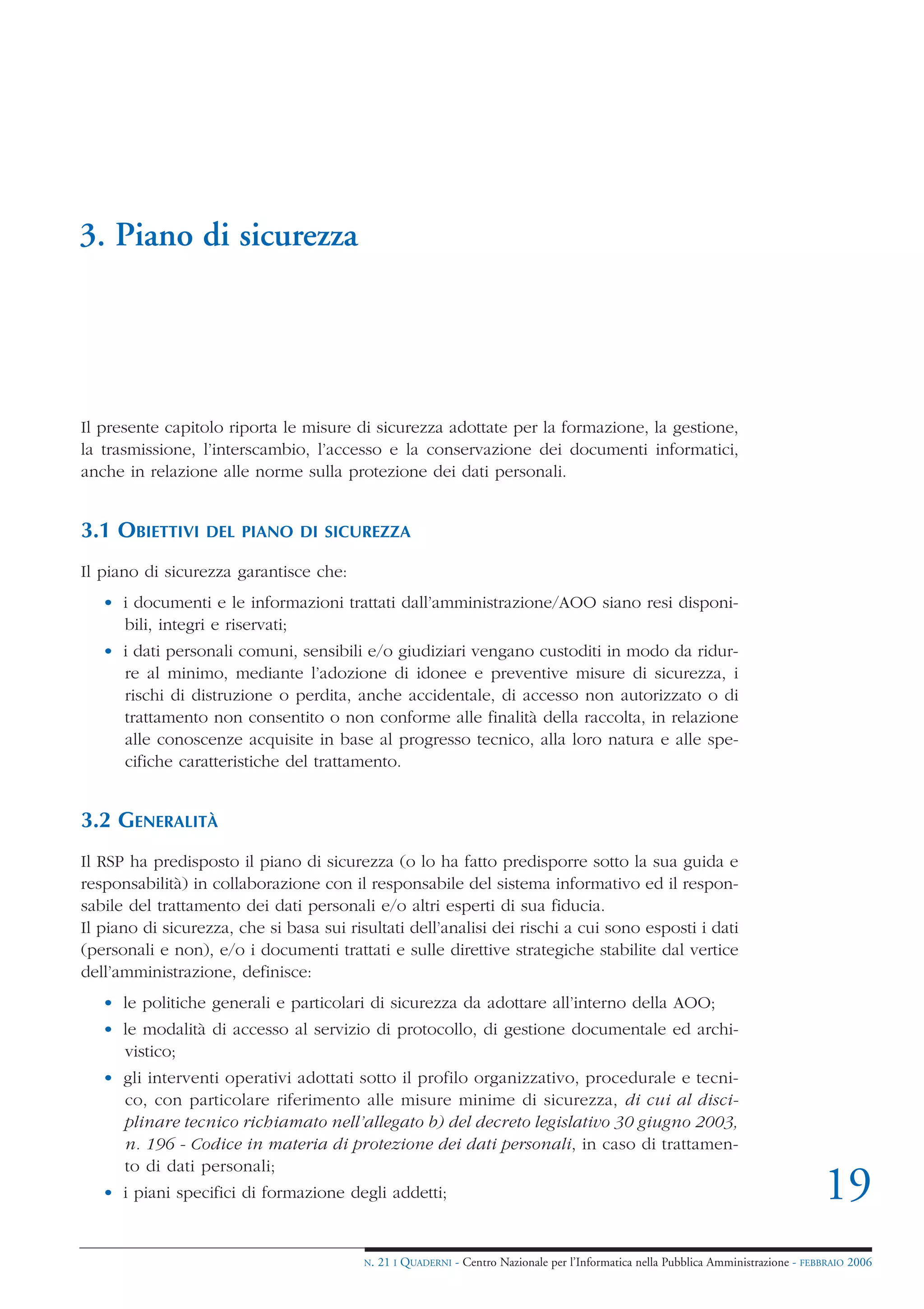 3. Piano di sicurezza




Il presente capitolo riporta le misure di sicurezza adottate per la formazione, la gestione,
la trasmissione, l’interscambio, l’accesso e la conservazione dei documenti informatici,
anche in relazione alle norme sulla protezione dei dati personali.


3.1 OBIETTIVI     DEL PIANO DI SICUREZZA

Il piano di sicurezza garantisce che:
   • i documenti e le informazioni trattati dall’amministrazione/AOO siano resi disponi-
     bili, integri e riservati;
   • i dati personali comuni, sensibili e/o giudiziari vengano custoditi in modo da ridur-
     re al minimo, mediante l’adozione di idonee e preventive misure di sicurezza, i
     rischi di distruzione o perdita, anche accidentale, di accesso non autorizzato o di
     trattamento non consentito o non conforme alle finalità della raccolta, in relazione
     alle conoscenze acquisite in base al progresso tecnico, alla loro natura e alle spe-
     cifiche caratteristiche del trattamento.


3.2 GENERALITÀ
Il RSP ha predisposto il piano di sicurezza (o lo ha fatto predisporre sotto la sua guida e
responsabilità) in collaborazione con il responsabile del sistema informativo ed il respon-
sabile del trattamento dei dati personali e/o altri esperti di sua fiducia.
Il piano di sicurezza, che si basa sui risultati dell’analisi dei rischi a cui sono esposti i dati
(personali e non), e/o i documenti trattati e sulle direttive strategiche stabilite dal vertice
dell’amministrazione, definisce:
   • le politiche generali e particolari di sicurezza da adottare all’interno della AOO;
   • le modalità di accesso al servizio di protocollo, di gestione documentale ed archi-
     vistico;
   • gli interventi operativi adottati sotto il profilo organizzativo, procedurale e tecni-
     co, con particolare riferimento alle misure minime di sicurezza, di cui al disci-
     plinare tecnico richiamato nell’allegato b) del decreto legislativo 30 giugno 2003,
     n. 196 - Codice in materia di protezione dei dati personali, in caso di trattamen-
     to di dati personali;
   • i piani specifici di formazione degli addetti;                                                                                   19
                                          N.   21 I QUADERNI - Centro Nazionale per l’Informatica nella Pubblica Amministrazione - FEBBRAIO 2006
 