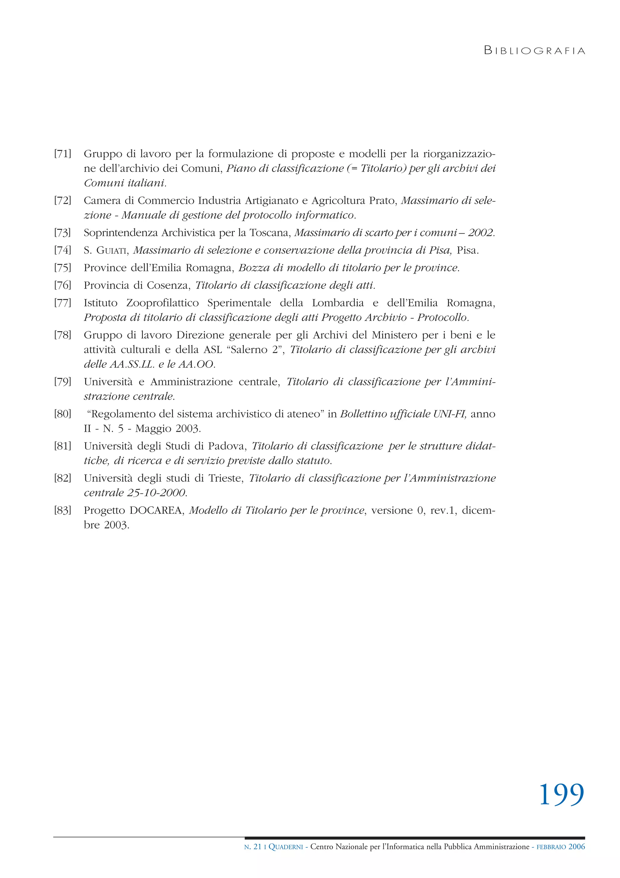 BIBLIOGRAFIA




[71]   Gruppo di lavoro per la formulazione di proposte e modelli per la riorganizzazio-
       ne dell’archivio dei Comuni, Piano di classificazione (= Titolario) per gli archivi dei
       Comuni italiani.
[72]   Camera di Commercio Industria Artigianato e Agricoltura Prato, Massimario di sele-
       zione - Manuale di gestione del protocollo informatico.
[73]   Soprintendenza Archivistica per la Toscana, Massimario di scarto per i comuni – 2002.
[74]   S. GUIATI, Massimario di selezione e conservazione della provincia di Pisa, Pisa.
[75]   Province dell’Emilia Romagna, Bozza di modello di titolario per le province.
[76]   Provincia di Cosenza, Titolario di classificazione degli atti.
[77]   Istituto Zooprofilattico Sperimentale della Lombardia e dell’Emilia Romagna,
       Proposta di titolario di classificazione degli atti Progetto Archivio - Protocollo.
[78]   Gruppo di lavoro Direzione generale per gli Archivi del Ministero per i beni e le
       attività culturali e della ASL “Salerno 2”, Titolario di classificazione per gli archivi
       delle AA.SS.LL. e le AA.OO.
[79]   Università e Amministrazione centrale, Titolario di classificazione per l’Ammini-
       strazione centrale.
[80]    “Regolamento del sistema archivistico di ateneo” in Bollettino ufficiale UNI-FI, anno
       II - N. 5 - Maggio 2003.
[81]   Università degli Studi di Padova, Titolario di classificazione per le strutture didat-
       tiche, di ricerca e di servizio previste dallo statuto.
[82]   Università degli studi di Trieste, Titolario di classificazione per l’Amministrazione
       centrale 25-10-2000.
[83]   Progetto DOCAREA, Modello di Titolario per le province, versione 0, rev.1, dicem-
       bre 2003.




                                                                                                                                199
                                         N.   21 I QUADERNI - Centro Nazionale per l’Informatica nella Pubblica Amministrazione - FEBBRAIO 2006
 