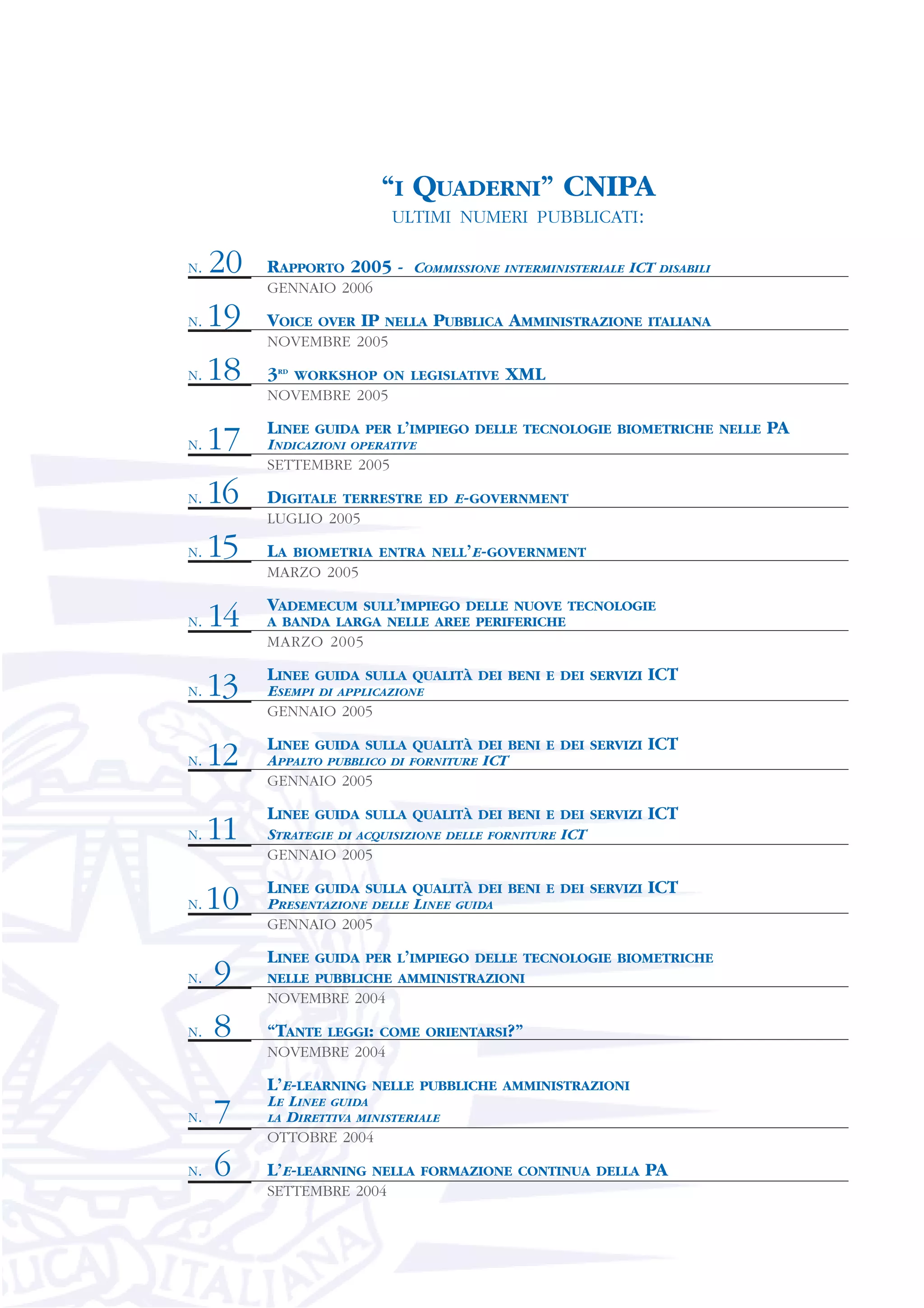 “I QUADERNI” CNIPA
                                 ULTIMI NUMERI PUBBLICATI:

N.   20   RAPPORTO 2005 - COMMISSIONE INTERMINISTERIALE ICT DISABILI
          GENNAIO 2006

N.   19   VOICE      OVER   IP   NELLA   PUBBLICA AMMINISTRAZIONE   ITALIANA
          NOVEMBRE 2005

N.   18   3   RD
                   WORKSHOP ON LEGISLATIVE         XML
          NOVEMBRE 2005

          LINEE      GUIDA PER L’IMPIEGO DELLE TECNOLOGIE BIOMETRICHE NELLE    PA
N.   17   INDICAZIONI OPERATIVE
          SETTEMBRE 2005

N.   16   DIGITALE      TERRESTRE ED E-GOVERNMENT
          LUGLIO 2005

N.   15   LA       BIOMETRIA ENTRA NELL’E-GOVERNMENT
          MARZO 2005

          VADEMECUM  SULL’IMPIEGO DELLE NUOVE TECNOLOGIE
N.   14   A BANDA LARGA NELLE AREE PERIFERICHE
          MARZO 2005

          LINEE      GUIDA SULLA QUALITÀ DEI BENI E DEI SERVIZI     ICT
N.   13   ESEMPI DI APPLICAZIONE
          GENNAIO 2005

          LINEE      GUIDA SULLA QUALITÀ DEI BENI E DEI SERVIZI     ICT
N.   12   APPALTO PUBBLICO       DI FORNITURE   ICT
          GENNAIO 2005

          LINEE      GUIDA SULLA QUALITÀ DEI BENI E DEI SERVIZI     ICT
N.   11   STRATEGIE DI ACQUISIZIONE       DELLE FORNITURE   ICT
          GENNAIO 2005

          LINEE      GUIDA SULLA QUALITÀ DEI BENI E DEI SERVIZI     ICT
N.   10   PRESENTAZIONE DELLE LINEE        GUIDA
          GENNAIO 2005

          LINEE GUIDA PER L’IMPIEGO DELLE TECNOLOGIE BIOMETRICHE
N.   9    NELLE PUBBLICHE AMMINISTRAZIONI
          NOVEMBRE 2004

N.   8    “TANTE      LEGGI: COME ORIENTARSI?”
          NOVEMBRE 2004

          L’E-LEARNING       NELLE PUBBLICHE AMMINISTRAZIONI
          LE LINEE GUIDA
N.   7    LA DIRETTIVA MINISTERIALE
          OTTOBRE 2004

N.   6    L’E-LEARNING       NELLA FORMAZIONE CONTINUA DELLA        PA
          SETTEMBRE 2004
 
