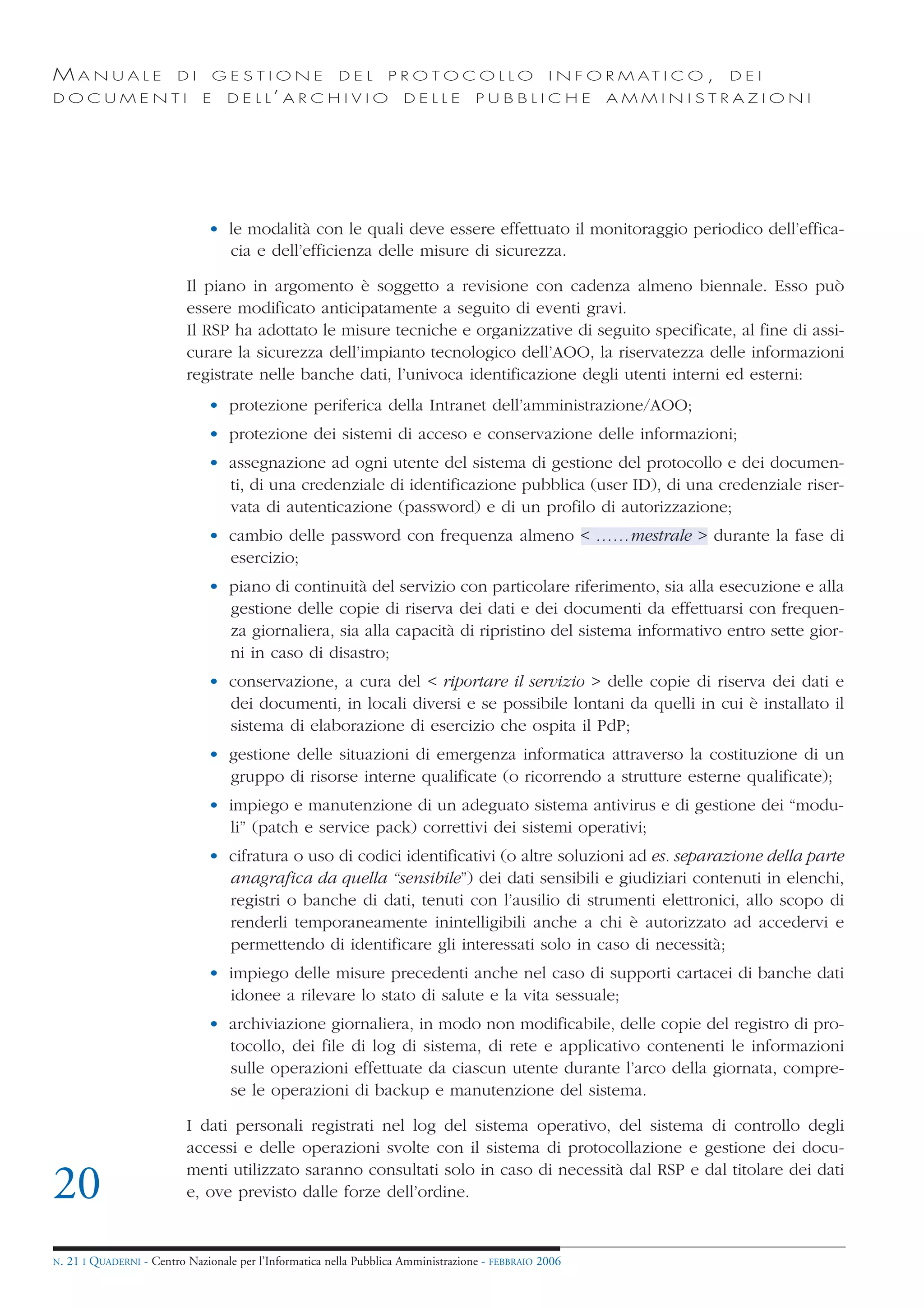 MANUALE                   DI       GESTIONE               DEL       PROTOCOLLO                     I N F O R M AT I C O ,   DEI
DOCUMENTI                      E    D E L L’ A R C H I V I O           DELLE         PUBBLICHE            AMMINISTRAZIONI




                                • le modalità con le quali deve essere effettuato il monitoraggio periodico dell’effica-
                                  cia e dell’efficienza delle misure di sicurezza.

                            Il piano in argomento è soggetto a revisione con cadenza almeno biennale. Esso può
                            essere modificato anticipatamente a seguito di eventi gravi.
                            Il RSP ha adottato le misure tecniche e organizzative di seguito specificate, al fine di assi-
                            curare la sicurezza dell’impianto tecnologico dell’AOO, la riservatezza delle informazioni
                            registrate nelle banche dati, l’univoca identificazione degli utenti interni ed esterni:
                                • protezione periferica della Intranet dell’amministrazione/AOO;
                                • protezione dei sistemi di acceso e conservazione delle informazioni;
                                • assegnazione ad ogni utente del sistema di gestione del protocollo e dei documen-
                                  ti, di una credenziale di identificazione pubblica (user ID), di una credenziale riser-
                                  vata di autenticazione (password) e di un profilo di autorizzazione;
                                • cambio delle password con frequenza almeno < ……mestrale > durante la fase di
                                  esercizio;
                                • piano di continuità del servizio con particolare riferimento, sia alla esecuzione e alla
                                  gestione delle copie di riserva dei dati e dei documenti da effettuarsi con frequen-
                                  za giornaliera, sia alla capacità di ripristino del sistema informativo entro sette gior-
                                  ni in caso di disastro;
                                • conservazione, a cura del < riportare il servizio > delle copie di riserva dei dati e
                                  dei documenti, in locali diversi e se possibile lontani da quelli in cui è installato il
                                  sistema di elaborazione di esercizio che ospita il PdP;
                                • gestione delle situazioni di emergenza informatica attraverso la costituzione di un
                                  gruppo di risorse interne qualificate (o ricorrendo a strutture esterne qualificate);
                                • impiego e manutenzione di un adeguato sistema antivirus e di gestione dei “modu-
                                  li” (patch e service pack) correttivi dei sistemi operativi;
                                • cifratura o uso di codici identificativi (o altre soluzioni ad es. separazione della parte
                                  anagrafica da quella “sensibile”) dei dati sensibili e giudiziari contenuti in elenchi,
                                  registri o banche di dati, tenuti con l’ausilio di strumenti elettronici, allo scopo di
                                  renderli temporaneamente inintelligibili anche a chi è autorizzato ad accedervi e
                                  permettendo di identificare gli interessati solo in caso di necessità;
                                • impiego delle misure precedenti anche nel caso di supporti cartacei di banche dati
                                  idonee a rilevare lo stato di salute e la vita sessuale;
                                • archiviazione giornaliera, in modo non modificabile, delle copie del registro di pro-
                                  tocollo, dei file di log di sistema, di rete e applicativo contenenti le informazioni
                                  sulle operazioni effettuate da ciascun utente durante l’arco della giornata, compre-
                                  se le operazioni di backup e manutenzione del sistema.

                            I dati personali registrati nel log del sistema operativo, del sistema di controllo degli
                            accessi e delle operazioni svolte con il sistema di protocollazione e gestione dei docu-
                            menti utilizzato saranno consultati solo in caso di necessità dal RSP e dal titolare dei dati
20                          e, ove previsto dalle forze dell’ordine.


N.   21 I QUADERNI - Centro Nazionale per l’Informatica nella Pubblica Amministrazione - FEBBRAIO 2006
 