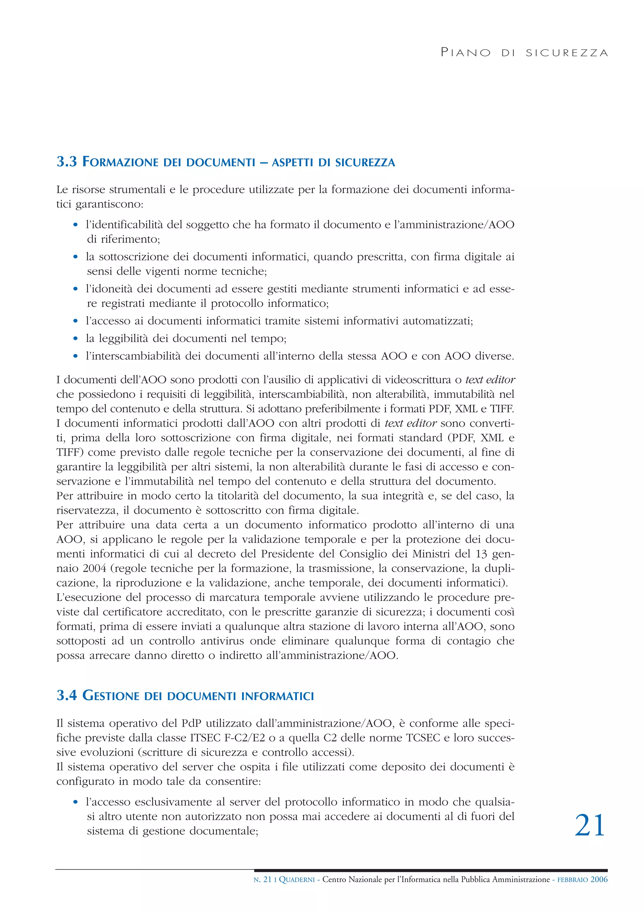 PIANO             DI    SICUREZZA




3.3 FORMAZIONE        DEI DOCUMENTI        – ASPETTI         DI SICUREZZA

Le risorse strumentali e le procedure utilizzate per la formazione dei documenti informa-
tici garantiscono:
   • l’identificabilità del soggetto che ha formato il documento e l’amministrazione/AOO
     di riferimento;
   • la sottoscrizione dei documenti informatici, quando prescritta, con firma digitale ai
     sensi delle vigenti norme tecniche;
   • l’idoneità dei documenti ad essere gestiti mediante strumenti informatici e ad esse-
     re registrati mediante il protocollo informatico;
   • l’accesso ai documenti informatici tramite sistemi informativi automatizzati;
   • la leggibilità dei documenti nel tempo;
   • l’interscambiabilità dei documenti all’interno della stessa AOO e con AOO diverse.
I documenti dell’AOO sono prodotti con l’ausilio di applicativi di videoscrittura o text editor
che possiedono i requisiti di leggibilità, interscambiabilità, non alterabilità, immutabilità nel
tempo del contenuto e della struttura. Si adottano preferibilmente i formati PDF, XML e TIFF.
I documenti informatici prodotti dall’AOO con altri prodotti di text editor sono converti-
ti, prima della loro sottoscrizione con firma digitale, nei formati standard (PDF, XML e
TIFF) come previsto dalle regole tecniche per la conservazione dei documenti, al fine di
garantire la leggibilità per altri sistemi, la non alterabilità durante le fasi di accesso e con-
servazione e l’immutabilità nel tempo del contenuto e della struttura del documento.
Per attribuire in modo certo la titolarità del documento, la sua integrità e, se del caso, la
riservatezza, il documento è sottoscritto con firma digitale.
Per attribuire una data certa a un documento informatico prodotto all’interno di una
AOO, si applicano le regole per la validazione temporale e per la protezione dei docu-
menti informatici di cui al decreto del Presidente del Consiglio dei Ministri del 13 gen-
naio 2004 (regole tecniche per la formazione, la trasmissione, la conservazione, la dupli-
cazione, la riproduzione e la validazione, anche temporale, dei documenti informatici).
L’esecuzione del processo di marcatura temporale avviene utilizzando le procedure pre-
viste dal certificatore accreditato, con le prescritte garanzie di sicurezza; i documenti così
formati, prima di essere inviati a qualunque altra stazione di lavoro interna all’AOO, sono
sottoposti ad un controllo antivirus onde eliminare qualunque forma di contagio che
possa arrecare danno diretto o indiretto all’amministrazione/AOO.


3.4 GESTIONE      DEI DOCUMENTI INFORMATICI

Il sistema operativo del PdP utilizzato dall’amministrazione/AOO, è conforme alle speci-
fiche previste dalla classe ITSEC F-C2/E2 o a quella C2 delle norme TCSEC e loro succes-
sive evoluzioni (scritture di sicurezza e controllo accessi).
Il sistema operativo del server che ospita i file utilizzati come deposito dei documenti è
configurato in modo tale da consentire:
   • l’accesso esclusivamente al server del protocollo informatico in modo che qualsia-
     si altro utente non autorizzato non possa mai accedere ai documenti al di fuori del
     sistema di gestione documentale;                                                                                                21
                                         N.   21 I QUADERNI - Centro Nazionale per l’Informatica nella Pubblica Amministrazione - FEBBRAIO 2006
 