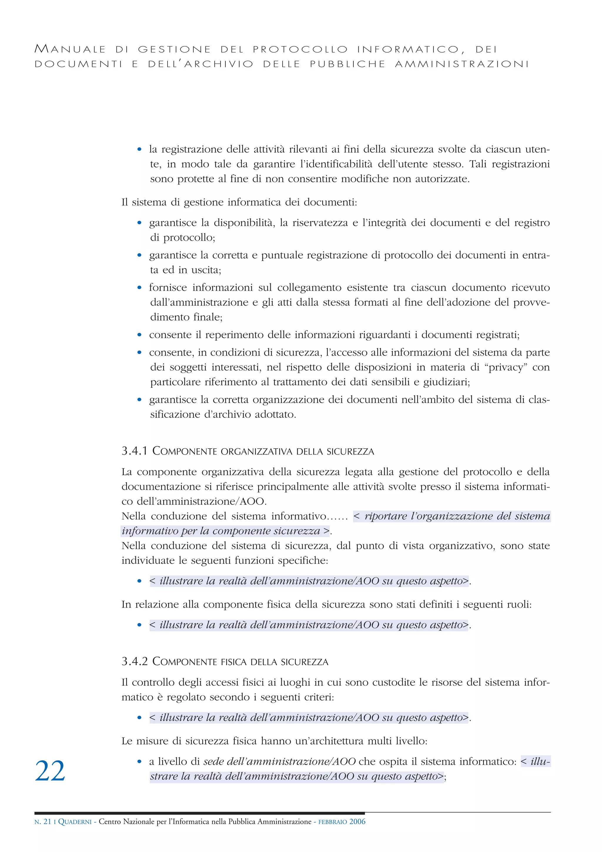 MANUALE                   DI       GESTIONE               DEL       PROTOCOLLO                     I N F O R M AT I C O ,   DEI
DOCUMENTI                      E    D E L L’ A R C H I V I O           DELLE         PUBBLICHE            AMMINISTRAZIONI




                                • la registrazione delle attività rilevanti ai fini della sicurezza svolte da ciascun uten-
                                  te, in modo tale da garantire l’identificabilità dell’utente stesso. Tali registrazioni
                                  sono protette al fine di non consentire modifiche non autorizzate.

                            Il sistema di gestione informatica dei documenti:
                                • garantisce la disponibilità, la riservatezza e l’integrità dei documenti e del registro
                                  di protocollo;
                                • garantisce la corretta e puntuale registrazione di protocollo dei documenti in entra-
                                  ta ed in uscita;
                                • fornisce informazioni sul collegamento esistente tra ciascun documento ricevuto
                                  dall’amministrazione e gli atti dalla stessa formati al fine dell’adozione del provve-
                                  dimento finale;
                                • consente il reperimento delle informazioni riguardanti i documenti registrati;
                                • consente, in condizioni di sicurezza, l’accesso alle informazioni del sistema da parte
                                  dei soggetti interessati, nel rispetto delle disposizioni in materia di “privacy” con
                                  particolare riferimento al trattamento dei dati sensibili e giudiziari;
                                • garantisce la corretta organizzazione dei documenti nell’ambito del sistema di clas-
                                  sificazione d’archivio adottato.


                            3.4.1 COMPONENTE              ORGANIZZATIVA DELLA SICUREZZA

                            La componente organizzativa della sicurezza legata alla gestione del protocollo e della
                            documentazione si riferisce principalmente alle attività svolte presso il sistema informati-
                            co dell’amministrazione/AOO.
                            Nella conduzione del sistema informativo…… < riportare l’organizzazione del sistema
                            informativo per la componente sicurezza >.
                            Nella conduzione del sistema di sicurezza, dal punto di vista organizzativo, sono state
                            individuate le seguenti funzioni specifiche:
                                • < illustrare la realtà dell’amministrazione/AOO su questo aspetto>.

                            In relazione alla componente fisica della sicurezza sono stati definiti i seguenti ruoli:
                                • < illustrare la realtà dell’amministrazione/AOO su questo aspetto>.


                            3.4.2 COMPONENTE              FISICA DELLA SICUREZZA

                            Il controllo degli accessi fisici ai luoghi in cui sono custodite le risorse del sistema infor-
                            matico è regolato secondo i seguenti criteri:
                                • < illustrare la realtà dell’amministrazione/AOO su questo aspetto>.

                            Le misure di sicurezza fisica hanno un’architettura multi livello:
                                • a livello di sede dell’amministrazione/AOO che ospita il sistema informatico: < illu-
22                                strare la realtà dell’amministrazione/AOO su questo aspetto>;


N.   21 I QUADERNI - Centro Nazionale per l’Informatica nella Pubblica Amministrazione - FEBBRAIO 2006
 