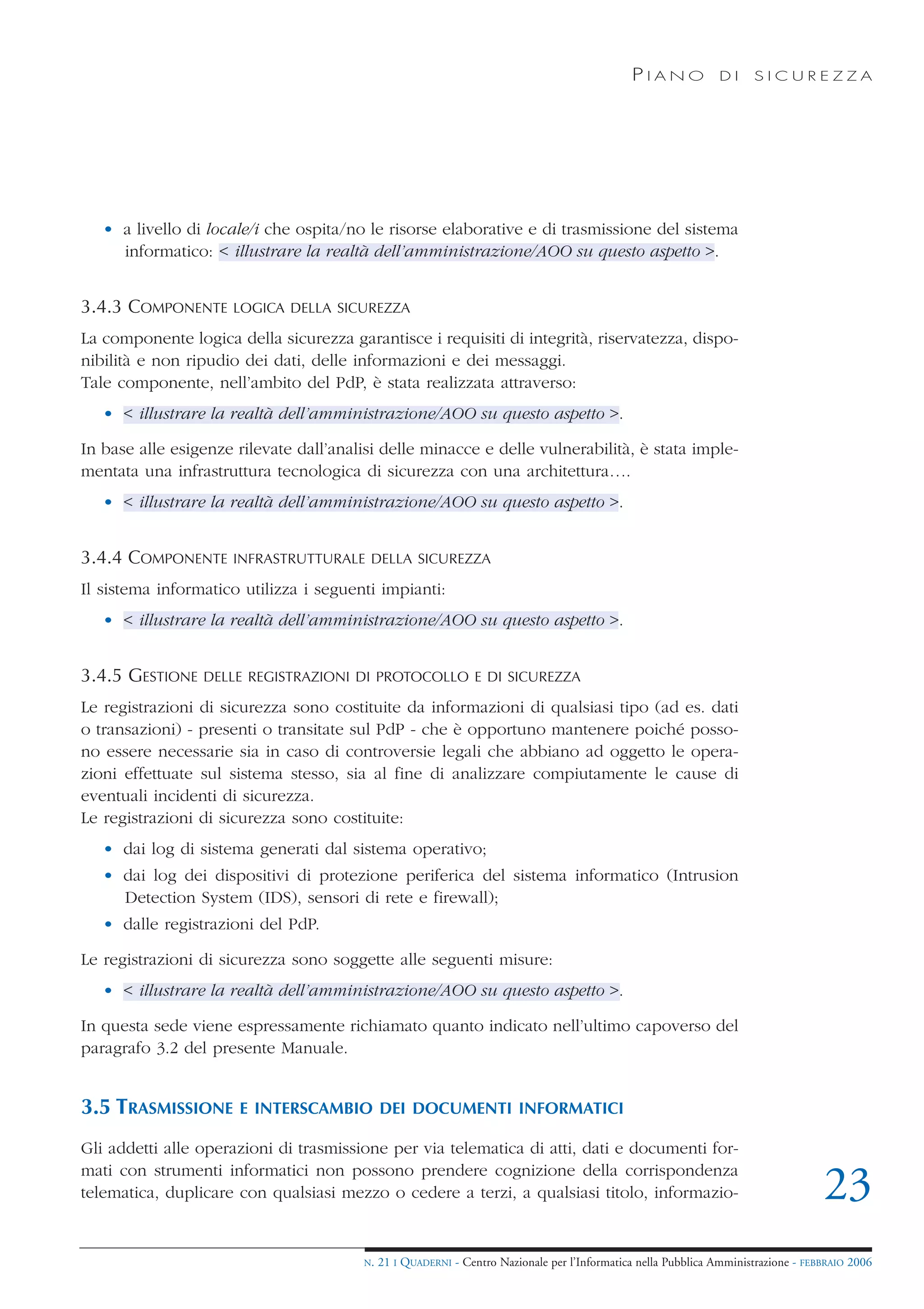 PIANO             DI    SICUREZZA




   • a livello di locale/i che ospita/no le risorse elaborative e di trasmissione del sistema
     informatico: < illustrare la realtà dell’amministrazione/AOO su questo aspetto >.


3.4.3 COMPONENTE     LOGICA DELLA SICUREZZA

La componente logica della sicurezza garantisce i requisiti di integrità, riservatezza, dispo-
nibilità e non ripudio dei dati, delle informazioni e dei messaggi.
Tale componente, nell’ambito del PdP, è stata realizzata attraverso:
   • < illustrare la realtà dell’amministrazione/AOO su questo aspetto >.

In base alle esigenze rilevate dall’analisi delle minacce e delle vulnerabilità, è stata imple-
mentata una infrastruttura tecnologica di sicurezza con una architettura….
   • < illustrare la realtà dell’amministrazione/AOO su questo aspetto >.


3.4.4 COMPONENTE     INFRASTRUTTURALE DELLA SICUREZZA

Il sistema informatico utilizza i seguenti impianti:
   • < illustrare la realtà dell’amministrazione/AOO su questo aspetto >.


3.4.5 GESTIONE   DELLE REGISTRAZIONI DI PROTOCOLLO E DI SICUREZZA

Le registrazioni di sicurezza sono costituite da informazioni di qualsiasi tipo (ad es. dati
o transazioni) - presenti o transitate sul PdP - che è opportuno mantenere poiché posso-
no essere necessarie sia in caso di controversie legali che abbiano ad oggetto le opera-
zioni effettuate sul sistema stesso, sia al fine di analizzare compiutamente le cause di
eventuali incidenti di sicurezza.
Le registrazioni di sicurezza sono costituite:
   • dai log di sistema generati dal sistema operativo;
   • dai log dei dispositivi di protezione periferica del sistema informatico (Intrusion
     Detection System (IDS), sensori di rete e firewall);
   • dalle registrazioni del PdP.

Le registrazioni di sicurezza sono soggette alle seguenti misure:
   • < illustrare la realtà dell’amministrazione/AOO su questo aspetto >.

In questa sede viene espressamente richiamato quanto indicato nell’ultimo capoverso del
paragrafo 3.2 del presente Manuale.


3.5 TRASMISSIONE      E INTERSCAMBIO DEI DOCUMENTI INFORMATICI

Gli addetti alle operazioni di trasmissione per via telematica di atti, dati e documenti for-
mati con strumenti informatici non possono prendere cognizione della corrispondenza
telematica, duplicare con qualsiasi mezzo o cedere a terzi, a qualsiasi titolo, informazio-                                         23
                                        N.   21 I QUADERNI - Centro Nazionale per l’Informatica nella Pubblica Amministrazione - FEBBRAIO 2006
 