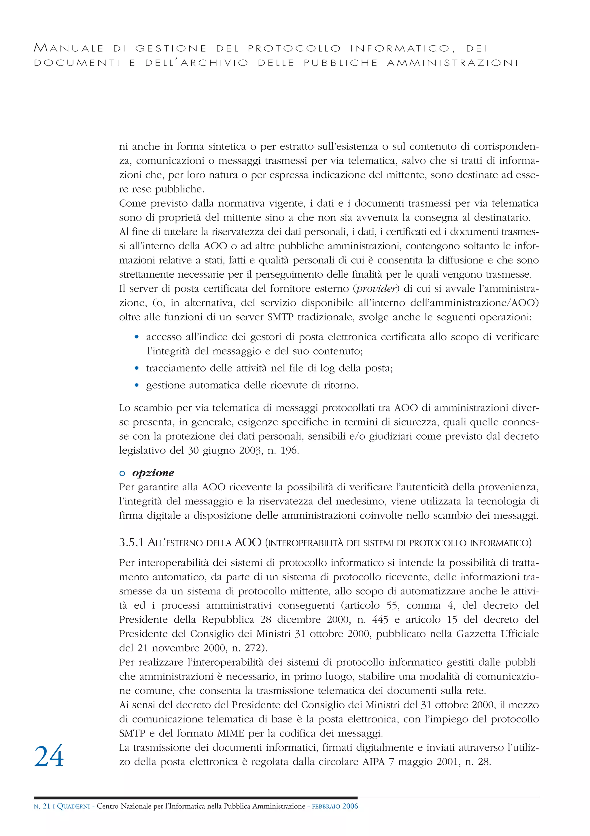 MANUALE                   DI       GESTIONE               DEL       PROTOCOLLO                     I N F O R M AT I C O ,   DEI
DOCUMENTI                      E    D E L L’ A R C H I V I O           DELLE         PUBBLICHE            AMMINISTRAZIONI




                            ni anche in forma sintetica o per estratto sull’esistenza o sul contenuto di corrisponden-
                            za, comunicazioni o messaggi trasmessi per via telematica, salvo che si tratti di informa-
                            zioni che, per loro natura o per espressa indicazione del mittente, sono destinate ad esse-
                            re rese pubbliche.
                            Come previsto dalla normativa vigente, i dati e i documenti trasmessi per via telematica
                            sono di proprietà del mittente sino a che non sia avvenuta la consegna al destinatario.
                            Al fine di tutelare la riservatezza dei dati personali, i dati, i certificati ed i documenti trasmes-
                            si all’interno della AOO o ad altre pubbliche amministrazioni, contengono soltanto le infor-
                            mazioni relative a stati, fatti e qualità personali di cui è consentita la diffusione e che sono
                            strettamente necessarie per il perseguimento delle finalità per le quali vengono trasmesse.
                            Il server di posta certificata del fornitore esterno (provider) di cui si avvale l’amministra-
                            zione, (o, in alternativa, del servizio disponibile all’interno dell’amministrazione/AOO)
                            oltre alle funzioni di un server SMTP tradizionale, svolge anche le seguenti operazioni:
                                • accesso all’indice dei gestori di posta elettronica certificata allo scopo di verificare
                                  l’integrità del messaggio e del suo contenuto;
                                • tracciamento delle attività nel file di log della posta;
                                • gestione automatica delle ricevute di ritorno.

                            Lo scambio per via telematica di messaggi protocollati tra AOO di amministrazioni diver-
                            se presenta, in generale, esigenze specifiche in termini di sicurezza, quali quelle connes-
                            se con la protezione dei dati personali, sensibili e/o giudiziari come previsto dal decreto
                            legislativo del 30 giugno 2003, n. 196.

                            o opzione
                            Per garantire alla AOO ricevente la possibilità di verificare l’autenticità della provenienza,
                            l’integrità del messaggio e la riservatezza del medesimo, viene utilizzata la tecnologia di
                            firma digitale a disposizione delle amministrazioni coinvolte nello scambio dei messaggi.

                            3.5.1 ALL’ESTERNO DELLA AOO (INTEROPERABILITÀ DEI SISTEMI DI PROTOCOLLO INFORMATICO)
                            Per interoperabilità dei sistemi di protocollo informatico si intende la possibilità di tratta-
                            mento automatico, da parte di un sistema di protocollo ricevente, delle informazioni tra-
                            smesse da un sistema di protocollo mittente, allo scopo di automatizzare anche le attivi-
                            tà ed i processi amministrativi conseguenti (articolo 55, comma 4, del decreto del
                            Presidente della Repubblica 28 dicembre 2000, n. 445 e articolo 15 del decreto del
                            Presidente del Consiglio dei Ministri 31 ottobre 2000, pubblicato nella Gazzetta Ufficiale
                            del 21 novembre 2000, n. 272).
                            Per realizzare l’interoperabilità dei sistemi di protocollo informatico gestiti dalle pubbli-
                            che amministrazioni è necessario, in primo luogo, stabilire una modalità di comunicazio-
                            ne comune, che consenta la trasmissione telematica dei documenti sulla rete.
                            Ai sensi del decreto del Presidente del Consiglio dei Ministri del 31 ottobre 2000, il mezzo
                            di comunicazione telematica di base è la posta elettronica, con l’impiego del protocollo
                            SMTP e del formato MIME per la codifica dei messaggi.
                            La trasmissione dei documenti informatici, firmati digitalmente e inviati attraverso l’utiliz-
24                          zo della posta elettronica è regolata dalla circolare AIPA 7 maggio 2001, n. 28.


N.   21 I QUADERNI - Centro Nazionale per l’Informatica nella Pubblica Amministrazione - FEBBRAIO 2006
 