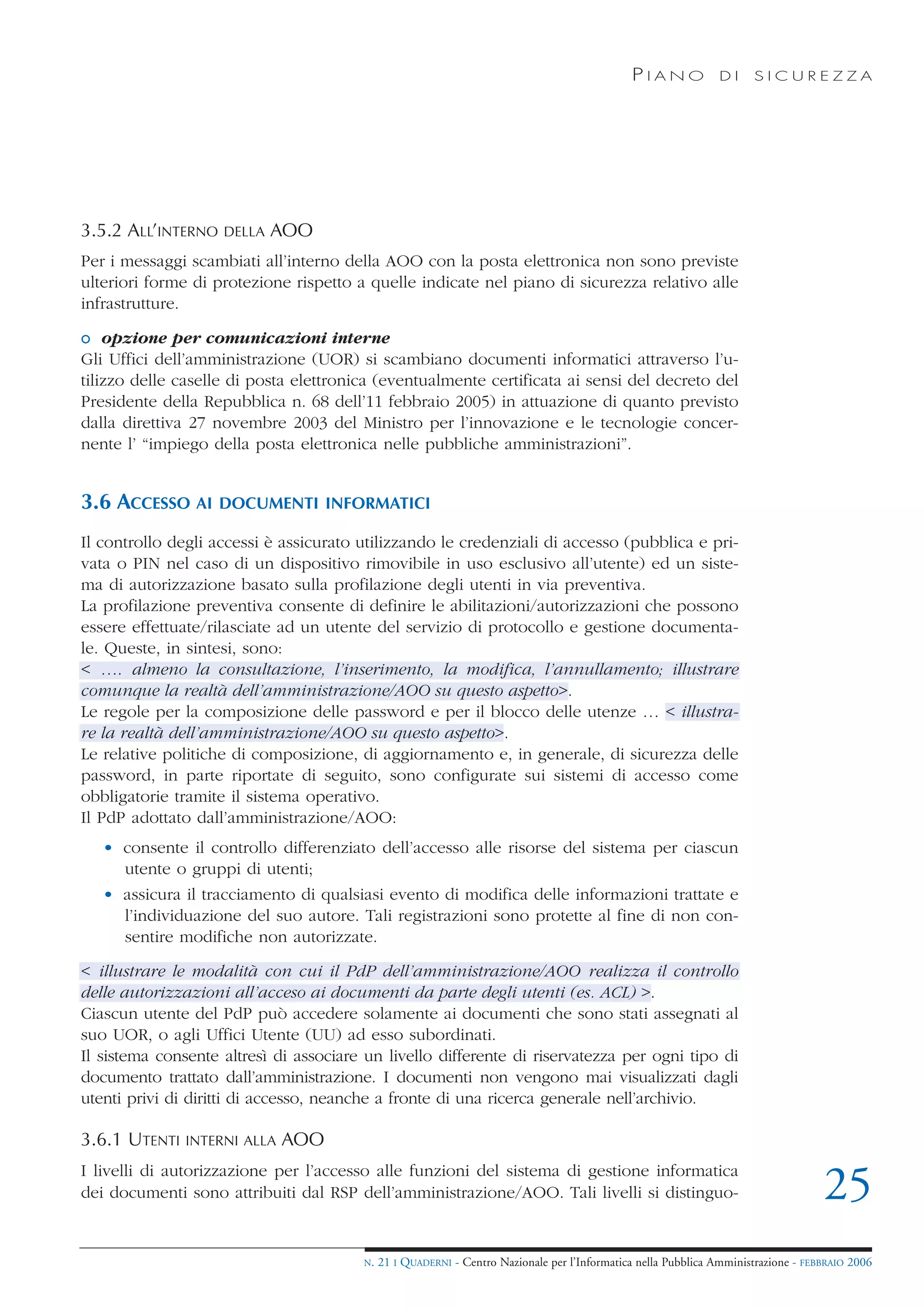 PIANO             DI    SICUREZZA




3.5.2 ALL’INTERNO   DELLA   AOO
Per i messaggi scambiati all’interno della AOO con la posta elettronica non sono previste
ulteriori forme di protezione rispetto a quelle indicate nel piano di sicurezza relativo alle
infrastrutture.

o opzione per comunicazioni interne
Gli Uffici dell’amministrazione (UOR) si scambiano documenti informatici attraverso l’u-
tilizzo delle caselle di posta elettronica (eventualmente certificata ai sensi del decreto del
Presidente della Repubblica n. 68 dell’11 febbraio 2005) in attuazione di quanto previsto
dalla direttiva 27 novembre 2003 del Ministro per l’innovazione e le tecnologie concer-
nente l’ “impiego della posta elettronica nelle pubbliche amministrazioni”.


3.6 ACCESSO AI      DOCUMENTI INFORMATICI

Il controllo degli accessi è assicurato utilizzando le credenziali di accesso (pubblica e pri-
vata o PIN nel caso di un dispositivo rimovibile in uso esclusivo all’utente) ed un siste-
ma di autorizzazione basato sulla profilazione degli utenti in via preventiva.
La profilazione preventiva consente di definire le abilitazioni/autorizzazioni che possono
essere effettuate/rilasciate ad un utente del servizio di protocollo e gestione documenta-
le. Queste, in sintesi, sono:
< …. almeno la consultazione, l’inserimento, la modifica, l’annullamento; illustrare
comunque la realtà dell’amministrazione/AOO su questo aspetto>.
Le regole per la composizione delle password e per il blocco delle utenze … < illustra-
re la realtà dell’amministrazione/AOO su questo aspetto>.
Le relative politiche di composizione, di aggiornamento e, in generale, di sicurezza delle
password, in parte riportate di seguito, sono configurate sui sistemi di accesso come
obbligatorie tramite il sistema operativo.
Il PdP adottato dall’amministrazione/AOO:
   • consente il controllo differenziato dell’accesso alle risorse del sistema per ciascun
     utente o gruppi di utenti;
   • assicura il tracciamento di qualsiasi evento di modifica delle informazioni trattate e
     l’individuazione del suo autore. Tali registrazioni sono protette al fine di non con-
     sentire modifiche non autorizzate.

< illustrare le modalità con cui il PdP dell’amministrazione/AOO realizza il controllo
delle autorizzazioni all’acceso ai documenti da parte degli utenti (es. ACL) >.
Ciascun utente del PdP può accedere solamente ai documenti che sono stati assegnati al
suo UOR, o agli Uffici Utente (UU) ad esso subordinati.
Il sistema consente altresì di associare un livello differente di riservatezza per ogni tipo di
documento trattato dall’amministrazione. I documenti non vengono mai visualizzati dagli
utenti privi di diritti di accesso, neanche a fronte di una ricerca generale nell’archivio.

3.6.1 UTENTI   INTERNI ALLA   AOO
I livelli di autorizzazione per l’accesso alle funzioni del sistema di gestione informatica
dei documenti sono attribuiti dal RSP dell’amministrazione/AOO. Tali livelli si distinguo-                                          25
                                        N.   21 I QUADERNI - Centro Nazionale per l’Informatica nella Pubblica Amministrazione - FEBBRAIO 2006
 